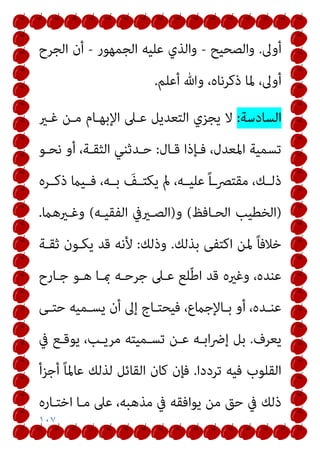 ١٠٧
‫أوﱃ‬
.
‫واﻟﺼﺤﻴﺢ‬
-
‫اﻟﺠﻤﻬﻮر‬ ‫ﻋﻠﻴﻪ‬ ‫واﻟﺬي‬
-
‫اﻟﺠﺮح‬ ‫أن‬
‫أﻋﻠﻢ‬ ‫وﷲ‬ ،‫ذﻛﺮﻧﺎه‬ ‫ﳌﺎ‬ ،‫أوﱃ‬
.
‫اﻟﺴﺎدﺳﺔ‬
:
‫ﻏـري‬ ‫ﻣـﻦ‬ ‫اﻹﺑﻬـﺎم‬ ‫ﻋـﲆ‬ ‫اﻟﺘﻌﺪﻳﻞ‬ ‫ﻳﺠﺰي‬ ‫ﻻ‬
‫ﻗـﺎل‬ ‫ﻓـﺈذا‬ ،‫اﳌﻌﺪل‬ ‫ﺗﺴﻤﻴﺔ‬
:
‫ﻧﺤـﻮ‬ ‫أو‬ ،‫اﻟﺜﻘـﺔ‬ ‫ﺣـﺪﺛﻨﻲ‬
‫ـﺮه‬‫ـ‬‫ذﻛ‬ ‫ـﻴام‬‫ـ‬‫ﻓ‬ ،‫ـﻪ‬‫ـ‬‫ﺑ‬ َ
‫ـﻒ‬‫ـ‬‫ﻳﻜﺘ‬ ‫مل‬ ،‫ـﻪ‬‫ـ‬‫ﻋﻠﻴ‬ ً‫ا‬‫ـ‬‫ﻣﻘﺘﴫـ‬ ،‫ـﻚ‬‫ـ‬‫ذﻟ‬
)
‫اﻟﺤـﺎﻓﻆ‬ ‫اﻟﺨﻄﻴﺐ‬
(
‫و‬
)
‫اﻟﻔﻘﻴـﻪ‬ ‫اﻟﺼـريﰲ‬
(
‫وﻏـريﻫام‬
.
‫ﺑﺬﻟﻚ‬ ‫اﻛﺘﻔﻰ‬ ‫ﳌﻦ‬ ً‫ﺎ‬‫ﺧﻼﻓ‬
.
‫وذﻟﻚ‬
:
‫ﺛﻘـﺔ‬ ‫ﻳﻜـﻮن‬ ‫ﻗﺪ‬ ‫ﻷﻧﻪ‬
‫ﺟﺮﺣـﻪ‬ ‫ﻋـﲆ‬ ‫ﻠﻊ‬ّ‫ﻃ‬‫ا‬ ‫ﻗﺪ‬ ‫وﻏريه‬ ،‫ﻋﻨﺪه‬
‫ﺟـﺎرح‬ ‫ﻫـﻮ‬ ‫مبـﺎ‬
‫ـﻰ‬‫ـ‬‫ﺣﺘ‬ ‫ـﻤﻴﻪ‬‫ـ‬‫ﻳﺴ‬ ‫أن‬ ‫إﱃ‬ ‫ـﺎج‬‫ـ‬‫ﻓﻴﺤﺘ‬ ،‫ـﺎﻹﺟامع‬‫ـ‬‫ﺑ‬ ‫أو‬ ،‫ـﺪه‬‫ـ‬‫ﻋﻨ‬
‫ﻳﻌﺮف‬
.
‫ﰲ‬ ‫ﻳﻮﻗـﻊ‬ ،‫ﻣﺮﻳـﺐ‬ ‫ﺗﺴـﻤﻴﺘﻪ‬ ‫ﻋـﻦ‬ ‫اﺑـﻪ‬‫ﴐ‬‫إ‬ ‫ﺑﻞ‬
‫ﺗﺮددا‬ ‫ﻓﻴﻪ‬ ‫اﻟﻘﻠﻮب‬
.
‫أﺟﺰأ‬ ً‫ﺎ‬‫ﻋﺎﳌ‬ ‫ﻟﺬﻟﻚ‬ ‫اﻟﻘﺎﺋﻞ‬ ‫ﻛﺎن‬ ‫ﻓﺈن‬
‫اﺧﺘـﺎره‬ ‫ﻣـﺎ‬ ‫ﻋﲆ‬ ،‫ﻣﺬﻫﺒﻪ‬ ‫ﰲ‬ ‫ﻳﻮاﻓﻘﻪ‬ ‫ﻣﻦ‬ ‫ﺣﻖ‬ ‫ﰲ‬ ‫ذﻟﻚ‬
 
