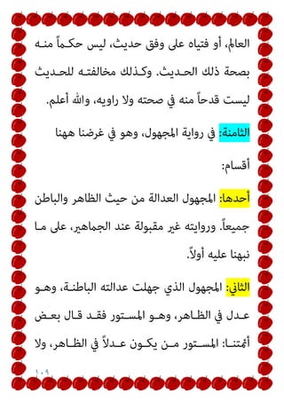 ١٠٩
‫ﻣﻨـﻪ‬ ً‫ام‬‫ﺣﻜـ‬ ‫ﻟﻴﺲ‬ ،‫ﺣﺪﻳﺚ‬ ‫وﻓﻖ‬ ‫ﻋﲆ‬ ‫ﻓﺘﻴﺎه‬ ‫أو‬ ،‫اﻟﻌﺎمل‬
‫اﻟﺤـﺪﻳﺚ‬ ‫ذﻟﻚ‬ ‫ﺑﺼﺤﺔ‬
.
‫ﻟﻠﺤـﺪﻳﺚ‬ ‫ﻣﺨﺎﻟﻔﺘـﻪ‬ ‫وﻛـﺬﻟﻚ‬
‫أﻋﻠﻢ‬ ‫وﷲ‬ ،‫اوﻳﻪ‬‫ر‬ ‫وﻻ‬ ‫ﺻﺤﺘﻪ‬ ‫ﰲ‬ ‫ﻣﻨﻪ‬ ً‫ﺎ‬‫ﻗﺪﺣ‬ ‫ﻟﻴﺴﺖ‬
.
‫اﻟﺜﺎﻣﻨﺔ‬
:
‫ﻫﻬﻨﺎ‬ ‫ﻏﺮﺿﻨﺎ‬ ‫ﰲ‬ ‫وﻫﻮ‬ ،‫اﳌﺠﻬﻮل‬ ‫رواﻳﺔ‬ ‫ﰲ‬
‫أﻗﺴﺎم‬
:
‫أﺣﺪﻫﺎ‬
:
‫واﻟﺒﺎﻃﻦ‬ ‫اﻟﻈﺎﻫﺮ‬ ‫ﺣﻴﺚ‬ ‫ﻣﻦ‬ ‫اﻟﻌﺪاﻟﺔ‬ ‫اﳌﺠﻬﻮل‬
ً‫ﺎ‬‫ﺟﻤﻴﻌ‬
.
‫اﻟ‬ ‫ﻋﻨﺪ‬ ‫ﻣﻘﺒﻮﻟﺔ‬ ‫ﻏري‬ ‫ورواﻳﺘﻪ‬
‫ﻣـﺎ‬ ‫ﻋﲆ‬ ،‫ﺠامﻫري‬
ً‫ﻻ‬‫أو‬ ‫ﻋﻠﻴﻪ‬ ‫ﻧﺒﻬﻨﺎ‬
.
‫اﻟﺜﺎين‬
:
‫وﻫـﻮ‬ ،‫اﻟﺒﺎﻃﻨـﺔ‬ ‫ﻋﺪاﻟﺘﻪ‬ ‫ﺟﻬﻠﺖ‬ ‫اﻟﺬي‬ ‫اﳌﺠﻬﻮل‬
‫ـﺾ‬‫ـ‬‫ﺑﻌ‬ ‫ـﺎل‬‫ـ‬‫ﻗ‬ ‫ـﺪ‬‫ـ‬‫ﻓﻘ‬ ‫ـﺘﻮر‬‫ـ‬‫اﳌﺴ‬ ‫ـﻮ‬‫ـ‬‫وﻫ‬ ،‫ـﺎﻫﺮ‬‫ـ‬‫اﻟﻈ‬ ‫ﰲ‬ ‫ـﺪل‬‫ـ‬‫ﻋ‬
‫ـﺎ‬‫ـ‬‫أمئﺘﻨ‬
:
‫وﻻ‬ ،‫ـﺎﻫﺮ‬‫ـ‬‫اﻟﻈ‬ ‫ﰲ‬ ً‫ﻻ‬‫ـﺪ‬‫ـ‬‫ﻋ‬ ‫ـﻮن‬‫ـ‬‫ﻳﻜ‬ ‫ـﻦ‬‫ـ‬‫ﻣ‬ ‫ـﺘﻮر‬‫ـ‬‫اﳌﺴ‬
 