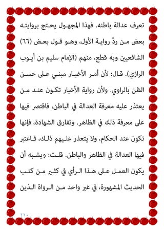 ١١٠
‫ﺑﺎﻃﻨﻪ‬ ‫ﻋﺪاﻟﺔ‬ ‫ﺗﻌﺮف‬
.
‫ﺑﺮواﻳﺘـﻪ‬ ‫ﻳﺤـﺘﺞ‬ ‫اﳌﺠﻬـﻮل‬ ‫ﻓﻬﺬا‬
‫ﺑﻌـﺾ‬ ‫ﻗـﻮل‬ ‫وﻫـﻮ‬ ،‫اﻷول‬ ‫رواﻳـﺔ‬ ‫ﱠ‬‫د‬‫ر‬ ‫ﻣـﻦ‬ ‫ﺑﻌﺾ‬
)
٦٦
(
‫ﻣﻨﻬﻢ‬ ،‫ﻗﻄﻊ‬ ‫وﺑﻪ‬ ‫اﻟﺸﺎﻓﻌﻴني‬
)
‫أﻳـﻮب‬ ‫ﺑﻦ‬ ‫ﺳﻠﻴﻢ‬ ‫اﻹﻣﺎم‬
‫ازي‬‫ﺮ‬‫اﻟ‬
(
.
‫ﻗـﺎل‬
:
‫ﺣﺴـﻦ‬ ‫ﻋـﲆ‬ ‫ﻣﺒﻨـﻲ‬ ‫اﻷﺧﺒـﺎر‬ ‫أﻣـﺮ‬ ‫ﻷن‬
‫اوي‬‫ﺮ‬‫ﺑﺎﻟ‬ ‫اﻟﻈﻦ‬
.
‫ﻣـﻦ‬ ‫ﻋﻨـﺪ‬ ‫ﺗﻜـﻮن‬ ‫اﻷﺧﺒﺎر‬ ‫رواﻳﺔ‬ ‫وﻷن‬
‫ﻓﻴﻬﺎ‬ ‫ﻓﺎﻗﺘﴫ‬ ،‫اﻟﺒﺎﻃﻦ‬ ‫ﰲ‬ ‫اﻟﻌﺪاﻟﺔ‬ ‫ﻣﻌﺮﻓﺔ‬ ‫ﻋﻠﻴﻪ‬ ‫ﻳﻌﺘﺬر‬
‫اﻟﻈﺎﻫﺮ‬ ‫ﰲ‬ ‫ذﻟﻚ‬ ‫ﻣﻌﺮﻓﺔ‬ ‫ﻋﲆ‬
.
‫ﻓﺈﻧﻬﺎ‬ ،‫اﻟﺸﻬﺎدة‬ ‫وﺗﻔﺎرق‬
‫اﻟ‬ ‫ﻋﻨﺪ‬ ‫ﺗﻜﻮن‬
‫ﻓـﺎﻋﺘﱪ‬ ،‫ذﻟـﻚ‬ ‫ﻋﻠـﻴﻬﻢ‬ ‫ﻳﺘﻌﺬر‬ ‫وﻻ‬ ،‫ﺤﻜﺎم‬
‫واﻟﺒﺎﻃﻦ‬ ‫اﻟﻈﺎﻫﺮ‬ ‫ﰲ‬ ‫اﻟﻌﺪاﻟﺔ‬ ‫ﻓﻴﻬﺎ‬
.
‫ﻗﻠـﺖ‬
:
‫أن‬ ‫وﻳﺸـﺒﻪ‬
‫ﻛﺘـﺐ‬ ‫ﻣـﻦ‬ ‫ﻛﺜـري‬ ‫ﰲ‬ ‫اﻟـﺮأي‬ ‫ﻫـﺬا‬ ‫ﻋـﲆ‬ ‫اﻟﻌﻤـﻞ‬ ‫ﻳﻜﻮن‬
‫اﻟـﺬﻳﻦ‬ ‫اﻟـﺮواة‬ ‫ﻣـﻦ‬ ‫واﺣﺪ‬ ‫ﻏري‬ ‫ﰲ‬ ،‫اﳌﺸﻬﻮرة‬ ‫اﻟﺤﺪﻳﺚ‬
 