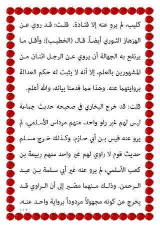 ١١٢
‫ﻗﺘـﺎدة‬ ‫إﻻ‬ ‫ﻋﻨﻪ‬ ِ‫و‬‫ﻳﺮ‬ ‫مل‬ ،‫ﻛﻠﻴﺐ‬
.
‫ﻗﻠـﺖ‬
:
‫ﻋـﻦ‬ ‫روي‬ ‫ﻗـﺪ‬
ً‫ﺎ‬‫أﻳﻀـ‬ ‫اﻟﺜـﻮري‬ ‫اﻟﻬﺰﻫﺎز‬
.
‫ﻗـﺎل‬
)
‫اﻟﺨﻄﻴـﺐ‬
(
:
‫ﻣـﺎ‬ ‫وأﻗـﻞ‬
‫ﻣـﻦ‬ ‫اﺛﻨـﺎن‬ ‫اﻟﺮﺟـﻞ‬ ‫ﻋـﻦ‬ ‫ﻳﺮوي‬ ‫أن‬ ‫اﻟﺠﻬﺎﻟﺔ‬ ‫ﺑﻪ‬ ‫ﻳﺮﺗﻔﻊ‬
‫اﻟﻌﺪاﻟﺔ‬ ‫ﺣﻜﻢ‬ ‫ﻟﻪ‬ ‫ﻳﺜﺒﺖ‬ ‫ﻻ‬ ‫أﻧﻪ‬ ‫إﻻ‬ ،‫ﺑﺎﻟﻌﻠﻢ‬ ‫اﳌﺸﻬﻮرﻳﻦ‬
‫ﻋﻨﻪ‬ ‫ﺑﺮواﻳﺘﻬام‬
.
‫أﻋﻠﻢ‬ ‫وﷲ‬ ،‫ﺑﻴﺎﻧﻪ‬ ‫ﻗﺪﻣﻨﺎ‬ ‫ﻣام‬ ‫وﻫﺬا‬
.
‫ﻗﻠﺖ‬
:
‫ﺟامﻋﺔ‬ ‫ﺣﺪﻳﺚ‬ ‫ﺻﺤﻴﺤﻪ‬ ‫ﰲ‬ ‫اﻟﺒﺨﺎري‬ ‫ﺧﺮج‬ ‫ﻗﺪ‬
‫اﻷﺳـ‬ ‫ﻣﺮداس‬ ‫ﻣﻨﻬﻢ‬ ،‫واﺣﺪ‬ ‫او‬‫ر‬ ‫ﻏري‬ ‫ﻟﻬﻢ‬ ‫ﻟﻴﺲ‬
‫مل‬ ،‫ﻠﻤﻲ‬
‫ﺣـﺎزم‬ ‫أيب‬ ‫ﺑـﻦ‬ ‫ﻗﻴﺲ‬ ‫ﻋﻨﻪ‬ ‫ﻳﺮو‬
.
‫ﻣﺴـﻠﻢ‬ ‫ﺧـﺮج‬ ‫وﻛـﺬﻟﻚ‬
‫ﺑﻦ‬ ‫رﺑﻴﻌﺔ‬ ‫ﻣﻨﻬﻢ‬ ‫واﺣﺪ‬ ‫ﻏري‬ ‫ﻟﻬﻢ‬ ‫اوي‬‫ر‬ ‫ﻻ‬ ‫ﻗﻮم‬ ‫ﺣﺪﻳﺚ‬
‫ﻋﺒـﺪ‬ ‫ﺑـﻦ‬ ‫ﺳـﻠﻤﺔ‬ ‫أيب‬ ‫ﻏري‬ ‫ﻋﻨﻪ‬ ‫ﻳﺮو‬ ‫مل‬ ،‫اﻷﺳﻠﻤﻲ‬ ‫ﻛﻌﺐ‬
‫ـﺮﺣﻤﻦ‬‫ـ‬‫اﻟ‬
.
‫ـﺪ‬‫ـ‬‫ﻗ‬ ‫اوي‬‫ﺮ‬‫ـ‬‫ـ‬‫اﻟ‬ ‫أن‬ ‫إﱃ‬ ‫ـري‬‫ـ‬ ّ‫ﻣﺼ‬ ‫ـﻨﻬام‬‫ـ‬‫ﻣ‬ ‫ـﻚ‬‫ـ‬‫وذﻟ‬
‫ﻋﻨـﻪ‬ ‫واﺣـﺪ‬ ‫ﺑﺮواﻳﺔ‬ ً‫ا‬‫ﻣﺮدود‬ ً‫ﻻ‬‫ﻣﺠﻬﻮ‬ ‫ﻛﻮﻧﻪ‬ ‫ﻋﻦ‬ ‫ﻳﺨﺮج‬
.
 