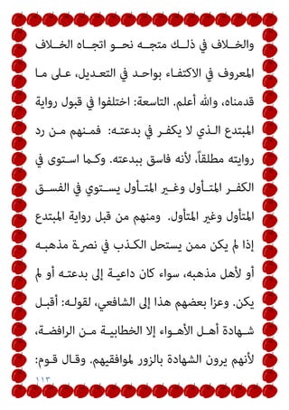 ١١٣
‫اﺗ‬ ‫ﻧﺤــﻮ‬ ‫ﻣﺘﺠــﻪ‬ ‫ذﻟــﻚ‬ ‫ﰲ‬ ‫واﻟﺨــﻼف‬
‫اﻟﺨــﻼف‬ ‫ﺠــﺎه‬
‫ﻣـﺎ‬ ‫ﻋـﲆ‬ ،‫اﻟﺘﻌـﺪﻳﻞ‬ ‫ﰲ‬ ‫ﺑﻮاﺣـﺪ‬ ‫اﻻﻛﺘﻔـﺎء‬ ‫ﰲ‬ ‫اﳌﻌﺮوف‬
‫أﻋﻠﻢ‬ ‫وﷲ‬ ،‫ﻗﺪﻣﻨﺎه‬
.
‫اﻟﺘﺎﺳﻌﺔ‬
:
‫رواﻳﺔ‬ ‫ﻗﺒﻮل‬ ‫ﰲ‬ ‫اﺧﺘﻠﻔﻮا‬
‫ﺑﺪﻋﺘـﻪ‬ ‫ﰲ‬ ‫ﻳﻜﻔـﺮ‬ ‫ﻻ‬ ‫اﻟـﺬي‬ ‫اﳌﺒﺘﺪع‬
:
‫رد‬ ‫ﻣـﻦ‬ ‫ﻓﻤـﻨﻬﻢ‬
‫ﺑﺒﺪﻋﺘﻪ‬ ‫ﻓﺎﺳﻖ‬ ‫ﻷﻧﻪ‬ ،ً‫ﺎ‬‫ﻣﻄﻠﻘ‬ ‫رواﻳﺘﻪ‬
.
‫ﰲ‬ ‫اﺳـﺘﻮى‬ ‫وﻛـام‬
‫ـﻖ‬‫ـ‬‫اﻟﻔﺴ‬ ‫ﰲ‬ ‫ـﺘﻮي‬‫ـ‬‫ﻳﺴ‬ ‫ـﺄول‬‫ـ‬‫اﳌﺘ‬ ‫ـري‬‫ـ‬‫وﻏ‬ ‫ـﺄول‬‫ـ‬‫اﳌﺘ‬ ‫ـﺮ‬‫ـ‬‫اﻟﻜﻔ‬
‫اﳌﺘﺄول‬
‫اﳌﺘﺄول‬ ‫وﻏري‬
.
‫اﳌﺒﺘﺪع‬ ‫رواﻳﺔ‬ ‫ﻗﺒﻞ‬ ‫ﻣﻦ‬ ‫وﻣﻨﻬﻢ‬
‫ﻣﺬﻫﺒـﻪ‬ ‫ﻧﴫـة‬ ‫ﰲ‬ ‫اﻟﻜـﺬب‬ ‫ﻳﺴﺘﺤﻞ‬ ‫ﻣﻤﻦ‬ ‫ﻳﻜﻦ‬ ‫مل‬ ‫إذا‬
‫مل‬ ‫أو‬ ‫ﺑﺪﻋﺘـﻪ‬ ‫إﱃ‬ ‫داﻋﻴـﺔ‬ ‫ﻛﺎن‬ ‫ﺳﻮاء‬ ،‫ﻣﺬﻫﺒﻪ‬ ‫ﻷﻫﻞ‬ ‫أو‬
‫ﻳﻜﻦ‬
.
‫ﻟﻘﻮﻟـﻪ‬ ،‫اﻟﺸﺎﻓﻌﻲ‬ ‫إﱃ‬ ‫ﻫﺬا‬ ‫ﺑﻌﻀﻬﻢ‬ ‫ا‬‫ﺰ‬‫وﻋ‬
:
‫أﻗﺒـﻞ‬
،‫ـﺔ‬‫ـ‬‫اﻓﻀ‬‫ﺮ‬‫اﻟ‬ ‫ـﻦ‬‫ـ‬‫ﻣ‬ ‫ـﺔ‬‫ـ‬‫اﻟﺨﻄﺎﺑﻴ‬ ‫إﻻ‬ ‫ـﻮاء‬‫ـ‬‫اﻷﻫ‬ ‫ـﻞ‬‫ـ‬‫أﻫ‬ ‫ـﻬﺎدة‬‫ـ‬‫ﺷ‬
‫ﳌﻮاﻓﻘﻴ‬ ‫ﺑﺎﻟﺰور‬ ‫اﻟﺸﻬﺎدة‬ ‫ﻳﺮون‬ ‫ﻷﻧﻬﻢ‬
‫ﻬﻢ‬
.
‫ﻗـﻮم‬ ‫وﻗـﺎل‬
:
 