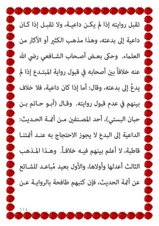 ١١٤
‫ﻛـﺎن‬ ‫إذا‬ ‫ﺗﻘﺒـﻞ‬ ‫وﻻ‬ ،‫داﻋﻴـﺔ‬ ‫ﻳﻜـﻦ‬ ‫مل‬ ‫إذا‬ ‫رواﻳﺘﻪ‬ ‫ﺗﻘﺒﻞ‬
‫ﻣﻦ‬ ‫اﻷﻛرث‬ ‫أو‬ ‫اﻟﻜﺜري‬ ‫ﻣﺬﻫﺐ‬ ‫وﻫﺬا‬ ،‫ﺑﺪﻋﺘﻪ‬ ‫إﱃ‬ ‫داﻋﻴﺔ‬
‫اﻟﻌﻠامء‬
.
‫ﷲ‬ ‫رﴈ‬ ‫اﻟﺸـﺎﻓﻌﻲ‬ ‫أﺻـﺤﺎب‬ ‫ﺑﻌـﺾ‬ ‫وﺣىك‬
‫مل‬ ‫إذا‬ ‫اﳌﺒﺘـﺪع‬ ‫رواﻳﺔ‬ ‫ﻗﺒﻮل‬ ‫ﰲ‬ ‫أﺻﺤﺎﺑﻪ‬ ‫ﺑني‬ ً‫ﺎ‬‫ﺧﻼﻓ‬ ‫ﻋﻨﻪ‬
‫وﻗﺎل‬ ،‫ﺑﺪﻋﺘﻪ‬ ‫إﱃ‬ ُ‫ع‬‫ﻳﺪ‬
:
‫ﺧﻼ‬ ‫ﻓﻼ‬ ،‫داﻋﻴﺔ‬ ‫ﻛﺎن‬ ‫إذا‬ ‫أﻣﺎ‬
‫ف‬
‫رواﻳﺘﻪ‬ ‫ﻗﺒﻮل‬ ‫ﻋﺪم‬ ‫ﰲ‬ ‫ﺑﻴﻨﻬﻢ‬
.
‫وﻗـﺎل‬
)
‫ﺑـﻦ‬ ‫ﺣـﺎﺗﻢ‬ ‫أﺑـﻮ‬
‫اﻟﺒﺴﺘﻲ‬ ‫ﺣﺒﺎن‬
(
‫اﻟﺤـﺪﻳﺚ‬ ‫أمئـﺔ‬ ‫ﻣـﻦ‬ ‫اﳌﺼـﻨﻔني‬ ‫أﺣﺪ‬ ،
:
‫أمئﺘﻨـﺎ‬ ‫ﻋﻨـﺪ‬ ‫ﺑﻪ‬ ‫اﻻﺣﺘﺠﺎج‬ ‫ﻳﺠﻮز‬ ‫ﻻ‬ ‫اﻟﺒﺪع‬ ‫إﱃ‬ ‫اﻟﺪاﻋﻴﺔ‬
ً‫ﺎ‬‫ﺧﻼﻓـ‬ ‫ﻓﻴـﻪ‬ ‫ﺑﻴﻨﻬﻢ‬ ‫أﻋﻠﻢ‬ ‫ﻻ‬ ،‫ﻗﺎﻃﺒﺔ‬
.
‫اﳌـﺬﻫﺐ‬ ‫وﻫـﺬا‬
‫ﻟﻠﺸـﺎﺋﻊ‬ ‫ﺒﺎﻋـﺪ‬ُ‫ﻣ‬ ‫ﺑﻌﻴﺪ‬ ‫واﻷول‬ ،‫وأوﻻﻫﺎ‬ ‫أﻋﺪﻟﻬﺎ‬ ‫اﻟﺜﺎﻟﺚ‬
‫اﻟﺤ‬ ‫أمئﺔ‬ ‫ﻋﻦ‬
‫ﻋـﻦ‬ ‫ﺑﺎﻟﺮواﻳـﺔ‬ ‫ﻃﺎﻓﺤﺔ‬ ‫ﻛﺘﺒﻬﻢ‬ ‫ﻓﺈن‬ ،‫ﺪﻳﺚ‬
 