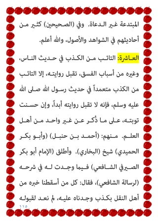 ١١٥
‫اﻟـﺪﻋﺎة‬ ‫ﻏـري‬ ‫اﳌﺒﺘﺪﻋﺔ‬
.
‫وﰲ‬
)
‫اﻟﺼـﺤﻴﺤني‬
(
‫ﻣـﻦ‬ ‫ﻛﺜـري‬
‫أﻋﻠﻢ‬ ‫وﷲ‬ ،‫واﻷﺻﻮل‬ ‫اﻟﺸﻮاﻫﺪ‬ ‫ﰲ‬ ‫أﺣﺎدﻳﺜﻬﻢ‬
.
‫ـﺎﴍة‬‫ـ‬‫اﻟﻌ‬
:
‫ـﺬب‬‫ـ‬‫اﻟﻜ‬ ‫ـﻦ‬‫ـ‬‫ﻣ‬ ‫ـﺐ‬‫ـ‬‫اﻟﺘﺎﺋ‬
،‫ـﺎس‬‫ـ‬‫اﻟﻨ‬ ‫ـﺪﻳﺚ‬‫ـ‬‫ﺣ‬ ‫ﰲ‬
‫اﻟﺘﺎﺋـﺐ‬ ‫إﻻ‬ ،‫رواﻳﺘـﻪ‬ ‫ﺗﻘﺒﻞ‬ ،‫اﻟﻔﺴﻖ‬ ‫أﺳﺒﺎب‬ ‫ﻣﻦ‬ ‫وﻏريه‬
‫ﷲ‬ ‫ﺻـﲆ‬ ‫ﷲ‬ ‫رﺳـﻮل‬ ‫ﺣﺪﻳﺚ‬ ‫ﰲ‬ ً‫ا‬‫ﻣﺘﻌﻤﺪ‬ ‫اﻟﻜﺬب‬ ‫ﻣﻦ‬
‫ﺣﺴـﻨﺖ‬ ‫وإن‬ ،ً‫ا‬‫أﺑﺪ‬ ‫رواﻳﺘﻪ‬ ‫ﺗﻘﺒﻞ‬ ‫ﻻ‬ ‫ﻓﺈﻧﻪ‬ ،‫وﺳﻠﻢ‬ ‫ﻋﻠﻴﻪ‬
‫ـﻞ‬‫ـ‬‫أﻫ‬ ‫ـﻦ‬‫ـ‬‫ﻣ‬ ‫ـﺪ‬‫ـ‬‫واﺣ‬ ‫ـري‬‫ـ‬‫ﻏ‬ ‫ـﻦ‬‫ـ‬‫ﻋ‬ ‫ـﺮ‬‫ـ‬‫ُﻛ‬‫ذ‬ ‫ـﺎ‬‫ـ‬‫ﻣ‬ ‫ـﲆ‬‫ـ‬‫ﻋ‬ ،‫ـﻪ‬‫ـ‬‫ﺗﻮﺑﺘ‬
‫اﻟﻌﻠــﻢ‬
.
‫ﻣــﻨﻬﻢ‬
:
)
‫ﺣﻨﺒــﻞ‬ ‫ﺑــﻦ‬ ‫أﺣﻤــﺪ‬
(
)
‫ﺑﻜــﺮ‬ ‫وأﺑــﻮ‬
‫اﻟﺤﻤﻴﺪي‬
(
‫ﺷﻴﺦ‬
)
‫اﻟﺒﺨﺎري‬
(
.
‫وأﻃﻠﻖ‬
)
‫ﺑﻜﺮ‬ ‫أﺑﻮ‬ ‫اﻹﻣﺎم‬
‫اﻟﺸــﺎﻓﻌﻲ‬ ‫اﻟﺼــريﰲ‬
(
‫ﴍﺣــﻪ‬ ‫ﰲ‬ ‫ﻟــﻪ‬ ‫وﺟــﺪت‬ ‫ﻓــﻴام‬
)
‫اﻟﺸﺎﻓﻌﻲ‬ ‫ﻟﺮﺳﺎﻟﺔ‬
(
‫ﻓﻘﺎل‬ ،
:
‫ﻣﻦ‬ ‫ﺧﱪه‬ ‫أﺳﻘﻄﻨﺎ‬ ‫ﻣﻦ‬ ‫ﻛﻞ‬
‫ﻟﻘﺒﻮﻟـﻪ‬ ‫ﻧﻌـﺪ‬ ‫مل‬ ،‫ﻋﻠﻴـﻪ‬ ‫وﺟـﺪﻧﺎه‬ ‫ﺑﻜـﺬب‬ ‫اﻟﻨﻘﻞ‬ ‫أﻫﻞ‬
 