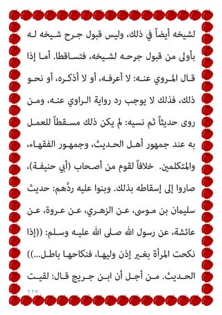 ١١٧
‫ﻟـﻪ‬ ‫ﺷـﻴﺨﻪ‬ ‫ﺟـﺮح‬ ‫ﻗﺒﻮل‬ ‫وﻟﻴﺲ‬ ،‫ذﻟﻚ‬ ‫ﰲ‬ ً‫ﺎ‬‫أﻳﻀ‬ ‫ﻟﺸﻴﺨﻪ‬
‫ﻓﺘ‬ ،‫ﻟﺸـﻴﺨﻪ‬ ‫ﺟﺮﺣـﻪ‬ ‫ﻗﺒﻮل‬ ‫ﻣﻦ‬ ‫ﺑﺄوﱃ‬
‫ﺴـﺎﻗﻄﺎ‬
.
‫إذا‬ ‫أﻣـﺎ‬
‫ـﻪ‬‫ـ‬‫ﻋﻨ‬ ‫ـﺮوي‬‫ـ‬‫اﳌ‬ ‫ـﺎل‬‫ـ‬‫ﻗ‬
:
‫ـﻮ‬‫ـ‬‫ﻧﺤ‬ ‫أو‬ ،‫ـﺮه‬‫ـ‬‫أذﻛ‬ ‫ﻻ‬ ‫أو‬ ،‫ـﻪ‬‫ـ‬‫أﻋﺮﻓ‬ ‫ﻻ‬
‫وﻣـﻦ‬ ،‫ﻋﻨـﻪ‬ ‫اوي‬‫ﺮ‬‫اﻟـ‬ ‫رواﻳﺔ‬ ‫رد‬ ‫ﻳﻮﺟﺐ‬ ‫ﻻ‬ ‫ﻓﺬﻟﻚ‬ ،‫ذﻟﻚ‬
‫ﻧﺴﻴﻪ‬ ‫ﺛﻢ‬ ً‫ﺎ‬‫ﺣﺪﻳﺜ‬ ‫روى‬
:
‫ﻟﻠﻌﻤـﻞ‬ ً‫ﺎ‬‫ﻣﺴـﻘﻄ‬ ‫ذﻟﻚ‬ ‫ﻳﻜﻦ‬ ‫مل‬
،‫اﻟﻔﻘﻬـﺎء‬ ‫وﺟﻤﻬـﻮر‬ ،‫اﻟﺤـﺪﻳﺚ‬ ‫أﻫـﻞ‬ ‫ﺟﻤﻬﻮر‬ ‫ﻋﻨﺪ‬ ‫ﺑﻪ‬
‫واﳌﺘﻜﻠﻤني‬
.
‫أﺻـﺤﺎب‬ ‫ﻣﻦ‬ ‫ﻟﻘﻮم‬ ً‫ﺎ‬‫ﺧﻼﻓ‬
)
‫ﺣﻨﻴﻔـﺔ‬ ‫أيب‬
(
،
‫إﱃ‬ ‫ﺻﺎروا‬
‫ﺑﺬﻟﻚ‬ ‫إﺳﻘﺎﻃﻪ‬
.
‫ﻫﻢ‬‫ﱠ‬‫د‬‫ر‬ ‫ﻋﻠﻴﻪ‬ ‫وﺑﻨﻮا‬
:
‫ﺣﺪﻳﺚ‬
‫ﻋـﻦ‬ ،‫ﻋـﺮوة‬ ‫ﻋـﻦ‬ ،‫اﻟﺰﻫـﺮي‬ ‫ﻋـﻦ‬ ،‫ﻣـﻮﳻ‬ ‫ﺑﻦ‬ ‫ﺳﻠﻴامن‬
‫وﺳـﻠﻢ‬ ‫ﻋﻠﻴـﻪ‬ ‫ﷲ‬ ‫ﺻـﲆ‬ ‫ﷲ‬ ‫رﺳﻮل‬ ‫ﻋﻦ‬ ،‫ﻋﺎﺋﺸﺔ‬
:
)
)
‫إذا‬
‫ﺑﺎﻃـﻞ‬ ‫ﻓﻨﻜﺎﺣﻬـﺎ‬ ،‫وﻟﻴﻬـﺎ‬ ‫إذن‬ ‫ﺑﻐـري‬ ‫اﳌﺮأة‬ ‫ﻧﻜﺤﺖ‬
.
.
.
(
(
‫ـﺪﻳﺚ‬‫ـ‬‫اﻟﺤ‬
.
‫ـﺎل‬‫ـ‬‫ﻗ‬ ‫ـﺮﻳﺞ‬‫ـ‬‫ﺟ‬ ‫ـﻦ‬‫ـ‬‫اﺑ‬ ‫أن‬ ‫ـﻞ‬‫ـ‬‫أﺟ‬ ‫ـﻦ‬‫ـ‬‫ﻣ‬
:
‫ـﺖ‬‫ـ‬‫ﻟﻘﻴ‬
 