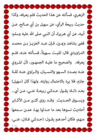 ١١٨
‫اﻟﺤ‬ ‫ﻫﺬا‬ ‫ﻋﻦ‬ ‫ﻓﺴﺄﻟﺘﻪ‬ ،‫اﻟﺰﻫﺮي‬
‫ﻳﻌﺮﻓﻪ‬ ‫ﻓﻠﻢ‬ ‫ﺪﻳﺚ‬
.
‫وﻛﺬا‬
‫ﻋـﻦ‬ ،‫ﺻـﺎﻟﺢ‬ ‫أيب‬ ‫ﺑﻦ‬ ‫ﺳﻬﻴﻞ‬ ‫ﻋﻦ‬ ،‫اﻟﺮأي‬ ‫رﺑﻴﻌﺔ‬ ‫ﺣﺪﻳﺚ‬
‫وﺳﻠﻢ‬ ‫ﻋﻠﻴﻪ‬ ‫ﷲ‬ ‫ﺻﲆ‬ ‫اﻟﻨﺒﻲ‬ ‫أن‬ ،‫ﻫﺮﻳﺮة‬ ‫أيب‬ ‫ﻋﻦ‬ ،‫أﺑﻴﻪ‬
:
‫ﻣﺤﻤـﺪ‬ ‫ﺑـﻦ‬ ‫اﻟﻌﺰﻳـﺰ‬ ‫ﻋﺒـﺪ‬ ‫ﻓـﺈن‬ ،‫وميـني‬ ‫ﺑﺸﺎﻫﺪ‬ ‫ﻗﴣ‬
‫ﻗﺎل‬ ‫اوردي‬‫ر‬‫اﻟﺪ‬
:
‫ﻓﻠـﻢ‬ ،‫ﻋﻨـﻪ‬ ‫ﻓﺴـﺄﻟﺘﻪ‬ ،ً‫ﻼ‬‫ﺳـﻬﻴ‬ ‫ﻟﻘﻴـﺖ‬
‫ﻳﻌﺮﻓﻪ‬
.
‫اﳌـﺮوي‬ ‫ﻷن‬ ،‫اﻟﺠﻤﻬـﻮر‬ ‫ﻋﻠﻴـﻪ‬ ‫ﻣﺎ‬ ‫واﻟﺼﺤﻴﺢ‬
‫ـ‬‫ـ‬‫ﺑﺼ‬ ‫ـﻪ‬‫ـ‬‫ﻋﻨ‬
‫ـﺔ‬‫ـ‬‫ﺛﻘ‬ ‫ـﻪ‬‫ـ‬‫ﻋﻨ‬ ‫اوي‬‫ﺮ‬‫ـ‬‫ـ‬‫واﻟ‬ ،‫ـﻴﺎن‬‫ـ‬‫واﻟﻨﺴ‬ ‫ـﻬﻮ‬‫ـ‬‫اﻟﺴ‬ ‫ﺪد‬
‫رواﻳﺘﻪ‬ ‫ﺑﺎﻻﺣﺘامل‬ ‫ﻳﺮد‬ ‫ﻓﻼ‬ ،‫ﺟﺎزم‬
.
‫ﻛﺎن‬ ‫وﻟﻬﺬا‬
)
‫ﺳﻬﻴﻞ‬
(
‫أيب‬ ‫ـﻦ‬‫ـ‬‫ﻋ‬ ،‫ـﻲ‬‫ـ‬‫ﻋﻨ‬ ‫ـﺔ‬‫ـ‬‫رﺑﻴﻌ‬ ‫ـﺪﺛﻨﻲ‬‫ـ‬‫ﺣ‬ ‫ـﻮل‬‫ـ‬‫ﻳﻘ‬ ‫ـﻚ‬‫ـ‬‫ذﻟ‬ ‫ـﺪ‬‫ـ‬‫ﺑﻌ‬
.
.
.
‫ـﺪﻳﺚ‬‫ـ‬‫اﻟﺤ‬ ‫ـﻮق‬‫ـ‬‫وﻳﺴ‬
.
‫ـﺎﺑﺮ‬‫ـ‬‫اﻷﻛ‬ ‫ـﻦ‬‫ـ‬‫ﻣ‬ ‫ـري‬‫ـ‬‫ﻛﺜ‬ ‫روى‬ ‫ـﺪ‬‫ـ‬‫وﻗ‬
‫ﺳـﻤﻌﻬﺎ‬ ‫ﻋﻤـﻦ‬ ،‫ﺑﻬـﺎ‬ ‫ﺣـﺪﺛﻮا‬ ‫ﻣﺎ‬ ‫ﺑﻌﺪ‬ ‫ﻧﺴﻮﻫﺎ‬ ‫أﺣﺎدﻳﺚ‬
‫ﻳﻘـﻮل‬ ‫أﺣﺪﻫﻢ‬ ‫ﻓﻜﺎن‬ ،‫ﻣﻨﻬﻢ‬
:
)
‫ﻓـﻼن‬ ‫ﺣـﺪﺛﻨﻲ‬
،‫ﻋﻨـﻲ‬ ،
 