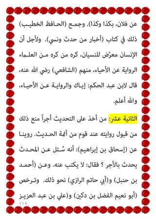 ١١٩
‫وﻛﺬا‬ ‫ﺑﻜﺬا‬ ،‫ﻓﻼن‬ ‫ﻋﻦ‬
(
.
‫وﺟﻤـﻊ‬
)
‫اﻟﺨﻄﻴـﺐ‬ ‫اﻟﺤـﺎﻓﻆ‬
(
‫ﻛﺘﺎب‬ ‫ﰲ‬ ‫ذﻟﻚ‬
)
‫وﻧﴘ‬ ‫ﺣﺪث‬ ‫ﻣﻦ‬ ‫أﺧﺒﺎر‬
(
.
‫أن‬ ‫وﻷﺟﻞ‬
‫اﻟﻌﻠـامء‬ ‫ﻣـﻦ‬ ‫ﻛﺮه‬ ‫ﻣﻦ‬ ‫ﻛﺮه‬ ،‫ﻟﻠﻨﺴﻴﺎن‬ ‫ض‬‫ﱠ‬‫ﺮ‬‫ﻣﻌ‬ ‫اﻹﻧﺴﺎن‬
‫ﻣﻨﻬﻢ‬ ،‫اﻷﺣﻴﺎء‬ ‫ﻋﻦ‬ ‫اﻟﺮواﻳﺔ‬
)
‫اﻟﺸﺎﻓﻌﻲ‬
(
،‫ﻋﻨﻪ‬ ‫ﷲ‬ ‫رﴈ‬
‫اﻟﺤﻜﻢ‬ ‫ﻋﺒﺪ‬ ‫ﻻﺑﻦ‬ ‫ﻗﺎل‬
:
،‫اﻷﺣﻴـﺎء‬ ‫ﻋـﻦ‬ ‫واﻟﺮواﻳـﺔ‬ ‫إﻳـﺎك‬
‫وﷲ‬
‫أﻋﻠﻢ‬
.
‫ﻋﴩ‬ ‫اﻟﺜﺎﻧﻴﺔ‬
:
‫ذﻟﻚ‬ ‫ﻣﻨﻊ‬ ً‫ا‬‫ﺮ‬‫أﺟ‬ ‫اﻟﺘﺤﺪﻳﺚ‬ ‫ﻋﲆ‬ ‫أﺧﺬ‬ ‫ﻣﻦ‬
‫اﻟﺤـﺪﻳﺚ‬ ‫أمئﺔ‬ ‫ﻣﻦ‬ ‫ﻗﻮم‬ ‫ﻋﻨﺪ‬ ‫رواﻳﺘﻪ‬ ‫ﻗﺒﻮل‬ ‫ﻣﻦ‬
.
‫روﻳﻨـﺎ‬
‫ﻋﻦ‬
)
‫اﻫﻴﻢ‬‫ﺮ‬‫إﺑ‬ ‫ﺑﻦ‬ ‫إﺳﺤﺎق‬
(
:
‫اﳌﺤـﺪث‬ ‫ﻋـﻦ‬ ‫ـﺌﻞ‬ ُ‫ﺳ‬ ‫أﻧﻪ‬
‫ﺑﺎﻷﺟﺮ‬ ‫ﻳﺤﺪث‬
‫؟‬
‫ﻓﻘﺎل‬
:
‫ﻋﻨﻪ‬ ‫ﻳﻜﺘﺐ‬ ‫ﻻ‬
.
‫وﻋـﻦ‬
)
‫أﺣﻤـﺪ‬
‫ﺣﻨﺒﻞ‬ ‫ﺑﻦ‬
(
‫و‬
)
‫ازي‬‫ﺮ‬‫اﻟ‬ ‫ﺣﺎﺗﻢ‬ ‫أيب‬
(
‫ذﻟﻚ‬ ‫ﻧﺤﻮ‬
.
‫وﺗـﺮﺧﺺ‬
)
‫دﻛني‬ ‫ﺑﻦ‬ ‫اﻟﻔﻀﻞ‬ ‫ﻧﻌﻴﻢ‬ ‫أﺑﻮ‬
(
‫و‬
)
‫اﻟﻌﺰﻳـﺰ‬ ‫ﻋﺒﺪ‬ ‫ﺑﻦ‬ ‫ﻋﲇ‬
 