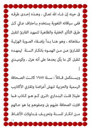 ١٢
‫ﻃﺮﻗـﻪ‬ ‫إﺣـﺪى‬ ‫وﻫـﺬه‬ ، ‫ﺗﻌـﺎﱃ‬ ‫ﷲ‬ ‫ﺷـﺎء‬ ‫إن‬ ‫ﺣﻴﻨﻪ‬ ‫ﰱ‬
‫ﻛـﻞ‬ ‫ﻋـﺎﱄ‬ ‫اف‬‫ﱰ‬‫ﺑـﺎﺣ‬ ‫ﻳﺴﺘﺨﺪم‬ ‫اﻟﻠﻐﻮﻳﺔ‬ ‫ﺳﻴﺎﻗﺎﺗﻪ‬ ‫ﻓﻔﻰ‬
‫ﻟﺘﻤ‬ ‫واﻟﻈﺎﻫﺮة‬ ‫اﻟﺨﻔﻴﺔ‬ ‫اﻟﺘﺄﺛري‬ ‫ﻃﺮق‬
‫ﻟﺘﻘﺒﻞ‬ ‫اﻟﻘﺎرئ‬ ‫ﻬﻴﺪ‬
‫اﻟﻬﺰﻟﻴـﺔ‬ ‫اﻟﺼـﻮرة‬ ‫ﺑﺈﺿـﻔﺎء‬ ‫ﺑـﺪأ‬ ‫ﻫﻨـﺎ‬ ‫وﻫﻮ‬ ، ‫ﺳﻔﺎﻫﺎﺗﻪ‬
‫ـﺪه‬‫ـ‬‫ﻟﻴﻤﻬ‬ ‫ـﻨﺔ‬‫ـ‬‫اﻟﺴ‬ ‫ـﺎر‬‫ـ‬‫ﺑﺎﻧﻜ‬ ‫ـﻮه‬‫ـ‬‫اﺗﻬﻤ‬ ‫ـﻦ‬‫ـ‬‫ﻣ‬ ‫ـﻦ‬‫ـ‬‫ﻋ‬ ‫ـﺎرئ‬‫ـ‬‫ﻟﻠﻘ‬
‫وﻛﻮﻣﻴـﺪي‬ ، ‫ﻫﺰل‬ ‫أﻧﻪ‬ ‫ﻋﲆ‬ ‫ﺑﻌﺪﻫﺎ‬ ‫ﻳﺄىت‬ ‫ﻣﺎ‬ ‫ﻛﻞ‬ ‫ﻟﺘﻘﺒﻞ‬
[
ً‫ﻼ‬‫ﻗــﺎﺋ‬ ‫وﻳﺴــﺘﻜﻤﻞ‬
:
‫ﺳــﻨﺔ‬
١٩٨٧
‫ﻛﺎﻧــﺖ‬
‫اﻟﺼــﺤﺎﻓﺔ‬
‫اﻷﻛﺎذﻳﺐ‬ ‫وﺗﻔﱰي‬ ‫اﺿﻨﺎ‬‫ﺮ‬‫أﻋ‬ ‫ﺗﻨﻬﺶ‬ ‫واﻟﺤﺰﺑﻴﺔ‬ ‫اﻟﺮﺳﻤﻴﺔ‬
‫ﻋﻠﻴﻨﺎ‬
]
‫اﻟﺒﻨـﺪاري‬ ‫ﻗﻠـﺖ‬
:
‫ﻓـام‬ ‫ﻛـﺎذب‬ ‫ﻫـﻮ‬ ‫ﻛـﻢ‬ ‫اﺗـﺮى‬
‫ﺣـﺎﻟﻬﻢ‬ ‫ﻫﻮ‬ ‫مبﺎ‬ ‫وﺻﻔﻮﻫﻢ‬ ‫ﺑﻞ‬ ‫ﻋﻠﻴﻬﻢ‬ ‫اﻟﺼﺤﺎﻓﺔ‬ ‫اﻓﱰت‬
‫اﻷﻟﻔــﺎظ‬ ‫ﳌــﺪﻟﻮﻻت‬ ‫وﺗﺤﺮﻳــﻒ‬ ‫ﻟﻠﺴــﻨﺔ‬ ‫اﻧﻜــﺎر‬ ‫ﻣــﻦ‬
 