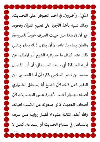 ١٢٠
‫اﳌيك‬
(
‫اﻟﺘﺤـﺪﻳﺚ‬ ‫ﻋـﲆ‬ ‫اﻟﻌـﻮض‬ ‫أﺧـﺬ‬ ‫ﰲ‬ ،‫وآﺧـﺮون‬ ،
.
‫وﻧﺤﻮه‬ ‫اﻟﻘﺮآن‬ ‫ﺗﻌﻠﻴﻢ‬ ‫ﻋﲆ‬ ‫اﻷﺟﺮة‬ ‫ﺑﺄﺧﺬ‬ ‫ﺷﺒﻴﻪ‬ ‫وذﻟﻚ‬
.
‫أن‬ ‫ﻏري‬
،‫ﻟﻠﻤـﺮوءة‬ ً‫ﺎ‬‫ﺧﺮﻣـ‬ ‫اﻟﻌـﺮف‬ ‫ﺣﻴـﺚ‬ ‫ﻣـﻦ‬ ‫ﻫﺬا‬ ‫ﰲ‬
‫ﻳﻨﻔـﻲ‬ ‫ﺑﻌﺬر‬ ‫ذﻟﻚ‬ ‫ﻳﻘﱰن‬ ‫أن‬ ‫إﻻ‬ ،‫ﺑﻔﺎﻋﻠﻪ‬ ‫ﻳﺴﺎء‬ ‫واﻟﻈﻦ‬
‫ﻋﻦ‬ ،‫اﳌﻈﻔﺮ‬ ‫أﺑﻮ‬ ‫اﻟﺸﻴﺦ‬ ‫ﺣﺪﻳﺜﻨﻴﻪ‬ ‫ﻣﺎ‬ ‫ﻛﻤﺜﻞ‬ ،‫ﻋﻨﻪ‬ ‫ذﻟﻚ‬
‫ـﻤﻌﺎين‬‫ـ‬‫اﻟﺴ‬ ‫ـﻌﺪ‬‫ـ‬‫ﺳ‬ ‫أيب‬ ‫ـﺎﻓﻆ‬‫ـ‬‫اﻟﺤ‬ ‫ـﻪ‬‫ـ‬‫أﺑﻴ‬
:
‫ـﻞ‬‫ـ‬‫اﻟﻔﻀ‬ ‫ـﺎ‬‫ـ‬‫أﺑ‬ ‫أن‬
‫ذﻛﺮ‬ ‫اﻟﺴﻼﻣﻲ‬ ‫ﻧﺎﴏ‬ ‫ﺑﻦ‬ ‫ﻣﺤﻤﺪ‬
:
‫ﺑـﻦ‬ ‫اﻟﺤﺴـني‬ ‫أﺑـﺎ‬ ‫أن‬
‫اﻟﺸـ‬ ‫إﺳـﺤﺎق‬ ‫أﺑﺎ‬ ‫اﻟﺸﻴﺦ‬ ‫ﻷن‬ ،‫ذﻟﻚ‬ ‫ﻓﻌﻞ‬ ‫اﻟﻨﻘﻮر‬
‫ازي‬‫ري‬
‫ﻷن‬ ،‫اﻟﺘﺤــﺪﻳﺚ‬ ‫ﻋــﲆ‬ ‫اﻷﺟــﺮة‬ ‫أﺧــﺬ‬ ‫ﺑﺠــﻮاز‬ ‫أﻓﺘــﺎه‬
،‫ﻟﻌﻴﺎﻟﻪ‬ ‫اﻟﻜﺴﺐ‬ ‫ﻋﻦ‬ ‫ميﻨﻌﻮﻧﻪ‬ ‫ﻛﺎﻧﻮا‬ ‫اﻟﺤﺪﻳﺚ‬ ‫أﺻﺤﺎب‬
‫أﻋﻠﻢ‬ ‫وﷲ‬
.
‫ﻋﴩ‬ ‫اﻟﺜﺎﻟﺜﺔ‬
:
‫ﻋـﺮف‬ ‫ﻣـﻦ‬ ‫رواﻳـﺔ‬ ‫ُﻘﺒـﻞ‬‫ﺗ‬ ‫ﻻ‬
‫ﰲ‬ ‫ﺑﺎﻟﺘﺴﺎﻫﻞ‬
‫ﻻ‬ ‫ﻛﻤـﻦ‬ ،‫إﺳـامﻋﻪ‬ ‫أو‬ ‫اﻟﺤـﺪﻳﺚ‬ ‫ﺳـامع‬
 