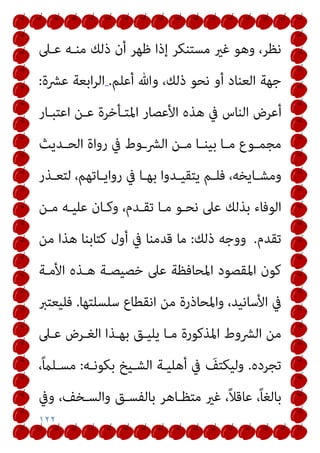 ١٢٢
‫ﻋـﲆ‬ ‫ﻣﻨـﻪ‬ ‫ذﻟﻚ‬ ‫أن‬ ‫ﻇﻬﺮ‬ ‫إذا‬ ‫ﻣﺴﺘﻨﻜﺮ‬ ‫ﻏري‬ ‫وﻫﻮ‬ ،‫ﻧﻈﺮ‬
‫أﻋﻠﻢ‬ ‫وﷲ‬ ،‫ذﻟﻚ‬ ‫ﻧﺤﻮ‬ ‫أو‬ ‫اﻟﻌﻨﺎد‬ ‫ﺟﻬﺔ‬
.
‫ﻋﴩة‬ ‫اﺑﻌﺔ‬‫ﺮ‬‫اﻟ‬
:
‫أ‬
‫اﻋﺘﺒـﺎر‬ ‫ﻋـﻦ‬ ‫اﳌﺘـﺄﺧﺮة‬ ‫اﻷﻋﺼﺎر‬ ‫ﻫﺬه‬ ‫ﰲ‬ ‫اﻟﻨﺎس‬ ‫ﻋﺮض‬
‫ـﺪﻳﺚ‬‫ـ‬‫اﻟﺤ‬ ‫رواة‬ ‫ﰲ‬ ‫اﻟﴩــوط‬ ‫ـﻦ‬‫ـ‬‫ﻣ‬ ‫ـﺎ‬‫ـ‬‫ﺑﻴﻨ‬ ‫ـﺎ‬‫ـ‬‫ﻣ‬ ‫ـﻮع‬‫ـ‬‫ﻣﺠﻤ‬
‫ـﺬر‬‫ـ‬‫ﻟﺘﻌ‬ ،‫ـﺎﺗﻬﻢ‬‫ـ‬‫رواﻳ‬ ‫ﰲ‬ ‫ـﺎ‬‫ـ‬‫ﺑﻬ‬ ‫ـﺪوا‬‫ـ‬‫ﻳﺘﻘﻴ‬ ‫ـﻢ‬‫ـ‬‫ﻓﻠ‬ ،‫ـﺎﻳﺨﻪ‬‫ـ‬‫وﻣﺸ‬
‫ﻣـﻦ‬ ‫ﻋﻠﻴـﻪ‬ ‫وﻛـﺎن‬ ،‫ﺗﻘـﺪم‬ ‫ﻣـﺎ‬ ‫ﻧﺤـﻮ‬ ‫ﻋﲆ‬ ‫ﺑﺬﻟﻚ‬ ‫اﻟﻮﻓﺎء‬
‫ﺗﻘﺪم‬
.
‫ذﻟﻚ‬ ‫ووﺟﻪ‬
:
‫ﻣﻦ‬ ‫ﻫﺬا‬ ‫ﻛﺘﺎﺑﻨﺎ‬ ‫أول‬ ‫ﰲ‬ ‫ﻗﺪﻣﻨﺎ‬ ‫ﻣﺎ‬
‫ا‬ ‫ﻫـﺬه‬ ‫ﺧﺼﻴﺼـﺔ‬ ‫ﻋﲆ‬ ‫اﳌﺤﺎﻓﻈﺔ‬ ‫اﳌﻘﺼﻮد‬ ‫ﻛﻮن‬
‫ﻷﻣـﺔ‬
‫ﺳﻠﺴﻠﺘﻬﺎ‬ ‫اﻧﻘﻄﺎع‬ ‫ﻣﻦ‬ ‫واﳌﺤﺎذرة‬ ،‫اﻷﺳﺎﻧﻴﺪ‬ ‫ﰲ‬
.
‫ﻓﻠﻴﻌﺘﱪ‬
‫ﻋـﲆ‬ ‫اﻟﻐـﺮض‬ ‫ﺑﻬـﺬا‬ ‫ﻳﻠﻴـﻖ‬ ‫ﻣـﺎ‬ ‫اﳌﺬﻛﻮرة‬ ‫اﻟﴩوط‬ ‫ﻣﻦ‬
‫ﺗﺠﺮده‬
.
‫ﺑﻜﻮﻧـﻪ‬ ‫اﻟﺸـﻴﺦ‬ ‫أﻫﻠﻴـﺔ‬ ‫ﰲ‬ َ
‫وﻟﻴﻜﺘﻒ‬
:
،ً‫ام‬‫ﻣﺴـﻠ‬
‫وﰲ‬ ،‫واﻟﺴـﺨﻒ‬ ‫ﺑﺎﻟﻔﺴـﻖ‬ ‫ﻣﺘﻈـﺎﻫﺮ‬ ‫ﻏري‬ ،ً‫ﻼ‬‫ﻋﺎﻗ‬ ،ً‫ﺎ‬‫ﺑﺎﻟﻐ‬
 