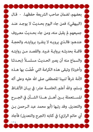 ١٢٤
‫ﺣﻔﻈﻬـﺎ‬ ‫اﻟﴩﻳﻌﺔ‬ ‫ﺻﺎﺣﺐ‬ ‫ﻟﻀامن‬ ،‫ﺑﻌﻀﻬﻢ‬
.
-
‫ﻗـﺎل‬
)
‫اﻟﺒﻴﻬﻘﻲ‬
(
:
‫ﻋﻨـﺪ‬ ‫ﻳﻮﺟـﺪ‬ ‫ﻻ‬ ‫ﺑﺤـﺪﻳﺚ‬ ‫اﻟﻴﻮم‬ ‫ﺟﺎء‬ ‫ﻓﻤﻦ‬
‫ﻣﻌـﺮوف‬ ‫ﺑﺤـﺪﻳﺚ‬ ‫ﺟﺎء‬ ‫وﻣﻦ‬ ،‫ﻣﻨﻪ‬ ‫ﻳﻘﺒﻞ‬ ‫مل‬ ‫ﺟﻤﻴﻌﻬﻢ‬
‫ﻋﻨﺪﻫﻢ‬
:
‫واﻟﺤﺠـﺔ‬ ،‫ﺑﺮواﻳﺘـﻪ‬ ‫ﻳﻨﻔـﺮد‬ ‫ﻻ‬ ‫ﻳﺮوﻳـﻪ‬ ‫ﻓﺎﻟـﺬي‬
‫ـريه‬‫ـ‬‫ﻏ‬ ‫ـﺔ‬‫ـ‬‫ﺑﺮواﻳ‬ ‫ـﻪ‬‫ـ‬‫ﺑﺤﺪﻳﺜ‬ ‫ـﺔ‬‫ـ‬‫ﻗﺎمئ‬
.
‫ـﻪ‬‫ـ‬‫رواﻳﺘ‬ ‫ـﻦ‬‫ـ‬‫ﻣ‬ ‫ـﺪ‬‫ـ‬‫واﻟﻘﺼ‬
ً‫ﻼ‬‫ﻣﺴﻠﺴـ‬ ‫اﻟﺤـﺪﻳﺚ‬ ‫ﻳﺼري‬ ‫أن‬ ‫ﻣﻨﻪ‬ ‫واﻟﺴامع‬
)
‫ﺑﺤـﺪﺛﻨﺎ‬
‫وأﺧﱪﻧﺎ‬
(
‫ﺖ‬‫ﱠ‬‫ﺼ‬ُ‫ﺧ‬ ‫اﻟﺘﻲ‬ ‫اﻣﺔ‬‫ﺮ‬‫اﻟﻜ‬ ‫ﻫﺬه‬ ‫وﺗﺒﻘﻰ‬
‫ﻫـﺬه‬ ‫ﺑﻬﺎ‬
‫آﻟﻪ‬ ‫وﻋﲆ‬ ‫ﻋﻠﻴﻪ‬ ‫ﷲ‬ ‫ﺻﲆ‬ ‫اﳌﺼﻄﻔﻰ‬ ‫ﻟﻨﺒﻴﻨﺎ‬ ً‫ﺎ‬‫ﴍﻓ‬ ‫اﻷﻣﺔ‬
‫أﻋﻠﻢ‬ ‫وﷲ‬ ،‫وﺳﻠﻢ‬
.
‫ﻋﴩ‬ ‫اﻟﺨﺎﻣﺴﺔ‬
:
‫اﻷﻟﻔـﺎظ‬ ‫ﺑﻴـﺎن‬ ‫ﰲ‬
‫ــﺮح‬‫ـ‬‫اﻟﺠ‬ ‫ﰲ‬ ‫ــﺄن‬‫ـ‬‫اﻟﺸ‬ ‫ــﺬا‬‫ـ‬‫ﻫ‬ ‫ــﻞ‬‫ـ‬‫أﻫ‬ ‫ــني‬‫ـ‬‫ﺑ‬ ‫ــﺘﻌﻤﻠﺔ‬‫ـ‬‫اﳌﺴ‬
‫واﻟﺘﻌﺪﻳﻞ‬
.
‫رﺗﺒﻬﺎ‬ ‫وﻗﺪ‬
)
‫ﺑـﻦ‬ ‫اﻟـﺮﺣﻤﻦ‬ ‫ﻋﺒﺪ‬ ‫ﻣﺤﻤﺪ‬ ‫أﺑﻮ‬
‫ازي‬‫ﺮ‬‫اﻟ‬ ‫ﺣﺎﺗﻢ‬ ‫أيب‬
(
‫ﻛﺘﺎﺑﻪ‬ ‫ﰲ‬
)
‫واﻟﺘﻌﺪﻳﻞ‬ ‫اﻟﺠﺮح‬
(
‫ﻓﺄﺟﺎد‬
 