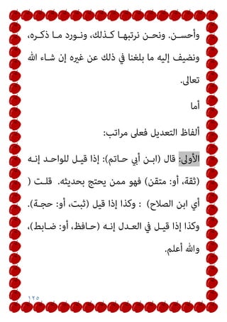 ١٢٥
‫ـﻦ‬‫ـ‬‫وأﺣﺴ‬
.
،‫ـﺮه‬‫ـ‬‫ذﻛ‬ ‫ـﺎ‬‫ـ‬‫ﻣ‬ ‫ـﻮرد‬‫ـ‬‫وﻧ‬ ،‫ـﺬﻟﻚ‬‫ـ‬‫ﻛ‬ ‫ـﺎ‬‫ـ‬‫ﻧﺮﺗﺒﻬ‬ ‫ـﻦ‬‫ـ‬‫وﻧﺤ‬
‫ﷲ‬ ‫ﺷـﺎء‬ ‫إن‬ ‫ﻏريه‬ ‫ﻋﻦ‬ ‫ذﻟﻚ‬ ‫ﰲ‬ ‫ﺑﻠﻐﻨﺎ‬ ‫ﻣﺎ‬ ‫إﻟﻴﻪ‬ ‫وﻧﻀﻴﻒ‬
‫ﺗﻌﺎﱃ‬
.
‫أﻣﺎ‬
‫اﺗﺐ‬‫ﺮ‬‫ﻣ‬ ‫ﻓﻌﲆ‬ ‫اﻟﺘﻌﺪﻳﻞ‬ ‫أﻟﻔﺎظ‬
:
‫اﻷ‬
‫وﱃ‬
:
‫ﻗﺎل‬
)
‫ﺣـﺎﺗﻢ‬ ‫أيب‬ ‫اﺑـﻦ‬
(
:
‫إﻧـﻪ‬ ‫ﻟﻠﻮاﺣـﺪ‬ ‫ﻗﻴـﻞ‬ ‫إذا‬
)
‫أو‬ ،‫ﺛﻘﺔ‬
:
‫ﻣﺘﻘﻦ‬
(
‫ﺑﺤﺪﻳﺜﻪ‬ ‫ﻳﺤﺘﺞ‬ ‫ﻣﻤﻦ‬ ‫ﻓﻬﻮ‬
.
‫ﻗﻠـﺖ‬
)
‫اﻟﺼﻼح‬ ‫اﺑﻦ‬ ‫أي‬
(
:
‫ﻗﻴﻞ‬ ‫إذا‬ ‫وﻛﺬا‬
)
‫أو‬ ،‫ﺛﺒﺖ‬
:
‫ﺣﺠـﺔ‬
(
.
‫إﻧـﻪ‬ ‫اﻟﻌـﺪل‬ ‫ﰲ‬ ‫ﻗﻴـﻞ‬ ‫إذا‬ ‫وﻛﺬا‬
)
‫أو‬ ،‫ﺣـﺎﻓﻆ‬
:
‫ﺿـﺎﺑﻂ‬
(
،
‫أﻋﻠﻢ‬ ‫وﷲ‬
.
 