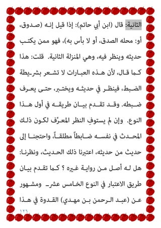 ١٢٦
‫اﻟﺜﺎﻧﻴﺔ‬
:
‫ﻗﺎل‬
)
‫ﺣﺎﺗﻢ‬ ‫أيب‬ ‫اﺑﻦ‬
(
:
‫إﻧـﻪ‬ ‫ﻗﻴﻞ‬ ‫إذا‬
)
،‫ﺻـﺪوق‬
‫أو‬
:
‫ﺑﻪ‬ ‫ﺑﺄس‬ ‫ﻻ‬ ‫أو‬ ،‫اﻟﺼﺪق‬ ‫ﻣﺤﻠﻪ‬
(
‫ﻳﻜﺘـﺐ‬ ‫ﻣﻤﻦ‬ ‫ﻓﻬﻮ‬ ،
‫اﻟﺜﺎﻧﻴﺔ‬ ‫اﳌﻨﺰﻟﺔ‬ ‫وﻫﻲ‬ ،‫ﻓﻴﻪ‬ ‫وﻳﻨﻈﺮ‬ ‫ﺣﺪﻳﺜﻪ‬
.
‫ﻗﻠﺖ‬
:
‫ﻫﺬا‬
‫ـﻳﻄﺔ‬‫ـ‬‫ﺑﴩ‬ ‫ـﻌﺮ‬‫ـ‬‫ﺗﺸ‬ ‫ﻻ‬ ‫ات‬‫ر‬‫ـﺎ‬‫ـ‬‫اﻟﻌﺒ‬ ‫ـﺬه‬‫ـ‬‫ﻫ‬ ‫ﻷن‬ ،‫ـﺎل‬‫ـ‬‫ﻗ‬ ‫ـام‬‫ـ‬‫ﻛ‬
‫ـﺮف‬‫ـ‬‫ﻳﻌ‬ ‫ـﻰ‬‫ـ‬‫ﺣﺘ‬ ،‫ـﱪ‬‫ـ‬‫وﻳﺨﺘ‬ ‫ـﻪ‬‫ـ‬‫ﺣﺪﻳﺜ‬ ‫ﰲ‬ ‫ـﺮ‬‫ـ‬‫ﻓﻴﻨﻈ‬ ،‫ـﺒﻂ‬‫ـ‬‫اﻟﻀ‬
‫ﺿــﺒﻄﻪ‬
.
‫ﻫــﺬا‬ ‫أول‬ ‫ﰲ‬ ‫ﻃﺮﻳﻘــﻪ‬ ‫ﺑﻴــﺎن‬ ‫ﺗﻘــﺪم‬ ‫وﻗــﺪ‬
‫اﻟﻨﻮع‬
.
‫ذﻟـﻚ‬ ‫ﻟﻜـﻮن‬ ‫ف‬‫ﱢ‬‫ﺮ‬‫اﳌﻌـ‬ ‫اﻟﻨﻈﺮ‬ ِ
‫ﻳﺴﺘﻮف‬ ‫مل‬ ‫وإن‬
‫إﱃ‬ ‫واﺣﺘﺠﻨــﺎ‬ ،ً‫ﺎ‬‫ﻣﻄﻠﻘــ‬ ً‫ﺎ‬‫ﺿــﺎﺑﻄ‬ ‫ﻧﻔﺴــﻪ‬ ‫ﰲ‬ ‫اﳌﺤــﺪث‬
‫وﻧﻈﺮﻧـﺎ‬ ،‫اﻟﺤـﺪﻳﺚ‬ ‫ذﻟﻚ‬ ‫اﻋﺘﱪﻧﺎ‬ ،‫ﺣﺪﻳﺜﻪ‬ ‫ﻣﻦ‬ ‫ﺣﺪﻳﺚ‬
:
‫ﻏـريه‬ ‫رواﻳـﺔ‬ ‫ﻣـﻦ‬ ‫أﺻـﻞ‬ ‫ﻟـﻪ‬ ‫ﻫﻞ‬
‫؟‬
‫ﺑﻴـﺎن‬ ‫ﺗﻘـﺪم‬ ‫ﻛـام‬
‫ﻋﴩـ‬ ‫اﻟﺨـﺎﻣﺲ‬ ‫اﻟﻨﻮع‬ ‫ﰲ‬ ‫اﻻﻋﺘﺒﺎر‬ ‫ﻃﺮﻳﻖ‬
.
‫وﻣﺸـﻬﻮر‬
‫ـﻦ‬‫ـ‬‫ﻋ‬
)
‫ـﺪي‬‫ـ‬‫ﻣﻬ‬ ‫ـﻦ‬‫ـ‬‫ﺑ‬ ‫ـﺮﺣﻤﻦ‬‫ـ‬‫اﻟ‬ ‫ـﺪ‬‫ـ‬‫ﻋﺒ‬
(
‫ـﺬا‬‫ـ‬‫ﻫ‬ ‫ﰲ‬ ‫ـﺪوة‬‫ـ‬‫اﻟﻘ‬
 