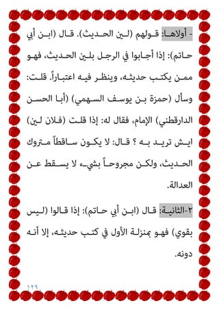 ١٢٩
-
‫ـﺎ‬‫ـ‬‫أوﻻﻫ‬
:
‫ـﻮﻟﻬﻢ‬‫ـ‬‫ﻗ‬
)
‫ـﺪﻳﺚ‬‫ـ‬‫اﻟﺤ‬ ‫ـني‬‫ـ‬‫ﻟ‬
(
.
‫ـﺎل‬‫ـ‬‫ﻗ‬
)
‫أيب‬ ‫ـﻦ‬‫ـ‬‫اﺑ‬
‫ـﺎﺗﻢ‬‫ـ‬‫ﺣ‬
(
:
‫ـﻞ‬‫ـ‬‫اﻟﺮﺟ‬ ‫ﰲ‬ ‫ـﺎﺑﻮا‬‫ـ‬‫أﺟ‬ ‫إذا‬
‫ـﻮ‬‫ـ‬‫ﻓﻬ‬ ،‫ـﺪﻳﺚ‬‫ـ‬‫اﻟﺤ‬ ‫ـني‬‫ـ‬‫ﺑﻠ‬
ً‫ا‬‫ر‬‫ـﺎ‬‫ـ‬‫اﻋﺘﺒ‬ ‫ـﻪ‬‫ـ‬‫ﻓﻴ‬ ‫ـﺮ‬‫ـ‬‫وﻳﻨﻈ‬ ،‫ـﻪ‬‫ـ‬‫ﺣﺪﻳﺜ‬ ‫ـﺐ‬‫ـ‬‫ﻳﻜﺘ‬ ‫ـﻦ‬‫ـ‬‫ﻣﻤ‬
.
‫ـﺖ‬‫ـ‬‫ﻗﻠ‬
:
‫وﺳﺄل‬
)
‫اﻟﺴـﻬﻤﻲ‬ ‫ﻳﻮﺳـﻒ‬ ‫ﺑـﻦ‬ ‫ﺣﻤﺰة‬
(
)
‫اﻟﺤﺴـﻦ‬ ‫أﺑـﺎ‬
‫اﻟﺪارﻗﻄﻨﻲ‬
(
‫ﻟﻪ‬ ‫ﻓﻘﺎل‬ ،‫اﻹﻣﺎم‬
:
‫ﻗﻠـﺖ‬ ‫إذا‬
)
‫ﻟـني‬ ‫ﻓـﻼن‬
(
‫ـﻪ‬‫ـ‬‫ﺑ‬ ‫ـﺪ‬‫ـ‬‫ﺗﺮﻳ‬ ‫ـﺶ‬‫ـ‬‫اﻳ‬
‫؟‬
‫ـﺎل‬‫ـ‬‫ﻗ‬
:
‫ـﱰوك‬‫ـ‬‫ﻣ‬ ً‫ﺎ‬‫ـﺎﻗﻄ‬‫ـ‬‫ﺳ‬ ‫ـﻮن‬‫ـ‬‫ﻳﻜ‬ ‫ﻻ‬
‫ـﻦ‬‫ـ‬‫ﻋ‬ ‫ـﻘﻂ‬‫ـ‬‫ﻳﺴ‬ ‫ﻻ‬ ‫ـء‬‫ـ‬‫ﺑﴚ‬ ً‫ﺎ‬‫ـ‬‫ـ‬‫ﻣﺠﺮوﺣ‬ ‫ـﻦ‬‫ـ‬‫وﻟﻜ‬ ،‫ـﺪﻳﺚ‬‫ـ‬‫اﻟﺤ‬
‫اﻟﻌﺪاﻟﺔ‬
.
٢
-
‫ـﺔ‬‫ـ‬‫اﻟﺜﺎﻧﻴ‬
:
‫ـﺎل‬‫ـ‬‫ﻗ‬
)
‫ـﺎﺗﻢ‬‫ـ‬‫ﺣ‬ ‫أيب‬ ‫ـﻦ‬‫ـ‬‫اﺑ‬
(
:
‫ـﺎﻟﻮا‬‫ـ‬‫ﻗ‬ ‫إذا‬
)
‫ـﻴﺲ‬‫ـ‬‫ﻟ‬
‫ﺑﻘﻮي‬
(
‫أﻧـﻪ‬ ‫إﻻ‬ ،‫ﺣﺪﻳﺜـﻪ‬ ‫ﻛﺘـﺐ‬ ‫ﰲ‬ ‫اﻷول‬ ‫مبﻨﺰﻟـﺔ‬ ‫ﻓﻬـﻮ‬
‫دوﻧﻪ‬
.
 