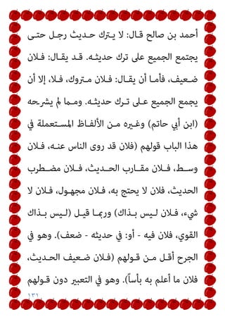 ١٣١
‫ﻗـﺎل‬ ‫ﺻﺎﻟﺢ‬ ‫ﺑﻦ‬ ‫أﺣﻤﺪ‬
:
‫ﺣﺘـﻰ‬ ‫رﺟـﻞ‬ ‫ﺣـﺪﻳﺚ‬ ‫ﻳـﱰك‬ ‫ﻻ‬
‫ﺣﺪﻳﺜـﻪ‬ ‫ﺗﺮك‬ ‫ﻋﲆ‬ ‫اﻟﺠﻤﻴﻊ‬ ‫ﻳﺠﺘﻤﻊ‬
.
‫ﻳﻘـﺎل‬ ‫ﻗـﺪ‬
:
‫ﻓـﻼن‬
‫ـﺎل‬‫ـ‬‫ﻳﻘ‬ ‫أن‬ ‫ـﺎ‬‫ـ‬‫ﻓﺄﻣ‬ ،‫ـﻌﻴﻒ‬‫ـ‬‫ﺿ‬
:
‫أن‬ ‫إﻻ‬ ،‫ـﻼ‬‫ـ‬‫ﻓ‬ ،‫ـﱰوك‬‫ـ‬‫ﻣ‬ ‫ـﻼن‬‫ـ‬‫ﻓ‬
‫ﺣﺪﻳﺜـﻪ‬ ‫ﺗـﺮك‬ ‫ﻋـﲆ‬ ‫اﻟﺠﻤﻴﻊ‬ ‫ﻳﺠﻤﻊ‬
.
‫ﻳﴩـﺣﻪ‬ ‫مل‬ ‫وﻣـام‬
)
‫ﺣﺎﺗﻢ‬ ‫أيب‬ ‫اﺑﻦ‬
(
‫ا‬ ‫اﻷﻟﻔـﺎظ‬ ‫ﻣـﻦ‬ ‫وﻏـريه‬
‫ﰲ‬ ‫ﳌﺴـﺘﻌﻤﻠﺔ‬
‫ﻗﻮﻟﻬﻢ‬ ‫اﻟﺒﺎب‬ ‫ﻫﺬا‬
)
‫ﻓـﻼن‬ ،‫ﻋﻨـﻪ‬ ‫اﻟﻨﺎس‬ ‫روى‬ ‫ﻗﺪ‬ ‫ﻓﻼن‬
‫ﻣﻀــﻄﺮب‬ ‫ﻓــﻼن‬ ،‫اﻟﺤــﺪﻳﺚ‬ ‫ﻣﻘــﺎرب‬ ‫ﻓــﻼن‬ ،‫وﺳــﻂ‬
‫ﻻ‬ ‫ﻓـﻼن‬ ،‫ﻣﺠﻬـﻮل‬ ‫ﻓـﻼن‬ ،‫ﺑﻪ‬ ‫ﻳﺤﺘﺞ‬ ‫ﻻ‬ ‫ﻓﻼن‬ ،‫اﻟﺤﺪﻳﺚ‬
‫ـﺬاك‬‫ـ‬‫ﺑ‬ ‫ـﻴﺲ‬‫ـ‬‫ﻟ‬ ‫ـﻼن‬‫ـ‬‫ﻓ‬ ،‫ﳾء‬
(
‫ـﻞ‬‫ـ‬‫ﻗﻴ‬ ‫ـﺎ‬‫ـ‬‫ورمب‬
)
‫ـﺬاك‬‫ـ‬‫ﺑ‬ ‫ـﻴﺲ‬‫ـ‬‫ﻟ‬
‫ﻓﻴﻪ‬ ‫ﻓﻼن‬ ،‫اﻟﻘﻮي‬
-
‫أو‬
:
‫ﺣﺪﻳﺜﻪ‬ ‫ﰲ‬
-
‫ﺿﻌﻒ‬
(
.
‫ﰲ‬ ‫وﻫﻮ‬
‫ﻗـﻮﻟﻬﻢ‬ ‫ﻣـﻦ‬ ‫أﻗـﻞ‬ ‫اﻟﺠﺮح‬
)
،‫اﻟﺤـﺪﻳﺚ‬ ‫ﺿـﻌﻴﻒ‬ ‫ﻓـﻼن‬
ً‫ﺎ‬‫ﺑﺄﺳ‬ ‫ﺑﻪ‬ ‫أﻋﻠﻢ‬ ‫ﻣﺎ‬ ‫ﻓﻼن‬
(
.
‫ﻗـﻮﻟﻬﻢ‬ ‫دون‬ ‫اﻟﺘﻌﺒري‬ ‫ﰲ‬ ‫وﻫﻮ‬
 