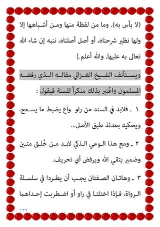 ١٣٢
)
‫ﺑﻪ‬ ‫ﺑﺄس‬ ‫ﻻ‬
(
.
‫إﻻ‬ ‫أﺷـﺒﺎﻫﻬﺎ‬ ‫وﻣـﻦ‬ ‫ﻣﻨﻬﺎ‬ ‫ﻟﻔﻈﺔ‬ ‫ﻣﻦ‬ ‫وﻣﺎ‬
‫ﷲ‬ ‫ﺷﺎء‬ ‫إن‬ ‫ﻧﻨﺒﻪ‬ ،‫أﺻﻠﻨﺎه‬ ‫أﺻﻞ‬ ‫أو‬ ،‫ﴍﺣﻨﺎه‬ ‫ﻧﻈري‬ ‫وﻟﻬﺎ‬
‫ﻋﻠﻴﻬﺎ‬ ‫ﺑﻪ‬ ‫ﺗﻌﺎﱃ‬
.
‫أﻋﻠﻢ‬ ‫وﷲ‬
.
[
‫رﻓﻀــﻪ‬ ‫اﻟــﺬي‬ ‫ﻣﻘﺎﻟــﻪ‬ ‫اﱄ‬‫ﺰ‬‫اﻟﻐــ‬ ‫اﻟﺸــﻴﺦ‬ ‫وﻳﺴــﺘﺄﻧﻒ‬
‫وا‬ ‫اﳌﺴﻠﻤﻮن‬
‫ﻓﻴﻘﻮل‬ ‫ﻟﻠﺴﻨﺔ‬ ً‫ا‬‫ﺮ‬‫ﻣﻨﻜ‬ ‫ﺑﺬﻟﻚ‬ ‫ﺘﱪ‬ُ‫ﻋ‬
:
١
‫او‬‫ر‬ ‫ﻣﻦ‬ ‫اﻟﺴﻨﺪ‬ ‫ﰲ‬ ‫ﻓﻼﺑﺪ‬ ‫ـ‬
،‫ﻳﺴـﻤﻊ‬ ‫ﻣﺎ‬ ‫ﻳﻀﺒﻂ‬ ‫واع‬
‫اﻷﺻﻞ‬ ‫ﻃﺒﻖ‬ ‫ﺑﻌﺪﺋﺬ‬ ‫وﻳﺤﻜﻴﻪ‬
...
٢
‫ﻣﺘـني‬ ‫ﻠـﻖ‬ُ‫ﺧ‬ ‫ﻣـﻦ‬ ‫ﻻﺑـﺪ‬ ‫اﻟـﺬيك‬ ‫اﻟـﻮﻋﻲ‬ ‫ﻫﺬا‬ ‫وﻣﻊ‬ ‫ـ‬
‫ﺗﺤﺮﻳﻒ‬ ‫أي‬ ‫وﻳﺮﻓﺾ‬ ‫ﷲ‬ ‫ﻳﺘﻘﻲ‬ ‫وﺿﻤري‬
.
٣
‫ﺳﻠﺴـﻠﺔ‬ ‫ﰲ‬ ‫ﻳﻄـﺮدا‬ ‫أن‬ ‫ﻳﺠـﺐ‬ ‫اﻟﺼـﻔﺘﺎن‬ ‫وﻫﺎﺗـﺎن‬ ‫ـ‬
‫ـﻄﺮﺑ‬‫ـ‬‫اﺿ‬ ‫أو‬ ‫او‬‫ر‬ ‫ﰲ‬ ‫ـﺎ‬‫ـ‬‫اﺧﺘﻠﺘ‬ ‫ـﺈذا‬‫ـ‬‫ﻓ‬ ،‫ـﺮواة‬‫ـ‬‫اﻟ‬
‫ـﺪاﻫام‬‫ـ‬‫إﺣ‬ ‫ﺖ‬
 