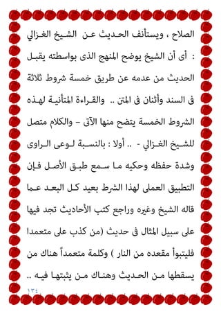 ١٣٤
‫ﻋـﻦ‬ ‫اﻟﺤـﺪﻳﺚ‬ ‫وﻳﺴﺘﺄﻧﻒ‬ ، ‫اﻟﺼﻼح‬
‫اﱄ‬‫ﺰ‬‫اﻟﻐـ‬ ‫اﻟﺸـﻴﺦ‬
:
‫اﳌ‬ ‫ﻳﻮﺿﺢ‬ ‫اﻟﺸﻴﺦ‬ ‫أن‬ ‫أى‬
‫ﻳﻘﺒـﻞ‬ ‫ﺑﻮاﺳﻄﺘﻪ‬ ‫اﻟﺬى‬ ‫ﻨﻬﺞ‬
‫ﺛﻼﺛﺔ‬ ‫ﴍوط‬ ‫ﺧﻤﺴﺔ‬ ‫ﻃﺮﻳﻖ‬ ‫ﻋﻦ‬ ‫ﻋﺪﻣﻪ‬ ‫ﻣﻦ‬ ‫اﻟﺤﺪﻳﺚ‬
‫اﳌنت‬ ‫ﰱ‬ ‫وأﺛﻨﺎن‬ ‫اﻟﺴﻨﺪ‬ ‫ﰱ‬
..
‫ﻟﻬـﺬه‬ ‫اﳌﺘﺄﻧﻴـﺔ‬ ‫اءة‬‫ﺮ‬‫واﻟﻘـ‬
‫اﻵىت‬ ‫ﻣﻨﻬﺎ‬ ‫ﻳﺘﻀﺢ‬ ‫اﻟﺨﻤﺴﺔ‬ ‫اﻟﴩوط‬
–
‫ﻣﺘﺼﻞ‬ ‫واﻟﻜﻼم‬
‫اﱄ‬‫ﺰ‬‫ـ‬‫ـ‬‫اﻟﻐ‬ ‫ـﻴﺦ‬‫ـ‬‫ﻟﻠﺸ‬
-
..
‫أوﻻ‬
:
‫اوى‬‫ﺮ‬‫ـ‬‫ـ‬‫اﻟ‬ ‫ـﻮﻋﻰ‬‫ـ‬‫ﻟ‬ ‫ـﺒﺔ‬‫ـ‬‫ﺑﺎﻟﻨﺴ‬
‫ﻓـﺈن‬ ‫اﻷﺻـﻞ‬ ‫ﻃﺒـﻖ‬ ‫ﺳـﻤﻊ‬ ‫ﻣـﺎ‬ ‫وﺣﻜﻴﻪ‬ ‫ﺣﻔﻈﻪ‬ ‫وﺷﺪة‬
‫اﻟﻌﻤﲆ‬ ‫اﻟﺘﻄﺒﻴﻖ‬
‫ﻋـام‬ ‫اﻟﺒﻌـﺪ‬ ‫ﻛـﻞ‬ ‫ﺑﻌﻴﺪ‬ ‫اﻟﴩط‬ ‫ﻟﻬﺬا‬
‫ﻓﻴﻬﺎ‬ ‫ﺗﺠﺪ‬ ‫اﻷﺣﺎدﻳﺚ‬ ‫ﻛﺘﺐ‬ ‫اﺟﻊ‬‫ر‬‫و‬ ‫وﻏريه‬ ‫اﻟﺸﻴﺦ‬ ‫ﻗﺎﻟﻪ‬
‫ﺣﺪﻳﺚ‬ ‫ﰱ‬ ‫اﳌﺜﺎل‬ ‫ﺳﺒﻴﻞ‬ ‫ﻋﲆ‬
)
‫ﻣﺘﻌﻤﺪا‬ ‫ﻋﲆ‬ ‫ﻛﺬب‬ ‫ﻣﻦ‬
‫اﻟﻨﺎر‬ ‫ﻣﻦ‬ ‫ﻣﻘﻌﺪه‬ ‫ﻓﻠﻴﺘﺒﻮأ‬
(
‫ﻣﻦ‬ ‫ﻫﻨﺎك‬ ً‫ا‬‫ﻣﺘﻌﻤﺪ‬ ‫وﻛﻠﻤﺔ‬
‫ﻓﻴـﻪ‬ ‫ﻳﺜﺒﺘﻬـﺎ‬ ‫ﻣـﻦ‬ ‫وﻫﻨـﺎك‬ ‫اﻟﺤـﺪﻳﺚ‬ ‫ﻣـﻦ‬ ‫ﻳﺴﻘﻄﻬﺎ‬
..
 