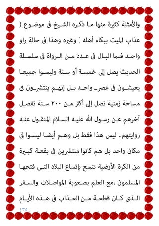 ١٣٥
‫ﻣﻮﺿـﻮع‬ ‫ﰱ‬ ‫اﻟﺸـﻴﺦ‬ ‫ذﻛـﺮه‬ ‫ﻣـﺎ‬ ‫ﻣﻨﻬﺎ‬ ‫ﻛﺜرية‬ ‫واﻷﻣﺜﻠﺔ‬
)
‫ﻋﺬاب‬
‫أﻫﻠﻪ‬ ‫ﺑﺒﻜﺎء‬ ‫اﳌﻴﺖ‬
(
‫او‬‫ر‬ ‫ﺣﺎﻟﺔ‬ ‫ﰱ‬ ‫وﻫﺬا‬ ‫وﻏريه‬
‫ـﻠﺔ‬‫ـ‬‫ﺳﻠﺴ‬ ‫ﰱ‬ ‫ـﺮواة‬‫ـ‬‫اﻟ‬ ‫ـﻦ‬‫ـ‬‫ﻣ‬ ‫ـﺪد‬‫ـ‬‫ﻋ‬ ‫ﰱ‬ ‫ـﺎل‬‫ـ‬‫اﻟﺒ‬ ‫ـام‬‫ـ‬‫ﻓ‬ ‫ـﺪ‬‫ـ‬‫واﺣ‬
‫ﺟﻤﻴﻌـﺎ‬ ‫وﻟﻴﺴـﻮا‬ ‫ﺳـﺘﺔ‬ ‫أو‬ ‫ﺧﻤﺴـﺔ‬ ‫إﱃ‬ ‫ﻳﺼﻞ‬ ‫اﻟﺤﺪﻳﺚ‬
‫ﰱ‬ ‫ﻳﻨﺘﴩــون‬ ‫ـﻢ‬‫ـ‬‫إﻧﻬ‬ ‫ـﻞ‬‫ـ‬‫ﺑ‬ ‫ـﺪ‬‫ـ‬‫واﺣ‬ ‫ـ‬‫ـ‬‫ﻋﴫ‬ ‫ﰱ‬ ‫ـﻮن‬‫ـ‬‫ﻳﻌﻴﺸ‬
‫ﻣـﻦ‬ ‫أﻛرث‬ ‫إﱃ‬ ‫ﺗﺼﻞ‬ ‫زﻣﻨﻴﺔ‬ ‫ﻣﺴﺎﺣﺔ‬
٢٠٠
‫ﺗﻔﺼـﻞ‬ ‫ﺳـﻨﺔ‬
‫ﻋﻨـﻪ‬ ‫اﳌﻨﻘـﻮل‬ ‫اﻟﺴـﻼم‬ ‫ﻋﻠﻴـﻪ‬ ‫ﷲ‬ ‫رﺳـﻮل‬ ‫ﻋـﻦ‬ ‫آﺧﺮﻫﻢ‬
‫رواﻳﺘﻬﻢ‬
..
‫ﻟ‬
‫ﰱ‬ ‫ﻟﻴﺴـﻮا‬ ‫أﻳﻀـﺎ‬ ‫وﻫـﻢ‬ ‫ﺑﻞ‬ ‫ﻓﻘﻂ‬ ‫ﻫﺬا‬ ‫ﻴﺲ‬
‫ﻛﺒـرية‬ ‫ﺑﻘﻌـﺔ‬ ‫ﰱ‬ ‫ﻣﻨﺘﴩﻳﻦ‬ ‫ﻛﺎﻧﻮا‬ ‫ﻫﻢ‬ ‫ﺑﻞ‬ ‫واﺣﺪ‬ ‫ﻣﻜﺎن‬
‫ﻓﺘﺤﻬـﺎ‬ ‫اﻟﺘـﻰ‬ ‫اﻟﺒﻼد‬ ‫ﺑﺈﺗﺴﺎع‬ ‫ﺗﺘﺴﻊ‬ ‫اﻷرﺿﻴﺔ‬ ‫اﻟﻜﺮة‬ ‫ﻣﻦ‬
‫واﻟﺴـﻔﺮ‬ ‫اﳌﻮاﺻـﻼت‬ ‫ﺑﺼـﻌﻮﺑﺔ‬ ‫اﻟﻌﻠﻢ‬ ‫ﻣﻊ‬، ‫اﳌﺴﻠﻤﻮن‬
‫ـﺎم‬‫ـ‬‫اﻷﻳ‬ ‫ـﺬه‬‫ـ‬‫ﻫ‬ ‫ﰱ‬ ‫ـﺬاب‬‫ـ‬‫اﻟﻌ‬ ‫ـﻦ‬‫ـ‬‫ﻣ‬ ‫ـﺔ‬‫ـ‬‫ﻗﻄﻌ‬ ‫ـﺎن‬‫ـ‬‫ﻛ‬ ‫ـﺬى‬‫ـ‬‫اﻟ‬
 