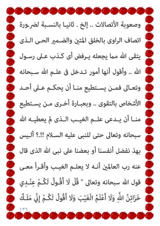 ١٣٦
‫اﻷﺗﺼﺎﻻت‬ ‫وﺻﻌﻮﺑﺔ‬
..
‫إﻟﺦ‬
.
‫ﻟﴬـورة‬ ‫ﺑﺎﻟﻨﺴـﺒﺔ‬ ‫ﺛﺎﻧﻴـﺎ‬
‫اﺗﺼﺎف‬
‫اﻟـﺬى‬ ‫اﻟﺤـﻰ‬ ‫واﻟﻀـﻤري‬ ‫اﳌﺘني‬ ‫ﺑﺎﻟﺨﻠﻖ‬ ‫اوى‬‫ﺮ‬‫اﻟ‬
‫رﺳـﻮل‬ ‫ﻋـﲆ‬ ‫ﻛـﺬب‬ ‫أى‬ ‫ﻳـﺮﻓﺾ‬ ‫ﻳﺠﻌﻠﻪ‬ ‫ﻣام‬ ‫ﷲ‬ ‫ﻳﺘﻘﻰ‬
‫ﷲ‬
..
‫ﺳـﺒﺤﺎﻧﻪ‬ ‫ﷲ‬ ‫ﻋﻠـﻢ‬ ‫ﰱ‬ ‫ﺗـﺪﺧﻞ‬ ‫أﻣﻮر‬ ‫أﻧﻬﺎ‬ ‫وأﻗﻮل‬
‫ـﺪ‬‫ـ‬‫أﺣ‬ ‫ـﲆ‬‫ـ‬‫ﻋ‬ ‫ـﻢ‬‫ـ‬‫ﻳﺤﻜ‬ ‫أن‬ ‫ـﺎ‬‫ـ‬‫ﻣﻨ‬ ‫ـﺘﻄﻴﻊ‬‫ـ‬‫ﻳﺴ‬ ‫ـﻦ‬‫ـ‬‫ﻓﻤ‬ ‫ـﺎﱃ‬‫ـ‬‫وﺗﻌ‬
‫ﺑﺎﻟﺘﻘﻮى‬ ‫اﻷﺷﺨﺎص‬
..
‫ﻳﺴـﺘﻄﻴﻊ‬ ‫ﻣـﻦ‬ ‫أﺧـﺮى‬ ‫وﺑﻌﺒـﺎرة‬
‫ﷲ‬ ‫ـﻪ‬‫ـ‬‫ﻳﻌﻄﻴ‬ ‫مل‬ ‫ـﺬى‬‫ـ‬‫اﻟ‬ ‫ـﺐ‬‫ـ‬‫اﻟﻐﻴ‬ ‫ـﻢ‬‫ـ‬‫ﻋﻠ‬ ‫ـﺪﻋﻰ‬‫ـ‬‫ﻳ‬ ‫أن‬ ‫ـﺎ‬‫ـ‬‫ﻣﻨ‬
‫ﺳﺒﺤﺎﻧﻪ‬
‫اﻟﺴـﻼم‬ ‫ﻋﻠﻴﻪ‬ ‫ﻟﻠﻨﺒﻰ‬ ‫ﺣﺘﻰ‬ ‫وﺗﻌﺎﱃ‬
.!!
‫أﻟـﻴﺲ‬ ‫؟‬
‫ﻗﺎل‬ ‫اﻟﺬى‬ ‫ﷲ‬ ‫ﻧﺒﻰ‬ ‫ﻋﲆ‬ ‫ﺑﻌﻀﻨﺎ‬ ‫أو‬ ‫أﻧﻔﺴﻨﺎ‬ ‫ﻧﻔﻀﻞ‬ ‫ﺑﻬﺬ‬
‫ﻣﻌـﻰ‬ ‫وأﻗـﺮأ‬ ‫اﻟﻐﻴـﺐ‬ ‫ﻳﻌﻠـﻢ‬ ‫ﻻ‬ ‫أﻧـﻪ‬ ‫اﻟﻌﺎﳌني‬ ‫رب‬ ‫ﻋﻨﻪ‬
‫وﺗﻌﺎﱃ‬ ‫ﺳﺒﺤﺎﻧﻪ‬ ‫ﷲ‬ ‫ﻗﻮل‬
"
‫ي‬ِ‫ـﺪ‬ْ‫ﻨ‬ِ‫ﻋ‬ ْ‫ﻢ‬‫ُـ‬‫ﻜ‬َ‫ﻟ‬ ُ
‫ُـﻮل‬‫ﻗ‬َ‫أ‬ َ
‫ﻻ‬ ْ
‫ُﻞ‬‫ﻗ‬
‫ﱢ‬
‫ين‬ِ‫إ‬ ْ‫ﻢ‬‫ُـ‬‫ﻜ‬َ‫ﻟ‬ ُ
‫ُﻮل‬‫ﻗ‬َ‫أ‬ َ
‫ﻻ‬َ‫و‬ َ
‫ﺐ‬ْ‫ﻴ‬َ‫ﻐ‬ْ‫ﻟ‬‫ا‬ ُ‫ﻢ‬َ‫ﻠ‬ْ‫ﻋ‬َ‫أ‬ َ
‫ﻻ‬َ‫و‬ ِ‫ﱠ‬‫ﷲ‬ ُ‫ﻦ‬ِ‫ﺋ‬‫ا‬َ‫ﺰ‬َ‫ﺧ‬
ٌ
‫ـﻚ‬َ‫ﻠ‬َ‫ﻣ‬
 