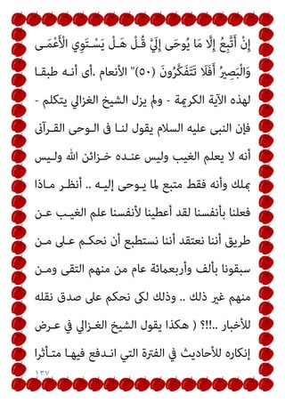 ١٣٧
‫ـﻰ‬َ‫ﻤ‬ْ‫ﻋ‬َ ْ
‫اﻷ‬ ‫ِي‬‫ﻮ‬َ‫ﺘ‬‫ـ‬ْ‫ﺴ‬َ‫ﻳ‬ ْ
‫ـﻞ‬َ‫ﻫ‬ ْ
‫ُـﻞ‬‫ﻗ‬ ‫ﱠ‬ َ
‫ﱄ‬ِ‫إ‬ ‫ﻰ‬َ‫ﺣ‬‫ﻮ‬ُ‫ﻳ‬ ‫ﺎ‬َ‫ﻣ‬ ‫ﱠ‬
‫ﻻ‬ِ‫إ‬ ُ‫ﻊ‬ِ‫ﺒ‬‫ﱠ‬‫ﺗ‬َ‫أ‬ ْ‫ن‬ِ‫إ‬
َ‫ن‬‫و‬ُ‫ﺮ‬‫ﱠ‬‫ﻜ‬َ‫ﻔ‬َ‫ﺘ‬َ‫ﺗ‬ َ
‫َﻼ‬‫ﻓ‬َ‫أ‬ ُ‫ري‬ ِ
‫ﺼ‬َ‫ﺒ‬ْ‫ﻟ‬‫ا‬َ‫و‬
)
٥٠
"(
‫اﻷﻧﻌﺎم‬
.
‫ﻃﺒﻘـﺎ‬ ‫أﻧـﻪ‬ ‫أى‬
‫اﻟﻜﺮميﺔ‬ ‫اﻵﻳﺔ‬ ‫ﻟﻬﺬه‬
-
‫ﻳﺘﻜﻠﻢ‬ ‫اﱄ‬‫ﺰ‬‫اﻟﻐ‬ ‫اﻟﺸﻴﺦ‬ ‫ﻳﺰل‬ ‫ومل‬
-
‫اﻟﻘـﺮآىن‬ ‫اﻟـﻮﺣﻰ‬ ‫ﰱ‬ ‫ﻟﻨـﺎ‬ ‫ﻳﻘﻮل‬ ‫اﻟﺴﻼم‬ ‫ﻋﻠﻴﻪ‬ ‫اﻟﻨﺒﻰ‬ ‫ﻓﺈن‬
‫ﻳﻌﻠﻢ‬ ‫ﻻ‬ ‫أﻧﻪ‬
‫وﻟـﻴﺲ‬ ‫ﷲ‬ ‫اﺋﻦ‬‫ﺰ‬‫ﺧـ‬ ‫ﻋﻨـﺪه‬ ‫وﻟﻴﺲ‬ ‫اﻟﻐﻴﺐ‬
‫إﻟﻴـﻪ‬ ‫ﻳـﻮﺣﻰ‬ ‫ﳌﺎ‬ ‫ﻣﺘﺒﻊ‬ ‫ﻓﻘﻂ‬ ‫وأﻧﻪ‬ ‫مبﻠﻚ‬
..
‫ﻣـﺎذا‬ ‫أﻧﻈـﺮ‬
‫ﻋـﻦ‬ ‫اﻟﻐﻴـﺐ‬ ‫ﻋﻠﻢ‬ ‫ﻷﻧﻔﺴﻨﺎ‬ ‫أﻋﻄﻴﻨﺎ‬ ‫ﻟﻘﺪ‬ ‫ﺑﺄﻧﻔﺴﻨﺎ‬ ‫ﻓﻌﻠﻨﺎ‬
‫ﻣـﻦ‬ ‫ﻋـﲆ‬ ‫ﻧﺤﻜـﻢ‬ ‫أن‬ ‫ﻧﺴﺘﻄﺒﻊ‬ ‫أﻧﻨﺎ‬ ‫ﻧﻌﺘﻘﺪ‬ ‫أﻧﻨﺎ‬ ‫ﻃﺮﻳﻖ‬
‫وﻣـﻦ‬ ‫اﻟﺘﻘﻰ‬ ‫ﻣﻨﻬﻢ‬ ‫ﻣﻦ‬ ‫ﻋﺎم‬ ‫وأرﺑﻌامﺋﺔ‬ ‫ﺑﺄﻟﻒ‬ ‫ﺳﺒﻘﻮﻧﺎ‬
‫ذﻟﻚ‬ ‫ﻏري‬ ‫ﻣﻨﻬﻢ‬
..
‫ﻧﻘﻠﻪ‬ ‫ﺻﺪق‬ ‫ﻋﲆ‬ ‫ﻧﺤﻜﻢ‬ ‫ﻟىك‬ ‫وذﻟﻚ‬
‫ﻟﻸ‬
‫ﺧﺒﺎر‬
!!..
‫؟‬
)
‫ﻋـﺮض‬ ‫ﰲ‬ ‫اﱄ‬‫ﺰ‬‫اﻟﻐـ‬ ‫اﻟﺸﻴﺦ‬ ‫ﻳﻘﻮل‬ ‫ﻫﻜﺬا‬
‫ا‬‫ﺮ‬‫ﻣﺘـﺄﺛ‬ ‫ﻓﻴﻬـﺎ‬ ‫اﻧـﺪﻓﻊ‬ ‫اﻟﺘﻲ‬ ‫اﻟﻔﱰة‬ ‫ﰲ‬ ‫ﻟﻸﺣﺎدﻳﺚ‬ ‫إﻧﻜﺎره‬
 