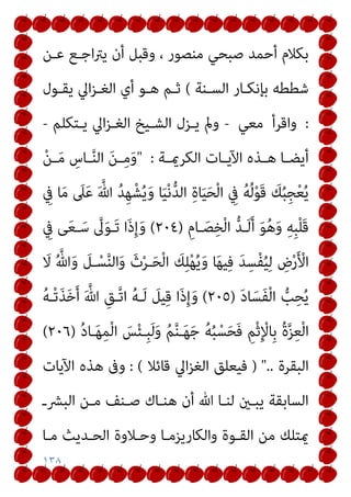 ١٣٨
‫ﻋـﻦ‬ ‫اﺟـﻊ‬‫ﱰ‬‫ﻳ‬ ‫أن‬ ‫وﻗﺒﻞ‬ ، ‫ﻣﻨﺼﻮر‬ ‫ﺻﺒﺤﻲ‬ ‫أﺣﻤﺪ‬ ‫ﺑﻜﻼم‬
‫اﻟﺴـﻨﺔ‬ ‫ﺑﺈﻧﻜـﺎر‬ ‫ﺷﻄﻄﻪ‬
(
‫ﻳﻘـﻮل‬ ‫اﱄ‬‫ﺰ‬‫اﻟﻐـ‬ ‫أي‬ ‫ﻫـﻮ‬ ‫ﺛـﻢ‬
:
‫واﻗﺮأ‬
‫ﻣﻌﻲ‬
-
‫ﻳـﺘﻜﻠﻢ‬ ‫اﱄ‬‫ﺰ‬‫اﻟﻐـ‬ ‫اﻟﺸـﻴﺦ‬ ‫ﻳـﺰل‬ ‫ومل‬
-
‫ـﺔ‬‫ـ‬‫اﻟﻜﺮمي‬ ‫ـﺎت‬‫ـ‬‫اﻵﻳ‬ ‫ـﺬه‬‫ـ‬‫ﻫ‬ ‫ـﺎ‬‫ـ‬‫أﻳﻀ‬
:
"
‫ـ‬‫ـ‬ِ‫ﻣ‬َ‫و‬
ْ‫ﻦ‬‫ـ‬‫ـ‬َ‫ﻣ‬ ِ
‫ـﺎس‬‫ـ‬‫ﱠ‬‫ﻨ‬‫اﻟ‬ َ‫ﻦ‬
ِ
‫ﰲ‬ ‫ﺎ‬َ‫ﻣ‬ َ
‫ﲆ‬َ‫ﻋ‬ َ ‫ﱠ‬‫ﷲ‬ ُ‫ﺪ‬ِ‫ﻬ‬ْ‫ﺸ‬ُ‫ﻳ‬َ‫و‬ ‫ﺎ‬َ‫ﻴ‬ْ‫ﻧ‬‫ﱡ‬‫ﺪ‬‫اﻟ‬ ِ‫ة‬‫ﺎ‬َ‫ﻴ‬َ‫ﺤ‬ْ‫ﻟ‬‫ا‬ ِ
‫ﰲ‬ ُ‫ﻪ‬ُ‫ﻟ‬ْ‫ﻮ‬َ‫ﻗ‬ َ
‫ﻚ‬ُ‫ﺒ‬ِ‫ﺠ‬ْ‫ﻌ‬ُ‫ﻳ‬
ِ‫ـﺎم‬َ‫ﺼ‬ِ‫ﺨ‬ْ‫ﻟ‬‫ا‬ ‫ﱡ‬‫ﺪ‬‫ـ‬َ‫ﻟ‬َ‫أ‬ َ‫ﻮ‬ُ‫ﻫ‬َ‫و‬ ِ‫ﻪ‬ِ‫ﺒ‬ْ‫ﻠ‬َ‫ﻗ‬
)
٢٠٤
(
ِ
‫ﰲ‬ ‫ﻰ‬َ‫ﻌ‬‫ـ‬َ‫ﺳ‬ ‫ﱠ‬
‫ﱃ‬َ‫ﻮ‬‫َـ‬‫ﺗ‬ ‫َا‬‫ذ‬ِ‫إ‬َ‫و‬
َ
‫ﻻ‬ ُ ‫ﱠ‬‫ﷲ‬َ‫و‬ َ
‫ـﻞ‬ْ‫ﺴ‬‫ﱠ‬‫ﻨ‬‫اﻟ‬َ‫و‬ َ‫ث‬ْ‫ﺮ‬‫ـ‬َ‫ﺤ‬ْ‫ﻟ‬‫ا‬ َ
‫ﻚ‬ِ‫ﻠ‬ْ‫ﻬ‬ُ‫ﻳ‬َ‫و‬ ‫ﺎ‬َ‫ﻬ‬‫ﻴ‬ِ‫ﻓ‬ َ‫ﺪ‬ِ‫ْﺴ‬‫ﻔ‬ُ‫ﻴ‬ِ‫ﻟ‬ ِ
‫ض‬ْ‫ر‬َ ْ
‫اﻷ‬
‫ﺎ‬َ‫َﺴ‬‫ﻔ‬ْ‫ﻟ‬‫ا‬ ‫ﱡ‬
‫ﺐ‬ِ‫ﺤ‬ُ‫ﻳ‬
َ‫د‬
)
٢٠٥
(
ُ‫ﻪ‬‫ْـ‬‫ﺗ‬َ‫ﺬ‬َ‫ﺧ‬َ‫أ‬ َ ‫ﱠ‬‫ﷲ‬ ِ‫ﱠـﻖ‬‫ﺗ‬‫ا‬ ُ‫ﻪ‬‫ـ‬َ‫ﻟ‬ َ
‫ﻴﻞ‬ِ‫ﻗ‬ ‫َا‬‫ذ‬ِ‫إ‬َ‫و‬
ُ‫د‬‫ـﺎ‬َ‫ﻬ‬ِ‫ﻤ‬ْ‫ﻟ‬‫ا‬ َ
‫ﺲ‬ْ‫ﺌ‬‫ِـ‬‫ﺒ‬َ‫ﻟ‬َ‫و‬ ُ‫ﻢ‬‫ﱠ‬‫ﻨ‬‫ـ‬َ‫ﻬ‬َ‫ﺟ‬ ُ‫ﻪ‬ُ‫ﺒ‬ْ‫ﺴ‬َ‫ﺤ‬َ‫ﻓ‬ ِ‫ﻢ‬ْ‫ﺛ‬ِ ْ
‫ِﺎﻹ‬‫ﺑ‬ ُ‫ة‬‫ﱠ‬‫ﺰ‬ِ‫ﻌ‬ْ‫ﻟ‬‫ا‬
)
٢٠٦
(
‫اﻟﺒﻘﺮة‬
) "..
‫ﻗﺎﺋﻼ‬ ‫اﱄ‬‫ﺰ‬‫اﻟﻐ‬ ‫ﻓﻴﻌﻠﻖ‬
: (
‫اﻵﻳﺎت‬ ‫ﻫﺬه‬ ‫وﰱ‬
‫اﻟﺒﴩـ‬ ‫ﻣـﻦ‬ ‫ﺻـﻨﻒ‬ ‫ﻫﻨـﺎك‬ ‫أن‬ ‫ﷲ‬ ‫ﻟﻨـﺎ‬ ‫ﻳﺒـني‬ ‫اﻟﺴﺎﺑﻘﺔ‬
‫اﻟ‬ ‫وﺣـﻼوة‬ ‫واﻟﻜﺎرﻳﺰﻣـﺎ‬ ‫اﻟﻘـﻮة‬ ‫ﻣﻦ‬ ‫ميﺘﻠﻚ‬
‫ﻣـﺎ‬ ‫ﺤـﺪﻳﺚ‬
 
