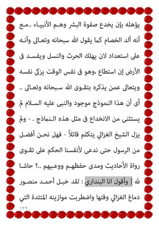 ١٣٩
‫اﻷﻧﺒﻴـﺎء‬ ‫وﻫـﻢ‬ ‫اﻟﺒﴩ‬ ‫ﺻﻔﻮة‬ ‫ﻳﺨﺪع‬ ‫ﺑﺈن‬ ‫ﻳﺆﻫﻠﻪ‬
..
‫ﻣـﻊ‬
‫وأﻧـﻪ‬ ‫وﺗﻌـﺎﱃ‬ ‫ﺳﺒﺤﺎﻧﻪ‬ ‫ﷲ‬ ‫ﻳﻘﻮل‬ ‫ﻛام‬ ‫اﻟﺨﺼﺎم‬ ‫أﻟﺪ‬ ‫أﻧﻪ‬
‫ﰱ‬ ‫وﻳﻔﺴـﺪ‬ ‫واﻟﻨﺴﻞ‬ ‫اﻟﺤﺮث‬ ‫ﻳﻬﻠﻚ‬ ‫ﻻن‬ ‫اﺳﺘﻌﺪاد‬ ‫ﻋﲆ‬
‫ﻧﻔﺴﻪ‬ ‫ﻳﺰىك‬ ‫اﻟﻮﻗﺖ‬ ‫ﻧﻔﺲ‬ ‫ﰱ‬ ‫وﻫﻮ‬، ‫اﺳﺘﻄﺎع‬ ‫إن‬ ‫اﻷرض‬
‫وﺗﻌـﺎﱃ‬ ‫ﺳـﺒﺤﺎﻧﻪ‬ ‫ﷲ‬ ‫ﺑﺘﻘـﻮى‬ ‫ﻳﺬﻛﺮه‬ ‫ﻋﻤﻦ‬ ‫وﻳﺘﻌﺎﱃ‬
..
‫ﻣﻮﺟﻮد‬ ‫اﻟﻨﻤﻮذج‬ ‫ﻫﺬا‬ ‫أن‬ ‫أى‬
‫مل‬ ‫اﻟﺴـﻼم‬ ‫ﻋﻠﻴﻪ‬ ‫واﻟﻨﺒﻰ‬
‫اﻟـﻨامذج‬ ‫ﻫﺬه‬ ‫ﻣﺜﻞ‬ ‫ﰱ‬ ‫اﻻﻧﺨﺪاع‬ ‫ﻣﻦ‬ ‫ﻳﺴﺘﺜﻨﻰ‬
.
-
‫ومل‬
ً‫ﻼ‬‫ﻗﺎﺋ‬ ‫ﻳﺘﻜﻠﻢ‬ ‫اﱄ‬‫ﺰ‬‫اﻟﻐ‬ ‫اﻟﺸﻴﺦ‬ ‫ﻳﺰل‬
-
‫أﻓﻀـﻞ‬ ‫ﻧﺤـﻦ‬ ‫ﻓﻬﻞ‬
‫ﺗﻘـﻮى‬ ‫ﻋﲆ‬ ‫اﻟﺤﻜﻢ‬ ‫ﻷﻧﻔﺴﻨﺎ‬ ‫ﻧﺪﻋﻰ‬ ‫ﺣﺘﻰ‬ ‫اﻟﺮﺳﻮل‬ ‫ﻣﻦ‬
‫ووﻋـﻴﻬﻢ‬ ‫ﺣﻔﻈﻬـﻢ‬ ‫وﻣﺪى‬ ‫اﻷﺣﺎدﻳﺚ‬ ‫رواة‬
..
‫ﺣﺎﺷـﺎ‬ ‫؟‬
‫هلل‬
]
‫اﻟﺒﻨﺪاري‬ ‫اﻧﺎ‬ ‫وأﻗﻮل‬
:
‫ﻣﻨﺼـﻮر‬ ‫أﺣﻤـﺪ‬ ‫ﺧﺒـﻞ‬ ‫ﻟﻘﺪ‬
‫اﱄ‬‫ﺰ‬‫اﻟﻐ‬ ‫دﻣﺎغ‬
‫اﻟﺘﻲ‬ ‫اﳌﺘﺌﺪة‬ ‫ﻣﻮازﻳﻨﻪ‬ ‫واﺿﻄﺮﺑﺖ‬ ‫وﻗﺘﻬﺎ‬
 