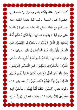 ١٤٠
‫إﱄ‬ ‫ﻧﻔﺴـﻪ‬ ‫ﺑﺮد‬ ‫وﺳﺎرع‬ ‫ﺑﺎدر‬ ‫وﻟﻜﻨﻪ‬ ‫ﻋﻨﻪ‬ ‫ﺗﻌﺮف‬ ‫ﻛﺎﻧﺖ‬
‫ـﻨﺔ‬‫ـ‬‫اﻟﺴ‬ ‫ـﻞ‬‫ـ‬‫أﻫ‬ ‫ـرية‬‫ـ‬‫ﺣﻈ‬
‫ـﻪ‬‫ـ‬‫ﻣﻨ‬ ‫ـﺪ‬‫ـ‬‫اﻟﻨﻘ‬ ‫ـﺬا‬‫ـ‬‫ﻫ‬ ‫ـﻞ‬‫ـ‬‫ﻛ‬ ‫ـام‬‫ـ‬‫ﻓ‬ ،
‫ﻗﻮﻟﻪ‬ ‫ﻣﻊ‬ ‫مبﺴﺘﻘﻴﻢ‬
)
‫وﺳـﻠﻢ‬ ‫ﻋﻠﻴﻪ‬ ‫ﷲ‬ ‫ﺻﲇ‬
) (
‫ﺑﻠﻐـﻮا‬
‫آﻳﺔ‬ ‫وﻟﻮ‬ ‫ﻋﻨﻲ‬
(
‫ﺗﻌـﺎﱄ‬ ‫وﻗﻮﻟـﻪ‬
:
)
ٌ‫ﺔ‬‫ـ‬‫ﱠ‬‫ﻣ‬ُ‫أ‬ ْ‫ﻢ‬ُ‫ﻜ‬‫ـﻨ‬‫ﱢ‬‫ﻣ‬ ‫ُﻦ‬‫ﻜ‬َ‫ﺘ‬‫ـ‬ْ‫ﻟ‬َ‫و‬
ُ‫ﻣ‬ْ‫ﺄ‬َ‫ﻳ‬َ‫و‬ ِ ْ
‫ري‬َ‫ﺨ‬ْ‫ﻟ‬‫ا‬ َ
‫ﱃ‬ِ‫إ‬ َ‫ن‬‫ﻮ‬ُ‫ﻋ‬ْ‫ﺪ‬َ‫ﻳ‬
ِ‫ـﻦ‬َ‫ﻋ‬ َ‫ن‬ْ‫ﻮ‬‫ـ‬َ‫ﻬ‬ْ‫ﻨ‬َ‫ﻳ‬َ‫و‬ ِ
‫وف‬ُ‫ﺮ‬ْ‫ﻌ‬َ‫ﻤ‬ْ‫ﻟ‬‫ِﺎ‬‫ﺑ‬ َ‫ن‬‫و‬ُ‫ﺮ‬
َ‫ن‬‫ـﻮ‬ُ‫ﺤ‬ِ‫ﻠ‬ْ‫ﻔ‬ُ‫ﻤ‬ْ‫ﻟ‬‫ا‬ ُ‫ﻢ‬‫ـ‬ُ‫ﻫ‬ َ
‫ﻚ‬ِ‫ﺌ‬‫ــ‬َ‫ﻟ‬ْ‫و‬ُ‫أ‬َ‫و‬ ِ‫ﺮ‬َ‫ﻜ‬‫ﻨ‬ُ‫ﻤ‬ْ‫ﻟ‬‫ا‬
{
‫ان‬‫ﺮ‬‫ﻋﻤـ‬ ‫آل‬
١٠٤
،
‫ـﺎﱄ‬‫ـ‬‫ﺗﻌ‬ ‫ـﻪ‬‫ـ‬‫وﻗﻮﻟ‬
) :
ِ
‫ـﺎس‬‫ـ‬‫ﱠ‬‫ﻨ‬‫ﻠ‬ِ‫ﻟ‬ ْ
‫ـﺖ‬‫ـ‬َ‫ﺟ‬ِ‫ﺮ‬ْ‫ﺧ‬ُ‫أ‬ ٍ‫ﺔ‬‫ـ‬‫ـ‬‫ﱠ‬‫ﻣ‬ُ‫أ‬ َ ْ
‫ـري‬‫ـ‬َ‫ﺧ‬ ْ‫ﻢ‬ُ‫ﺘ‬‫ـ‬‫ـ‬‫ُﻨ‬‫ﻛ‬
َ‫ن‬‫ـﻮ‬ُ‫ﻨ‬ِ‫ﻣ‬ْ‫ﺆ‬ُ‫ﺗ‬َ‫و‬ ِ‫ﺮ‬‫َـ‬‫ﻜ‬‫ﻨ‬ُ‫ﻤ‬ْ‫ﻟ‬‫ا‬ ِ‫ـﻦ‬َ‫ﻋ‬ َ‫ن‬ْ‫ﻮ‬‫ـ‬َ‫ﻬ‬ْ‫ﻨ‬َ‫ﺗ‬َ‫و‬ ِ
‫وف‬ُ‫ﺮ‬ْ‫ﻌ‬َ‫ﻤ‬ْ‫ﻟ‬‫ِﺎ‬‫ﺑ‬ َ‫ن‬‫و‬ُ‫ﺮ‬ُ‫ﻣ‬ْ‫ﺄ‬َ‫ﺗ‬
ُ
‫ﻞ‬ْ‫ﻫ‬َ‫أ‬ َ‫ﻦ‬َ‫ﻣ‬‫آ‬ ْ‫ﻮ‬َ‫ﻟ‬َ‫و‬ ِّ‫ِﺎهلل‬‫ﺑ‬
ُ‫ﻢ‬ُ‫ﻬ‬ْ‫ﻨ‬‫ـ‬‫ﱢ‬‫ﻣ‬ ‫ـﻢ‬ُ‫ﻬ‬‫ﱠ‬‫ﻟ‬ ً‫ا‬ ْ
‫ـري‬َ‫ﺧ‬ َ‫ن‬‫َـﺎ‬‫ﻜ‬َ‫ﻟ‬ ِ
‫ـﺎب‬َ‫ﺘ‬ِ‫ﻜ‬ْ‫ﻟ‬‫ا‬
َ‫ن‬‫ُﻮ‬‫ﻘ‬‫ـ‬‫ـ‬ِ‫َﺎﺳ‬‫ﻔ‬ْ‫ﻟ‬‫ا‬ ُ‫ﻢ‬ُ‫ﻫ‬ُ َ
‫ـرث‬‫ـ‬ْ‫ﻛ‬َ‫أ‬َ‫و‬ َ‫ن‬‫ـﻮ‬‫ـ‬ُ‫ﻨ‬ِ‫ﻣ‬ْ‫ﺆ‬ُ‫ﻤ‬ْ‫ﻟ‬‫ا‬
{
‫ان‬‫ﺮ‬‫ـ‬‫ـ‬‫ﻋﻤ‬ ‫آل‬
١١٠
،
‫ﺗﻌﺎﱄ‬ ‫وﻗﻮﻟﻪ‬
)
ِ‫ﻪ‬‫ِـ‬‫ﺑ‬َ‫و‬ ‫ﱢ‬
‫ﻖ‬َ‫ﺤ‬ْ‫ﻟ‬‫ِـﺎ‬‫ﺑ‬ َ‫ن‬‫و‬ُ‫ﺪ‬ْ‫ﻬ‬َ‫ﻳ‬ ٌ‫ﺔ‬‫ﱠ‬‫ﻣ‬ُ‫أ‬ ‫ﺎ‬َ‫ﻨ‬ْ‫ﻘ‬َ‫ﻠ‬َ‫ﺧ‬ ْ‫ﻦ‬‫ﱠ‬‫ﻤ‬ِ‫ﻣ‬َ‫و‬
َ‫ن‬‫ﻮ‬ُ‫ﻟ‬ِ‫ﺪ‬ْ‫ﻌ‬َ‫ﻳ‬
{
‫اف‬‫ﺮ‬‫اﻷﻋـ‬
١٨١
‫ﺗﻌـﺎﱄ‬ ‫وﻗﻮﻟـﻪ‬ ،
)
ِ‫ه‬ِ‫ـﺬ‬َ‫ﻫ‬ ‫ﱠ‬‫ن‬ِ‫إ‬َ‫و‬
 
