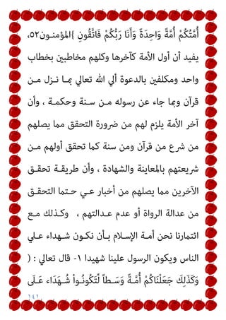 ١٤١
ً‫ة‬َ‫ﺪ‬ِ‫اﺣ‬َ‫و‬ ً‫ﺔ‬‫ﱠ‬‫ﻣ‬ُ‫أ‬ ْ‫ﻢ‬ُ‫ﻜ‬ُ‫ﺘ‬‫ﱠ‬‫ﻣ‬ُ‫أ‬
ِ‫ُﻮن‬‫ﻘ‬‫ﱠ‬‫ﺗ‬‫َﺎ‬‫ﻓ‬ ْ‫ﻢ‬ُ‫ﻜ‬‫ﱡ‬‫ﺑ‬َ‫ر‬ ‫ﺎ‬َ‫ﻧ‬َ‫أ‬َ‫و‬
{
‫اﳌﺆﻣﻨـﻮن‬
٥٢
،
‫ﺑﺨﻄﺎب‬ ‫ﻣﺨﺎﻃﺒني‬ ‫وﻛﻠﻬﻢ‬ ‫ﻛﺂﺧﺮﻫﺎ‬ ‫اﻷﻣﺔ‬ ‫أول‬ ‫أن‬ ‫ﻳﻔﻴﺪ‬
‫ﻣـﻦ‬ ‫ﻧـﺰل‬ ‫مبـﺎ‬ ‫ﺗﻌﺎﱄ‬ ‫ﷲ‬ ‫أﱄ‬ ‫ﺑﺎﻟﺪﻋﻮة‬ ‫وﻣﻜﻠﻔني‬ ‫واﺣﺪ‬
‫وأن‬ ، ‫وﺣﻜﻤـﺔ‬ ‫ﺳـﻨﺔ‬ ‫ﻣـﻦ‬ ‫رﺳﻮﻟﻪ‬ ‫ﻋﻦ‬ ‫ﺟﺎء‬ ‫ومبﺎ‬ ‫ﻗﺮآن‬
‫ﻳﺼﻠﻬﻢ‬ ‫ﻣام‬ ‫اﻟﺘﺤﻘﻖ‬ ‫ﴐورة‬ ‫ﻣﻦ‬ ‫ﻟﻬﻢ‬ ‫ﻳﻠﺰم‬ ‫اﻷﻣﺔ‬ ‫آﺧﺮ‬
‫ﺗﺤﻘﻖ‬ ‫ﻛام‬ ‫ﺳﻨﺔ‬ ‫وﻣﻦ‬ ‫ﻗﺮآن‬ ‫ﻣﻦ‬ ‫ﴍع‬ ‫ﻣﻦ‬
‫ﻣـﻦ‬ ‫أوﻟﻬﻢ‬
‫ﺗﺤﻘـﻖ‬ ‫ﻃﺮﻳﻘـﺔ‬ ‫وأن‬ ، ‫واﻟﺸﻬﺎدة‬ ‫ﺑﺎﳌﻌﺎﻳﻨﺔ‬ ‫ﴍﻳﻌﺘﻬﻢ‬
‫اﻟﺘﺤﻘـﻖ‬ ‫ﺣـﺘام‬ ‫ﻋـﻲ‬ ‫أﺧﺒﺎر‬ ‫ﻣﻦ‬ ‫ﻳﺼﻠﻬﻢ‬ ‫ﻣام‬ ‫اﻵﺧﺮﻳﻦ‬
، ‫ﻋـﺪاﻟﺘﻬﻢ‬ ‫ﻋﺪم‬ ‫أو‬ ‫اﻟﺮواة‬ ‫ﻋﺪاﻟﺔ‬ ‫ﻣﻦ‬
‫ﻣـﻊ‬ ‫وﻛـﺬﻟﻚ‬
‫ﻋـﲇ‬ ‫ﺷـﻬﺪاء‬ ‫ﻧﻜـﻮن‬ ‫ﺑـﺄن‬ ‫اﻹﺳـﻼم‬ ‫أﻣـﺔ‬ ‫ﻧﺤﻦ‬ ‫اﺋﺘامرﻧﺎ‬
‫ﺷﻬﻴﺪا‬ ‫ﻋﻠﻴﻨﺎ‬ ‫اﻟﺮﺳﻮل‬ ‫وﻳﻜﻮن‬ ‫اﻟﻨﺎس‬
١
-
‫ﺗﻌﺎﱄ‬ ‫ﻗﺎل‬
) :
ْ‫ﻢ‬ُ‫ﻛ‬‫ﺎ‬َ‫ﻨ‬ْ‫ﻠ‬َ‫ﻌ‬َ‫ﺟ‬ َ
‫ﻚ‬ِ‫ﻟ‬َ‫ﺬ‬َ‫ﻛ‬َ‫و‬
َ
‫ـﲆ‬َ‫ﻋ‬ ‫اء‬َ‫ﺪ‬َ‫ﻬ‬‫ـ‬ُ‫ﺷ‬ ْ‫ا‬‫ـﻮ‬ُ‫ﻧ‬‫ُﻮ‬‫ﻜ‬َ‫ﺘ‬‫ﱢ‬‫ﻟ‬ ً‫ﺎ‬‫ـﻄ‬َ‫ﺳ‬َ‫و‬ ً‫ﺔ‬‫ـ‬‫ﱠ‬‫ﻣ‬ُ‫أ‬
 