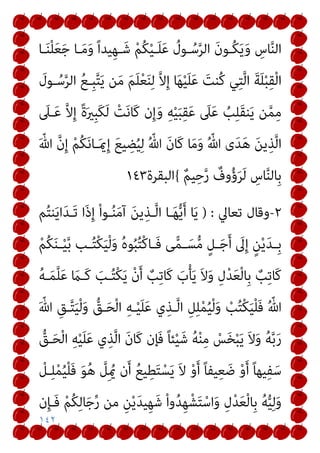 ١٤٢
‫ـﺎ‬َ‫ﻨ‬ْ‫ﻠ‬َ‫ﻌ‬َ‫ﺟ‬ ‫ـﺎ‬َ‫ﻣ‬َ‫و‬ ً‫ا‬‫ﻴﺪ‬ِ‫ﻬ‬‫ـ‬َ‫ﺷ‬ ْ‫ﻢ‬ُ‫ﻜ‬ْ‫ﻴ‬‫ـ‬َ‫ﻠ‬َ‫ﻋ‬ ُ
‫ـﻮل‬ُ‫ﺳ‬‫ﱠ‬‫ﺮ‬‫اﻟ‬ َ‫ن‬‫ُـﻮ‬‫ﻜ‬َ‫ﻳ‬َ‫و‬ ِ
‫ﺎس‬‫ﱠ‬‫ﻨ‬‫اﻟ‬
َ
‫ـﻮل‬ُ‫ﺳ‬‫ﱠ‬‫ﺮ‬‫اﻟ‬ ُ‫ﻊ‬‫ِـ‬‫ﺒ‬‫ﱠ‬‫ﺘ‬َ‫ﻳ‬ ‫ﻦ‬َ‫ﻣ‬ َ‫ﻢ‬َ‫ﻠ‬ْ‫ﻌ‬َ‫ﻨ‬ِ‫ﻟ‬ ‫ﱠ‬‫ﻻ‬ِ‫إ‬ ‫ﺎ‬َ‫ﻬ‬ْ‫ﻴ‬َ‫ﻠ‬َ‫ﻋ‬ َ
‫ُﻨﺖ‬‫ﻛ‬ ‫ﻲ‬ِ‫ﺘ‬‫ﱠ‬‫ﻟ‬‫ا‬ َ‫ﺔ‬َ‫ﻠ‬ْ‫ﺒ‬ِ‫ﻘ‬ْ‫ﻟ‬‫ا‬
‫ﱠ‬‫ﻻ‬ِ‫إ‬ ً‫ة‬َ‫ري‬ِ‫ﺒ‬َ‫ﻜ‬َ‫ﻟ‬ ْ
‫ﺖ‬َ‫ﻧ‬‫َﺎ‬‫ﻛ‬ ‫ن‬ِ‫إ‬َ‫و‬ ِ‫ﻪ‬ْ‫ﻴ‬َ‫ﺒ‬ِ‫ﻘ‬َ‫ﻋ‬ َ
‫ﲆ‬َ‫ﻋ‬ ُ
‫ﺐ‬ِ‫ﻠ‬َ‫ﻘ‬‫ﻨ‬َ‫ﻳ‬ ‫ﻦ‬‫ﱠ‬‫ﻤ‬ِ‫ﻣ‬
َ
‫ـﲆ‬َ‫ﻋ‬
َ ّ‫ﷲ‬ ‫ﱠ‬‫ن‬ِ‫إ‬ ْ‫ﻢ‬ُ‫ﻜ‬َ‫ﻧ‬‫ـﺎ‬َ‫مي‬ِ‫إ‬ َ‫ﻊ‬‫ﻴ‬ ِ
‫ﻀ‬ُ‫ﻴ‬ِ‫ﻟ‬ ُ ّ‫ﷲ‬ َ‫ن‬‫َﺎ‬‫ﻛ‬ ‫ﺎ‬َ‫ﻣ‬َ‫و‬ ُ ّ‫ﷲ‬ ‫ى‬َ‫ﺪ‬َ‫ﻫ‬ َ‫ﻦ‬‫ﻳ‬ِ‫ﺬ‬‫ﱠ‬‫ﻟ‬‫ا‬
ٌ‫ﻢ‬‫ﻴ‬ِ‫ﺣ‬‫ﱠ‬‫ر‬ ٌ
‫وف‬ُ‫ؤ‬َ‫ﺮ‬َ‫ﻟ‬ ِ
‫ﺎس‬‫ﱠ‬‫ﻨ‬‫ِﺎﻟ‬‫ﺑ‬
{
‫اﻟﺒﻘﺮة‬
١٤٣
٢
-
‫ﺗﻌﺎﱄ‬ ‫وﻗﺎل‬
) :
‫ﻢ‬ُ‫ﺘ‬‫ﻨ‬َ‫ﻳ‬‫ا‬َ‫ﺪ‬‫َـ‬‫ﺗ‬ ‫َا‬‫ذ‬ِ‫إ‬ ْ‫ا‬‫ـﻮ‬ُ‫ﻨ‬َ‫ﻣ‬‫آ‬ َ‫ﻳﻦ‬ِ‫ـﺬ‬‫ﱠ‬‫ﻟ‬‫ا‬ ‫ـﺎ‬َ‫ﻬ‬‫ﱡ‬‫ﻳ‬َ‫أ‬ ‫ﺎ‬َ‫ﻳ‬
‫ـ‬‫ـ‬ْ‫ﻴ‬‫ﱠ‬‫ﺑ‬ ‫ـﺐ‬‫ـ‬ُ‫ﺘ‬ْ‫ﻜ‬َ‫ﻴ‬ْ‫ﻟ‬َ‫و‬ ُ‫ه‬‫ﻮ‬ُ‫ﺒ‬ُ‫ﺘ‬ْ‫ﻛ‬‫ـﺎ‬‫ـ‬َ‫ﻓ‬ ‫ﻰ‬ٍّ‫ﻤ‬‫ـ‬‫ـ‬َ‫ﺴ‬‫ﱡ‬‫ﻣ‬ ٍ‫ـﻞ‬‫ـ‬َ‫ﺟ‬َ‫أ‬ َ
‫ﱃ‬ِ‫إ‬ ٍ‫ﻦ‬ْ‫ﻳ‬َ‫ﺪ‬‫ـ‬‫ـ‬ِ‫ﺑ‬
ْ‫ﻢ‬ُ‫ﻜ‬َ‫ﻨ‬
ُ‫ﻪ‬‫ـ‬َ‫ﻤ‬‫ﱠ‬‫ﻠ‬َ‫ﻋ‬ َ
‫َـام‬‫ﻛ‬ َ
‫ـﺐ‬ُ‫ﺘ‬ْ‫ﻜ‬َ‫ﻳ‬ ْ‫ن‬َ‫أ‬ ٌ
‫ﺐ‬ِ‫ﺗ‬‫َﺎ‬‫ﻛ‬ َ
‫ب‬ْ‫ﺄ‬َ‫ﻳ‬ َ‫ﻻ‬َ‫و‬ ِ‫ل‬ْ‫ﺪ‬َ‫ﻌ‬ْ‫ﻟ‬‫ِﺎ‬‫ﺑ‬ ٌ
‫ﺐ‬ِ‫ﺗ‬‫َﺎ‬‫ﻛ‬
َ ّ‫ﷲ‬ ِ‫ـﻖ‬‫ﱠ‬‫ﺘ‬َ‫ﻴ‬ْ‫ﻟ‬َ‫و‬ ‫ﱡ‬
‫ـﻖ‬َ‫ﺤ‬ْ‫ﻟ‬‫ا‬ ِ‫ﻪ‬‫ـ‬ْ‫ﻴ‬َ‫ﻠ‬َ‫ﻋ‬ ‫ي‬ِ‫ـﺬ‬‫ﱠ‬‫ﻟ‬‫ا‬ ِ‫ﻞ‬ِ‫ﻠ‬ْ‫ﻤ‬ُ‫ﻴ‬ْ‫ﻟ‬َ‫و‬ ْ
‫ﺐ‬ُ‫ﺘ‬ْ‫ﻜ‬َ‫ﻴ‬ْ‫ﻠ‬َ‫ﻓ‬ ُ ّ‫ﷲ‬
‫ﱡ‬
‫ـﻖ‬َ‫ﺤ‬ْ‫ﻟ‬‫ا‬ ِ‫ﻪ‬ْ‫ﻴ‬َ‫ﻠ‬َ‫ﻋ‬ ‫ي‬ِ‫ﺬ‬‫ﱠ‬‫ﻟ‬‫ا‬ َ‫ن‬‫َﺎ‬‫ﻛ‬ ‫َﺈن‬‫ﻓ‬ ً‫ﺎ‬‫ﺌ‬ْ‫ﻴ‬َ‫ﺷ‬ ُ‫ﻪ‬ْ‫ﻨ‬ِ‫ﻣ‬ ْ
‫ﺲ‬َ‫ﺨ‬ْ‫ﺒ‬َ‫ﻳ‬ َ‫ﻻ‬َ‫و‬ ُ‫ﻪ‬‫ﱠ‬‫ﺑ‬َ‫ر‬
َ‫أ‬ ً‫ﺎ‬‫ﻴﻔ‬ِ‫ﻌ‬ َ‫ﺿ‬ ْ‫و‬َ‫أ‬ ً‫ﺎ‬‫ﻴﻬ‬ِ‫ﻔ‬َ‫ﺳ‬
ْ
‫ـﻞ‬ِ‫ﻠ‬ْ‫ﻤ‬ُ‫ﻴ‬ْ‫ﻠ‬َ‫ﻓ‬ َ‫ﻮ‬ُ‫ﻫ‬ ‫ﱠ‬
‫ِﻞ‬ ُ‫مي‬ ‫ن‬َ‫أ‬ ُ‫ﻊ‬‫ﻴ‬ِ‫ﻄ‬َ‫ﺘ‬ْ‫ﺴ‬َ‫ﻳ‬ َ‫ﻻ‬ ْ‫و‬
‫ن‬ِ‫ﺈ‬‫َـ‬‫ﻓ‬ ْ‫ﻢ‬ُ‫ﻜ‬ِ‫ﻟ‬‫ﺎ‬َ‫ﺟ‬‫ﱢ‬‫ر‬ ‫ﻣﻦ‬ ِ‫ﻦ‬ْ‫ﻳ‬َ‫ﺪ‬‫ﻴ‬ِ‫ﻬ‬َ‫ﺷ‬ ْ‫ا‬‫و‬ُ‫ﺪ‬ِ‫ﻬ‬ْ‫ﺸ‬َ‫ﺘ‬ْ‫اﺳ‬َ‫و‬ ِ‫ل‬ْ‫ﺪ‬َ‫ﻌ‬ْ‫ﻟ‬‫ِﺎ‬‫ﺑ‬ ُ‫ﻪ‬‫ﱡ‬‫ﻴ‬ِ‫ﻟ‬َ‫و‬
 