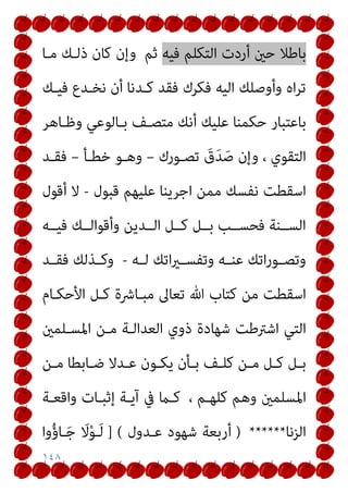 ١٤٨
‫ﻓﻴﻪ‬ ‫اﻟﺘﻜﻠﻢ‬ ‫أردت‬ ‫ﺣني‬ ‫ﺑﺎﻃﻼ‬
‫ﺛﻢ‬
‫ﻣـﺎ‬ ‫ذﻟـﻚ‬ ‫ﻛﺎن‬ ‫وإن‬
‫ﻓﻴـﻚ‬ ‫ﻧﺨـﺪع‬ ‫أن‬ ‫ﻛـﺪﻧﺎ‬ ‫ﻓﻘﺪ‬ ‫ﻓﻜﺮك‬ ‫اﻟﻴﻪ‬ ‫وأوﺻﻠﻚ‬ ‫اه‬‫ﺮ‬‫ﺗ‬
‫ﺑﺎﻋﺘﺒ‬
‫وﻇـﺎﻫﺮ‬ ‫ﺑـﺎﻟﻮﻋﻲ‬ ‫ﻣﺘﺼـﻒ‬ ‫أﻧﻚ‬ ‫ﻋﻠﻴﻚ‬ ‫ﺣﻜﻤﻨﺎ‬ ‫ﺎر‬
‫ﺗﺼـﻮرك‬ َ
‫ق‬َ‫ﺪ‬َ‫ﺻ‬ ‫وإن‬ ، ‫اﻟﺘﻘﻮي‬
–
‫ﺧﻄـﺄ‬ ‫وﻫـﻮ‬
–
‫ﻓﻘـﺪ‬
‫ﻗﺒﻮل‬ ‫ﻋﻠﻴﻬﻢ‬ ‫اﺟﺮﻳﻨﺎ‬ ‫ﻣﻤﻦ‬ ‫ﻧﻔﺴﻚ‬ ‫اﺳﻘﻄﺖ‬
-
‫أﻗﻮل‬ ‫ﻻ‬
‫ﻓﻴــﻪ‬ ‫وأﻗﻮاﻟــﻚ‬ ‫اﻟــﺪﻳﻦ‬ ‫ﻛــﻞ‬ ‫ﺑــﻞ‬ ‫ﻓﺤﺴــﺐ‬ ‫اﻟﺴــﻨﺔ‬
‫ـﻪ‬‫ـ‬‫ﻟ‬ ‫اﺗﻚ‬‫ري‬‫ـ‬‫ـ‬‫وﺗﻔﺴ‬ ‫ـﻪ‬‫ـ‬‫ﻋﻨ‬ ‫اﺗﻚ‬‫ر‬‫ـﻮ‬‫ـ‬‫وﺗﺼ‬
-
‫ـﺪ‬‫ـ‬‫ﻓﻘ‬ ‫ـﺬﻟﻚ‬‫ـ‬‫وﻛ‬
‫اﻷﺣﻜـﺎم‬ ‫ﻛـﻞ‬ ‫ﻣﺒـﺎﴍة‬ ‫ﺗﻌﺎﱃ‬ ‫ﷲ‬ ‫ﻛﺘﺎب‬ ‫ﻣﻦ‬ ‫اﺳﻘﻄﺖ‬
‫ﺷﻬﺎدة‬ ‫اﺷﱰﻃﺖ‬ ‫اﻟﺘﻲ‬
‫اﳌﺴـﻠﻤني‬ ‫ﻣـﻦ‬ ‫اﻟﻌﺪاﻟـﺔ‬ ‫ذوي‬
‫ـﻦ‬‫ـ‬‫ﻣ‬ ‫ـﺎﺑﻄﺎ‬‫ـ‬‫ﺿ‬ ‫ـﺪﻻ‬‫ـ‬‫ﻋ‬ ‫ـﻮن‬‫ـ‬‫ﻳﻜ‬ ‫ـﺄن‬‫ـ‬‫ﺑ‬ ‫ـﻒ‬‫ـ‬‫ﻛﻠ‬ ‫ـﻦ‬‫ـ‬‫ﻣ‬ ‫ـﻞ‬‫ـ‬‫ﻛ‬ ‫ـﻞ‬‫ـ‬‫ﺑ‬
، ‫ﻛﻠﻬـﻢ‬ ‫وﻫﻢ‬ ‫اﳌﺴﻠﻤني‬
‫واﻗﻌـﺔ‬ ‫إﺛﺒـﺎت‬ ‫آﻳـﺔ‬ ‫ﰲ‬ ‫ﻛـام‬
‫اﻟﺰﻧﺎ‬
******
)
‫ﻋـﺪول‬ ‫ﺷﻬﻮد‬ ‫أرﺑﻌﺔ‬
] (
‫وا‬ُ‫ؤ‬‫ـﺎ‬َ‫ﺟ‬ َ
‫ﻻ‬ْ‫ﻮ‬‫ـ‬َ‫ﻟ‬
 