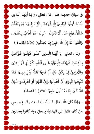 ١٥٠
‫ﻫﻨﺎ‬ ‫ﺣﺪﻳﺜﻪ‬ ‫ﺳﻴﺎق‬ ‫ﰱ‬
:
‫ﺗﻌﺎﱄ‬ ‫ﻗﺎل‬
) :
َ‫ﻦ‬‫ﻳ‬ِ‫ـﺬ‬‫ﱠ‬‫ﻟ‬‫ا‬ ‫ـﺎ‬َ‫ﻬ‬‫ﱡ‬‫ﻳ‬َ‫أ‬ ‫ـﺎ‬َ‫ﻳ‬
ْ‫ﺠ‬َ‫ﻳ‬ َ
‫ﻻ‬َ‫و‬ ِ
‫ﻂ‬ْ‫ﺴ‬ِ‫ﻘ‬ْ‫ﻟ‬‫ِﺎ‬‫ﺑ‬ َ‫ء‬‫ا‬َ‫ﺪ‬َ‫ﻬ‬ُ‫ﺷ‬ ِ‫ﱠ‬ ِ
‫هلل‬ َ‫ني‬ِ‫ﻣ‬‫ا‬‫ﱠ‬‫ﻮ‬َ‫ﻗ‬ ‫ﻮا‬ُ‫ﻧ‬‫ُﻮ‬‫ﻛ‬ ‫ﻮا‬ُ‫ﻨ‬َ‫ﻣ‬َ‫آ‬
ْ‫ﻢ‬ُ‫ﻜ‬‫ﱠ‬‫ﻨ‬َ‫ﻣ‬ِ‫ﺮ‬
‫ى‬َ‫ﻮ‬‫ْـ‬‫ﻘ‬‫ﱠ‬‫ﺘ‬‫ﻠ‬ِ‫ﻟ‬ ُ
‫ب‬َ‫ﺮ‬ْ‫ﻗ‬َ‫أ‬ َ‫ﻮ‬ُ‫ﻫ‬ ‫ﻮا‬ُ‫ﻟ‬ِ‫ﺪ‬ْ‫ﻋ‬‫ا‬ ‫ﻮا‬ُ‫ﻟ‬ِ‫ﺪ‬ْ‫ﻌ‬َ‫ﺗ‬ ‫ﱠ‬
‫ﻻ‬َ‫أ‬ َ
‫ﲆ‬َ‫ﻋ‬ ٍ‫م‬ْ‫ﻮ‬َ‫ﻗ‬ ُ‫ن‬َ‫ﺂ‬َ‫ﻨ‬َ‫ﺷ‬
َ‫ن‬‫ﻮ‬ُ‫ﻠ‬َ‫ﻤ‬ْ‫ﻌ‬َ‫ﺗ‬ ‫ﺎ‬َ ِ‫مب‬ ٌ‫ري‬ِ‫ﺒ‬َ‫ﺧ‬ َ ‫ﱠ‬‫ﷲ‬ ‫ﱠ‬‫ن‬ِ‫إ‬ َ ‫ﱠ‬‫ﷲ‬ ‫ُﻮا‬‫ﻘ‬‫ﱠ‬‫ﺗ‬‫ا‬َ‫و‬
)
٨
)/(
‫اﳌﺎﺋﺪة‬
(
-
‫ﺗﻌﺎﱄ‬ ‫وﻗﺎل‬
:
َ‫ني‬ِ‫ﻣ‬‫ا‬‫ﱠ‬‫ﻮ‬‫َـ‬‫ﻗ‬ ‫ـﻮا‬ُ‫ﻧ‬‫ُﻮ‬‫ﻛ‬ ‫ـﻮا‬ُ‫ﻨ‬َ‫ﻣ‬َ‫آ‬ َ‫ﻦ‬‫ﻳ‬ِ‫ـﺬ‬‫ﱠ‬‫ﻟ‬‫ا‬ ‫ـﺎ‬َ‫ﻬ‬‫ﱡ‬‫ﻳ‬َ‫أ‬ ‫ﺎ‬َ‫ﻳ‬
ِ‫ﱠ‬ ِ
‫هلل‬ َ‫ء‬‫ا‬َ‫ﺪ‬َ‫ﻬ‬ُ‫ﺷ‬ ِ
‫ﻂ‬ْ‫ﺴ‬ِ‫ﻘ‬ْ‫ﻟ‬‫ِﺎ‬‫ﺑ‬
ِ‫ﻦ‬ْ‫ﻳ‬َ‫ﺪ‬‫ـ‬ِ‫ﻟ‬‫ا‬َ‫ﻮ‬ْ‫ﻟ‬‫ا‬ ِ‫و‬َ‫أ‬ ْ‫ﻢ‬ُ‫ﻜ‬‫ـ‬ِ‫ُﺴ‬‫ﻔ‬ْ‫ﻧ‬َ‫أ‬ َ
‫ـﲆ‬َ‫ﻋ‬ ْ‫ﻮ‬َ‫ﻟ‬َ‫و‬
َ
‫َـﻼ‬‫ﻓ‬ َ
‫ـام‬ِ‫ﻬ‬ِ‫ﺑ‬ َ
‫ﱃ‬ْ‫و‬َ‫أ‬ ُ ‫ﱠ‬‫َﺎهلل‬‫ﻓ‬ ‫ا‬ً‫ري‬ِ‫ﻘ‬َ‫ﻓ‬ ْ‫و‬َ‫أ‬ ‫ﺎ‬ٍّ‫ﻴ‬ِ‫ﻨ‬َ‫ﻏ‬ ْ‫ﻦ‬ُ‫ﻜ‬َ‫ﻳ‬ ْ‫ن‬ِ‫إ‬ َ‫ني‬ِ‫ﺑ‬َ‫ﺮ‬ْ‫ﻗ‬َ ْ
‫اﻷ‬َ‫و‬
‫ﱠ‬‫ن‬ِ‫ﺈ‬‫َـ‬‫ﻓ‬ ‫ـﻮا‬ ُ‫ِﺿ‬‫ﺮ‬ْ‫ﻌ‬ُ‫ﺗ‬ ْ‫و‬َ‫أ‬ ‫وا‬ُ‫ﻮ‬ْ‫ﻠ‬َ‫ﺗ‬ ْ‫ن‬ِ‫إ‬َ‫و‬ ‫ﻮا‬ُ‫ﻟ‬ِ‫ﺪ‬ْ‫ﻌ‬َ‫ﺗ‬ ْ‫ن‬َ‫أ‬ ‫ى‬َ‫ﻮ‬َ‫ﻬ‬ْ‫ﻟ‬‫ا‬ ‫ﻮا‬ُ‫ﻌ‬ِ‫ﺒ‬‫ﱠ‬‫ﺘ‬َ‫ﺗ‬
‫ا‬ً‫ري‬ِ‫ﺒ‬َ‫ﺧ‬ َ‫ن‬‫ﻮ‬ُ‫ﻠ‬َ‫ﻤ‬ْ‫ﻌ‬َ‫ﺗ‬ ‫ﺎ‬َ ِ‫مب‬ َ‫ن‬‫َﺎ‬‫ﻛ‬ َ ‫ﱠ‬‫ﷲ‬
)
١٣٥
) (
‫اﻟﻨﺴﺎء‬
(
-
‫ﻣـﻮﳼ‬ ‫ﻗـﻮم‬ ‫ﻟـﺒﻌﺾ‬ ‫أﺛﺒـﺖ‬ ‫ﻗﺪ‬ ‫ﺗﻌﺎﱃ‬ ‫ﷲ‬ ‫ﻛﺎن‬ ‫وإذا‬
‫ﻳﻌﺪﻟﻮن‬ ‫ﻛﺎﻧﻮا‬ ‫وﺑﻪ‬ ‫ﺑﺎﻟﺤﻖ‬ ‫اﻟﻬﺪاﻳﺔ‬ ‫ﻋﲆ‬ ‫ﻗﺎمئﺎ‬ ‫ﻛﺎن‬ ‫ﻣﻦ‬
 