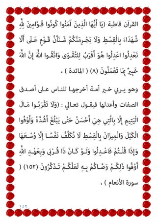 ١٥٢
‫ﻗﺎﻃﺒﺔ‬ ‫اﻟﻘﺮآن‬
)
ِ‫ﱠ‬ ِ
‫هلل‬ َ‫ني‬ِ‫ﻣ‬‫ا‬‫ﱠ‬‫ﻮ‬‫َـ‬‫ﻗ‬ ‫ﻮا‬ُ‫ﻧ‬‫ُﻮ‬‫ﻛ‬ ‫ﻮا‬ُ‫ﻨ‬َ‫ﻣ‬َ‫آ‬ َ‫ﻦ‬‫ﻳ‬ِ‫ﺬ‬‫ﱠ‬‫ﻟ‬‫ا‬ ‫ﺎ‬َ‫ﻬ‬‫ﱡ‬‫ﻳ‬َ‫أ‬ ‫ﺎ‬َ‫ﻳ‬
‫ﱠ‬
‫ﻻ‬َ‫أ‬ َ
‫ـﲆ‬َ‫ﻋ‬ ٍ‫م‬ْ‫ﻮ‬‫َـ‬‫ﻗ‬ ُ‫ن‬َ‫ﺂ‬َ‫ﻨ‬‫ـ‬َ‫ﺷ‬ ْ‫ﻢ‬ُ‫ﻜ‬‫ﱠ‬‫ﻨ‬َ‫ﻣ‬ِ‫ﺮ‬‫ـ‬ْ‫ﺠ‬َ‫ﻳ‬ َ
‫ﻻ‬َ‫و‬ ِ
‫ﻂ‬ْ‫ﺴ‬ِ‫ﻘ‬ْ‫ﻟ‬‫ِﺎ‬‫ﺑ‬ َ‫ء‬‫ا‬َ‫ﺪ‬َ‫ﻬ‬ُ‫ﺷ‬
‫ﱠ‬‫ﺗ‬‫ا‬َ‫و‬ ‫ى‬َ‫ﻮ‬‫ْـ‬‫ﻘ‬‫ﱠ‬‫ﺘ‬‫ﻠ‬ِ‫ﻟ‬ ُ
‫ب‬َ‫ﺮ‬ْ‫ﻗ‬َ‫أ‬ َ‫ﻮ‬ُ‫ﻫ‬ ‫ﻮا‬ُ‫ﻟ‬ِ‫ﺪ‬ْ‫ﻋ‬‫ا‬ ‫ﻮا‬ُ‫ﻟ‬ِ‫ﺪ‬ْ‫ﻌ‬َ‫ﺗ‬
َ ‫ﱠ‬‫ﷲ‬ ‫ﱠ‬‫ن‬ِ‫إ‬ َ ‫ﱠ‬‫ﷲ‬ ‫ُـﻮا‬‫ﻘ‬
َ‫ن‬‫ﻮ‬ُ‫ﻠ‬َ‫ﻤ‬ْ‫ﻌ‬َ‫ﺗ‬ ‫ﺎ‬َ ِ‫مب‬ ٌ‫ري‬ِ‫ﺒ‬َ‫ﺧ‬
)
٨
) (
‫اﳌﺎﺋﺪة‬
(
،
‫أﺻـﺪق‬ ‫ﻋـﲆ‬ ‫ﻟﻠﻨـﺎس‬ ‫أﺧﺮﺟﻬـﺎ‬ ‫أﻣـﺔ‬ ‫ﺧـري‬ ‫ﻳـﺮيب‬ ‫وﻫﻮ‬
‫ﺗﻌـﺎﱄ‬ ‫ﻓﻴﻘـﻮل‬ ‫وأﻋﺪﻟﻬﺎ‬ ‫اﻟﺼﻔﺎت‬
) :
َ
‫ـﺎل‬َ‫ﻣ‬ ‫ـﻮا‬ُ‫ﺑ‬َ‫ﺮ‬ْ‫ﻘ‬َ‫ﺗ‬ َ
‫ﻻ‬َ‫و‬
‫ُﻮا‬‫ﻓ‬ْ‫و‬َ‫أ‬َ‫و‬ ُ‫ه‬‫ﱠ‬‫ﺪ‬ُ‫ﺷ‬َ‫أ‬ َ‫ﻎ‬ُ‫ﻠ‬ْ‫ﺒ‬َ‫ﻳ‬ ‫ﻰ‬‫ﱠ‬‫ﺘ‬َ‫ﺣ‬ ُ‫ﻦ‬َ‫ﺴ‬ْ‫ﺣ‬َ‫أ‬ َ‫ﻲ‬ِ‫ﻫ‬ ‫ﻲ‬ِ‫ﺘ‬‫ﱠ‬‫ﻟ‬‫ِﺎ‬‫ﺑ‬ ‫ﱠ‬
‫ﻻ‬ِ‫إ‬ ِ‫ﻴﻢ‬ِ‫ﺘ‬َ‫ﻴ‬ْ‫ﻟ‬‫ا‬
‫ا‬َ‫و‬ َ
‫ﻞ‬ْ‫ﻴ‬َ‫ﻜ‬ْ‫ﻟ‬‫ا‬
‫ﺎ‬َ‫ﻬ‬َ‫ﻌ‬‫ـ‬ْ‫ﺳ‬ُ‫و‬ ‫ﱠ‬
‫ﻻ‬ِ‫إ‬ ‫ـﺎ‬ً‫ْﺴ‬‫ﻔ‬َ‫ﻧ‬ ُ
‫ﻒ‬‫ﱢ‬‫ﻠ‬َ‫ﻜ‬ُ‫ﻧ‬ َ
‫ﻻ‬ ِ
‫ﻂ‬ْ‫ﺴ‬ِ‫ﻘ‬ْ‫ﻟ‬‫ِﺎ‬‫ﺑ‬ َ‫ن‬‫ا‬َ‫ﺰ‬‫ﻴ‬ِ‫ﻤ‬ْ‫ﻟ‬
ِ‫ﱠ‬‫ﷲ‬ ِ‫ـﺪ‬‫ـ‬ْ‫ﻬ‬َ‫ﻌ‬ِ‫ﺑ‬َ‫و‬ َ
‫ىب‬ْ‫ﺮ‬‫ـ‬‫ـ‬ُ‫ﻗ‬ ‫َا‬‫ذ‬ َ‫ن‬‫ـﺎ‬‫ـ‬َ‫ﻛ‬ ْ‫ﻮ‬‫ـ‬‫ـ‬َ‫ﻟ‬َ‫و‬ ‫ﻮا‬ُ‫ﻟ‬ِ‫ـﺪ‬‫ـ‬ْ‫ﻋ‬‫َﺎ‬‫ﻓ‬ ْ‫ﻢ‬ُ‫ﺘ‬‫ـ‬‫ـ‬ْ‫ﻠ‬ُ‫ﻗ‬ ‫َا‬‫ذ‬ِ‫إ‬َ‫و‬
َ‫ن‬‫و‬ُ‫ﺮ‬‫ﱠ‬‫ﻛ‬َ‫ﺬ‬‫َـ‬‫ﺗ‬ ْ‫ﻢ‬‫ُـ‬‫ﻜ‬‫ﱠ‬‫ﻠ‬َ‫ﻌ‬َ‫ﻟ‬ ِ‫ﻪ‬‫ِـ‬‫ﺑ‬ ْ‫ﻢ‬ُ‫ﻛ‬‫ـﺎ‬‫ﱠ‬‫ﺻ‬َ‫و‬ ْ‫ﻢ‬‫ُـ‬‫ﻜ‬ِ‫ﻟ‬َ‫ذ‬ ‫ُﻮا‬‫ﻓ‬ْ‫و‬َ‫أ‬
)
١٥٢
) (
‫اﻷﻧﻌﺎم‬ ‫ﺳﻮرة‬
(
،
 