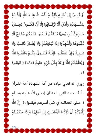 ١٥٤
ُ‫م‬َ‫ﻮ‬‫ـ‬‫ـ‬ْ‫ﻗ‬َ‫أ‬َ‫و‬ ِ‫ﱠ‬‫ﷲ‬ َ‫ﺪ‬‫ـ‬‫ـ‬ْ‫ﻨ‬ِ‫ﻋ‬ ُ‫ﻂ‬‫ـ‬‫ـ‬َ‫ْﺴ‬‫ﻗ‬َ‫أ‬ ْ‫ﻢ‬‫ـ‬‫ـ‬ُ‫ﻜ‬ِ‫ﻟ‬َ‫ذ‬ ِ‫ﻪ‬‫ـ‬‫ـ‬ِ‫ﻠ‬َ‫ﺟ‬َ‫أ‬ َ
‫ﱃ‬ِ‫إ‬ ‫ا‬ً‫ري‬‫ـ‬‫ـ‬ِ‫ﺒ‬َ‫ﻛ‬ ْ‫و‬َ‫أ‬
ً‫ة‬َ‫ر‬‫ــﺎ‬‫ـ‬َ‫ﺠ‬ِ‫ﺗ‬ َ‫ن‬‫ــﻮ‬‫ـ‬ُ‫ﻜ‬َ‫ﺗ‬ ْ‫ن‬َ‫أ‬ ‫ﱠ‬
‫ﻻ‬ِ‫إ‬ ‫ﻮا‬ُ‫ﺑ‬‫ــﺎ‬‫ـ‬َ‫ﺗ‬ْ‫ﺮ‬َ‫ﺗ‬ ‫ﱠ‬
‫ﻻ‬َ‫أ‬ َ
‫ىن‬ْ‫د‬َ‫أ‬َ‫و‬ ِ‫ة‬َ‫د‬‫ﺎ‬َ‫ﻬ‬‫ــ‬‫ـ‬‫ﻠﺸﱠ‬ِ‫ﻟ‬
‫ﱠ‬
‫ﻻ‬َ‫أ‬ ٌ‫ـﺎح‬‫ـ‬َ‫ﻨ‬ُ‫ﺟ‬ ْ‫ﻢ‬ُ‫ﻜ‬ْ‫ﻴ‬‫ـ‬‫ـ‬َ‫ﻠ‬َ‫ﻋ‬ َ
‫ﺲ‬ْ‫ﻴ‬‫ـ‬‫ـ‬َ‫ﻠ‬َ‫ﻓ‬ ْ‫ﻢ‬ُ‫ﻜ‬َ‫ﻨ‬‫ـ‬‫ـ‬ْ‫ﻴ‬َ‫ﺑ‬ ‫ﺎ‬َ‫ﻬ‬َ‫ﻧ‬‫و‬ُ‫ﺮ‬‫ﻳ‬ِ‫ـﺪ‬‫ـ‬ُ‫ﺗ‬ ً‫ة‬َ ِ
‫ـﺎﴐ‬‫ـ‬َ‫ﺣ‬
‫وا‬ُ‫ﺪ‬ِ‫ﻬ‬ْ‫ﺷ‬َ‫أ‬َ‫و‬ ‫ﺎ‬َ‫ﻫ‬‫ﻮ‬ُ‫ﺒ‬ُ‫ﺘ‬ْ‫ﻜ‬َ‫ﺗ‬
َ
‫ﻻ‬َ‫و‬ ٌ
‫ـﺐ‬ِ‫ﺗ‬‫َﺎ‬‫ﻛ‬ ‫ﱠ‬‫ر‬‫ـﺎ‬ َ‫ﻀ‬ُ‫ﻳ‬ َ
‫ﻻ‬َ‫و‬ ْ‫ﻢ‬ُ‫ﺘ‬ْ‫ﻌ‬َ‫ﻳ‬‫ـﺎ‬َ‫ﺒ‬َ‫ﺗ‬ ‫َا‬‫ذ‬ِ‫إ‬
َ ‫ﱠ‬‫ﷲ‬ ‫ـﻮا‬‫ـ‬ُ‫ﻘ‬‫ﱠ‬‫ﺗ‬‫ا‬َ‫و‬ ْ‫ﻢ‬‫ـ‬‫ـ‬ُ‫ﻜ‬ِ‫ﺑ‬ ٌ
‫ـﻮق‬‫ـ‬ُ‫ُﺴ‬‫ﻓ‬ ُ‫ﻪ‬‫ـ‬‫ـ‬‫ﱠ‬‫ﻧ‬ِ‫ﺈ‬َ‫ﻓ‬ ‫ـﻮا‬‫ـ‬ُ‫ﻠ‬َ‫ﻌ‬ْ‫ﻔ‬َ‫ﺗ‬ ْ‫ن‬ِ‫إ‬َ‫و‬ ٌ‫ﺪ‬‫ﻴ‬ِ‫ﻬ‬‫ـ‬‫ـ‬َ‫ﺷ‬
ٌ‫ﻢ‬‫ﻴ‬ِ‫ﻠ‬َ‫ﻋ‬ ٍ‫ء‬ْ َ
‫ﳾ‬ ‫ﱢ‬
‫ُﻞ‬‫ﻜ‬ِ‫ﺑ‬ ُ ‫ﱠ‬‫ﷲ‬َ‫و‬ ُ ‫ﱠ‬‫ﷲ‬ ُ‫ﻢ‬ُ‫ﻜ‬ُ‫ﻤ‬‫ﱢ‬‫ﻠ‬َ‫ﻌ‬ُ‫ﻳ‬َ‫و‬
)
٢٨٢
) (
‫اﻟﺒﻘـﺮة‬
(
،
‫اﻟﻘـﺮآن‬ ‫أﻣﺔ‬ ‫اﻟﺸﻬﺎدة‬ ‫أﻣﺔ‬ ‫ﻣﻦ‬ ‫ﻋﺒﺎده‬ ‫ﺗﻌﺎﱄ‬ ‫ﷲ‬ ‫وﻳﺮيب‬
‫ا‬ ‫ﻣﺤﻤﺪ‬ ‫أﻣﺔ‬ ،
‫اﻟﻌﺪﻧﺎن‬ ‫ﻟﻨﺒﻲ‬
)
‫وﺳـﻠﻢ‬ ‫ﻋﻠﻴـﻪ‬ ‫ﷲ‬ ‫ﺻـﲇ‬
(
‫ـﻮل‬‫ـ‬‫ﻓﻴﻘ‬ ‫ـﺮﻫﻢ‬‫ـ‬‫أﻣ‬ ‫ـﻞ‬‫ـ‬‫ﻛ‬ ‫ﰲ‬ ‫ـﺔ‬‫ـ‬‫اﻟﻌﺪاﻟ‬ ‫ـﲆ‬‫ـ‬‫ﻋ‬
)
َ ‫ﱠ‬‫ﷲ‬ ‫ﱠ‬‫ن‬ِ‫إ‬
ْ‫ﻢ‬ُ‫ﺘ‬‫ـ‬ْ‫ﻤ‬َ‫ﻜ‬َ‫ﺣ‬ ‫َا‬‫ذ‬ِ‫إ‬َ‫و‬ ‫ـﺎ‬َ‫ﻬ‬ِ‫ﻠ‬ْ‫ﻫ‬َ‫أ‬ َ
‫ﱃ‬ِ‫إ‬ ِ
‫ـﺎت‬َ‫ﻧ‬‫ﺎ‬َ‫ﻣ‬َ ْ
‫اﻷ‬ ‫وا‬‫ﱡ‬‫د‬َ‫ﺆ‬ُ‫ﺗ‬ ْ‫ن‬َ‫أ‬ ْ‫ﻢ‬ُ‫ﻛ‬ُ‫ﺮ‬ُ‫ﻣ‬ْ‫ﺄ‬َ‫ﻳ‬
 