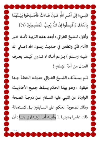 ١٥٨
ِ‫ﱠ‬‫ﷲ‬ ِ‫ﺮ‬‫ــ‬ْ‫ﻣ‬َ‫أ‬ َ
‫ﱃ‬ِ‫إ‬ َ‫ء‬‫ــﻲ‬ِ‫ﻔ‬َ‫ﺗ‬
َ
‫ام‬ُ‫ﻬ‬َ‫ﻨ‬‫ــ‬ْ‫ﻴ‬َ‫ﺑ‬ ‫ﻮا‬ُ‫ﺤ‬ِ‫ﻠ‬‫ــ‬ْ‫ﺻ‬َ‫ﺄ‬َ‫ﻓ‬ ْ‫ت‬َ‫ء‬‫َــﺎ‬‫ﻓ‬ ْ‫ن‬ِ‫ﺈ‬‫َــ‬‫ﻓ‬
َ‫ني‬ِ‫ﻄ‬ِ‫ْﺴ‬‫ﻘ‬ُ‫ﻤ‬ْ‫ﻟ‬‫ا‬ ‫ﱡ‬
‫ﺐ‬ِ‫ﺤ‬ُ‫ﻳ‬ َ ‫ﱠ‬‫ﷲ‬ ‫ﱠ‬‫ن‬ِ‫إ‬ ‫ﻮا‬ُ‫ﻄ‬ِ‫ْﺴ‬‫ﻗ‬َ‫أ‬َ‫و‬ ِ‫ل‬ْ‫ﺪ‬َ‫ﻌ‬ْ‫ﻟ‬‫ِﺎ‬‫ﺑ‬
)
٩
[(
‫اﱄ‬‫ﺰ‬‫اﻟﻐ‬ ‫ﻟﻠﺸﻴﺦ‬ ‫وأﻗﻮل‬
:
‫ﺧـري‬ ‫ﻷﻣـﺔ‬ ‫اﻟﱰﺑﻴﺔ‬ ‫ﻫﺬه‬ ‫أﺑﻌﺪ‬
‫ﷲ‬ ‫رﺳـﻮل‬ ‫ﺣـﺪﻳﺚ‬ ‫ﰲ‬ ‫وﺗﻄﻌﻦ‬ ‫ﺗﺄيت‬ ‫اﻷﻧﺎم‬
)
‫ﷲ‬ ‫ﺻـﲇ‬
‫ـﻠﻢ‬‫ـ‬‫وﺳ‬ ‫ـﻪ‬‫ـ‬‫ﻋﻠﻴ‬
(
‫ـﺮف‬‫ـ‬‫ﻳﻌ‬ ‫ـﻒ‬‫ـ‬‫ﻛﻴ‬ ‫ـﺪري‬‫ـ‬‫ﺗ‬ ‫ﻻ‬ ‫ـﻚ‬‫ـ‬‫أﻧ‬ ‫ـﺰﻋﻢ‬‫ـ‬‫ﺑ‬
‫أ‬ ‫ﻣﻦ‬ ‫اﻟﻌﺪل‬
‫؟‬ ‫اﻹﺳﻼم‬ ‫ﻣﺔ‬
‫ـﺪا‬‫ـ‬‫ﺟ‬ ‫ـﺄ‬‫ـ‬‫اﻟﺨﻄ‬ ‫ـﻪ‬‫ـ‬‫ﺣﺪﻳﺜ‬ ‫اﱄ‬‫ﺰ‬‫ـ‬‫ـ‬‫اﻟﻐ‬ ‫ـﻴﺦ‬‫ـ‬‫اﻟﺸ‬ ‫ـﺘﺄﻧﻒ‬‫ـ‬‫ﻳﺴ‬ ‫ـﻢ‬‫ـ‬‫ﺛ‬
‫ﻓﻴﻘﻮل‬
:
‫اﻷﺣﺎدﻳـﺚ‬ ‫ﺟﻤﻴﻊ‬ ‫ﻳﺴﻘﻂ‬ ‫اﻟﺤﻜﻢ‬ ‫ﺑﻬﺬا‬ ‫وﻫﻮ‬
‫اﻟﺼـﺤﺔ‬ ‫درﺟـﺔ‬ ‫ﻋـﻦ‬ ‫اﻟﺴـﻼم‬ ‫ﻋﻠﻴﻪ‬ ‫اﻟﻨﺒﻲ‬ ‫ﻋﻦ‬ ‫اﻟﻮاردة‬
‫ﻻﺳـﺘﺤﺎﻟﺔ‬ ‫ﺑـﻞ‬ ‫اﻟﺴـﺎﺑﻘني‬ ‫ﻋﲆ‬ ‫اﻟﺤﻜﻢ‬ ‫ﻟﺼﻌﻮﺑﺔ‬ ‫وذﻟﻚ‬
‫ودﻳﻨﻴـﺎ‬ ‫ﻋﻠﻤﻴﺎ‬ ‫ذﻟﻚ‬
].
‫ﻫﻨـﺎ‬ ‫اﻟﺒﻨـﺪاري‬ ‫أﻧـﺎ‬ ‫وأﻧﺒـﻪ‬
:
‫أن‬
 