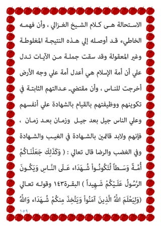 ١٥٩
‫اﻟ‬ ‫ـﻴﺦ‬‫ـ‬‫اﻟﺸ‬ ‫ـﻼم‬‫ـ‬‫ﻛ‬ ‫ـﻰ‬‫ـ‬‫ﻫ‬ ‫ـﺘﺤﺎﻟﺔ‬‫ـ‬‫اﻻﺳ‬
‫ـﻪ‬‫ـ‬‫ﻓﻬﻤ‬ ‫وأن‬ ، ‫اﱄ‬‫ﺰ‬‫ـ‬‫ـ‬‫ﻐ‬
‫اﳌﻐﻠﻮﻃـﺔ‬ ‫اﻟﻨﺘﻴﺠـﺔ‬ ‫ﻫـﺬه‬ ‫إﱄ‬ ‫أوﺻـﻠﻪ‬ ‫ﻗـﺪ‬ ‫اﻟﺨﺎﻃﻲء‬
‫ﺗـﺪل‬ ‫اﻵﻳـﺎت‬ ‫ﻣـﻦ‬ ‫ﺟﻤﻠـﺔ‬ ‫ﺳﻘﺖ‬ ‫وﻗﺪ‬ ‫اﳌﻌﻘﻮﻟﺔ‬ ‫وﻏري‬
‫اﻷرض‬ ‫وﺟﻪ‬ ‫ﻋﲇ‬ ‫أﻣﺔ‬ ‫أﻋﺪل‬ ‫ﻫﻲ‬ ‫اﻹﺳﻼم‬ ‫أﻣﺔ‬ ‫أن‬ ‫ﻋﲇ‬
‫ﻟﻠﻨـﺎس‬ ‫أﺧﺮﺟﺖ‬
‫ﰲ‬ ‫اﻟﺜﺎﺑﺘـﺔ‬ ‫ﻋـﺪاﻟﺘﻬﻢ‬ ‫ﻣﻘﺘﴤـ‬ ‫وأن‬ ،
‫أﻧﻔﺴﻬﻢ‬ ‫ﻋﲇ‬ ‫ﺑﺎﻟﺸﻬﺎدة‬ ‫ﺑﺎﻟﻘﻴﺎم‬ ‫ووﻇﻴﻔﺘﻬﻢ‬ ‫ﺗﻜﻮﻳﻨﻬﻢ‬
‫ﺟﻴـﻞ‬ ‫ﺑﻌﺪ‬ ‫ﺟﻴﻞ‬ ‫اﻟﻨﺎس‬ ‫وﻋﲇ‬
‫زﻣـﺎن‬ ‫ﺑﻌـﺪ‬ ‫وزﻣـﺎن‬
،
‫واﻟﺸـﻬﺎدة‬ ‫اﻟﻐﻴـﺐ‬ ‫ﰲ‬ ‫ﺑﺎﻟﺸـﻬﺎدة‬ ‫ﻗﺎمئني‬ ‫وﻻﺑﺪ‬ ‫ﻓﺈﻧﻬﻢ‬
‫ﺗﻌﺎﱄ‬ ‫ﻗﺎل‬ ‫واﻟﺮﺿﺎ‬ ‫اﻟﻐﻀﺐ‬ ‫وﰲ‬
) :
ْ‫ﻢ‬ُ‫ﻛ‬‫ـﺎ‬َ‫ﻨ‬ْ‫ﻠ‬َ‫ﻌ‬َ‫ﺟ‬ َ
‫ﻚ‬ِ‫ﻟ‬َ‫ﺬ‬َ‫ﻛ‬َ‫و‬
َ‫ن‬‫ـﻮ‬‫ـ‬ُ‫ﻜ‬َ‫ﻳ‬َ‫و‬ ِ
‫ـﺎس‬‫ـ‬‫ﱠ‬‫ﻨ‬‫اﻟ‬ َ
‫ـﲆ‬‫ـ‬َ‫ﻋ‬ ‫اء‬َ‫ﺪ‬َ‫ﻬ‬‫ـ‬‫ـ‬ُ‫ﺷ‬ ْ‫ا‬‫ـﻮ‬‫ـ‬ُ‫ﻧ‬‫ُﻮ‬‫ﻜ‬َ‫ﺘ‬‫ﱢ‬‫ﻟ‬ ً‫ﺎ‬‫ـﻄ‬‫ـ‬َ‫ﺳ‬َ‫و‬ ً‫ﺔ‬‫ـ‬‫ـ‬‫ﱠ‬‫ﻣ‬ُ‫أ‬
ً‫ا‬‫ﻴﺪ‬ِ‫ﻬ‬‫ـ‬َ‫ﺷ‬ ْ‫ﻢ‬ُ‫ﻜ‬ْ‫ﻴ‬‫ـ‬َ‫ﻠ‬َ‫ﻋ‬ ُ
‫ﻮل‬ُ‫ﺳ‬‫ﱠ‬‫ﺮ‬‫اﻟ‬
(
‫اﻟﺒﻘـﺮة‬
١٤٣
‫ﺗﻌـﺎﱄ‬ ‫وﻗﻮﻟـﻪ‬
)
ُ ّ‫ﷲ‬ َ‫ﻢ‬َ‫ﻠ‬ْ‫ﻌ‬َ‫ﻴ‬ِ‫ﻟ‬َ‫و‬
ُ ّ‫ﷲ‬َ‫و‬ ‫اء‬َ‫ﺪ‬َ‫ﻬ‬‫ـ‬ُ‫ﺷ‬ ْ‫ﻢ‬ُ‫ﻜ‬‫ﻨ‬ِ‫ﻣ‬ َ‫ﺬ‬ِ‫ﺨ‬‫ﱠ‬‫ﺘ‬َ‫ﻳ‬َ‫و‬ ْ‫ا‬‫ﻮ‬ُ‫ﻨ‬َ‫ﻣ‬‫آ‬ َ‫ﻦ‬‫ﻳ‬ِ‫ﺬ‬‫ﱠ‬‫ﻟ‬‫ا‬
 