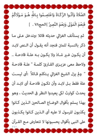 ١٦١
ْ‫ﻢ‬ُ‫ﻛ‬ َ
‫ﻻ‬ْ‫ﻮ‬‫ـ‬َ‫ﻣ‬ َ‫ﻮ‬‫ـ‬ُ‫ﻫ‬ ِ‫ﱠ‬‫ِـﺎهلل‬‫ﺑ‬ ‫ﻮا‬ُ‫ﻤ‬‫ـ‬ ِ
‫ﺼ‬َ‫ﺘ‬ْ‫ﻋ‬‫ا‬َ‫و‬ َ‫ة‬‫َـﺎ‬‫ﻛ‬‫ﱠ‬‫ﺰ‬‫اﻟ‬ ‫ُـﻮا‬‫ﺗ‬‫آ‬َ‫و‬ َ‫ة‬ َ
‫ﻼ‬‫ﱠ‬‫اﻟﺼ‬
ُ‫ري‬ ِ
‫ﺼ‬‫ﱠ‬‫ﻨ‬‫اﻟ‬ َ‫ﻢ‬ْ‫ﻌ‬ِ‫ﻧ‬َ‫و‬ َ
‫ﱃ‬ْ‫ﻮ‬َ‫ﻤ‬ْ‫ﻟ‬‫ا‬ َ‫ﻢ‬ْ‫ﻌ‬ِ‫ﻨ‬َ‫ﻓ‬
{
‫اﻟﺤﺞ‬
٧٨
.
[
‫ﻗﺎﺋﻼ‬ ‫ﺣﺪﻳﺜﻪ‬ ‫اﱄ‬‫ﺰ‬‫اﻟﻐ‬ ‫ﻳﺴﺘﺄﻧﻒ‬ ‫ﺛﻢ‬
:
‫ﻣـﺎ‬ ‫ﻋـﲆ‬ ‫وﻧﺪﺧﻞ‬
‫ﻓﻨﺠ‬ ‫ﻟﻠﻤنت‬ ‫ﺑﺎﻟﻨﺴﺒﺔ‬ ‫ذﻛﺮ‬
‫ﻻﺑـﺪ‬ ‫اﻟـﻨﺺ‬ ‫أن‬ ‫ﻳﻘـﻮل‬ ‫أﻧﻪ‬ ‫ﺪ‬
‫ـﺔ‬‫ـ‬‫ﻗﺎدﺣ‬ ‫ـﺔ‬‫ـ‬‫ﻋﻠ‬ ‫ـﻪ‬‫ـ‬‫ﺑ‬ ‫ـﻮن‬‫ـ‬‫ﻳﻜ‬ ‫وﻻ‬ ‫ـﺎذ‬‫ـ‬‫ﺷ‬ ‫ـري‬‫ـ‬‫ﻏ‬ ‫ـﻮن‬‫ـ‬‫ﻳﻜ‬ ‫أن‬
..
‫ﻛﻠﻤـﺔ‬ ‫اﻟﻘـﺎرئ‬ ‫ﻋﺰﻳـﺰى‬ ‫ﻣﻌﻰ‬ ‫وﻻﺣﻆ‬
"
‫ﻗﺎدﺣـﺔ‬ ‫ﻋﻠـﺔ‬
"
ً‫ﻼ‬‫ﻗـﺎﺋ‬ ‫ﻳـﺘﻜﻠﻢ‬ ‫اﱄ‬‫ﺰ‬‫اﻟﻐ‬ ‫اﻟﺸﻴﺦ‬ ‫ﻳﺰل‬ ‫ومل‬
:
‫ﻟﻴﺴـﺖ‬ ‫أى‬
‫أن‬ ‫ﻻﺑـﺪ‬ ‫أى‬ ‫ﻗﺎدﺣـﺔ‬ ‫ﺗﻜـﻮن‬ ‫وأن‬ ‫ﻻﺑـﺪ‬ ‫ﺑـﻞ‬ ‫ﻓﻘﻂ‬ ‫ﻋﻠﺔ‬
‫وﻫﻮ‬ ، ‫اﻟﺤﺪﻳﺚ‬ ‫ﰱ‬ ‫اﻟﻨﻈﺮ‬ ‫ﻳﻌﻴﺪوا‬ ‫ﻟىك‬ ‫ﻛﻮارث‬ ‫ﻳﺤﺪث‬
‫ﺑﺄﻗﻮال‬ ‫ﻳﺴﻠﻢ‬ ‫ﺑﻬﺬا‬
‫ﻛـﺎﻧﻮا‬ ‫اﻟـﺬﻳﻦ‬ ‫اﻟﺼـﺎﻟﺤني‬ ‫اﻟﻮﺿـﺎع‬
‫ﻳﻜـﺬﺑﻮن‬ ‫ﻛـﺎﻧﻮا‬ ‫اﻟـﺬﻳﻦ‬ ‫أى‬ ‫ﻋﻠﻴﻪ‬ ‫ﻻ‬ ‫ﻟﻠﺮﺳﻮل‬ ‫ﻳﻜﺬﺑﻮن‬
‫اﻟﻘـﺮآن‬ ‫ﻣـﻊ‬ ‫ﺗﺘﻌﺎرض‬ ‫ﻻ‬ ‫ﻳﺤﺴﺒﻮﻧﻬﺎ‬ ‫ﺑﺄﻗﻮال‬ ‫اﻟﻨﺒﻰ‬ ‫ﻋﲆ‬
 