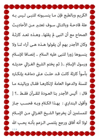 ١٦٢
‫ﺑـﻪ‬ ‫ﻟـﻴﺲ‬ ‫ﻟﻠﻨﺒـﻰ‬ ‫ﻳﻨﺴـﺒﻮﻧﻪ‬ ‫ﻣـﺎ‬ ‫ﻓﺈن‬ ‫وﺑﺎﻟﻄﺒﻊ‬ ‫اﻟﻜﺮﻳﻢ‬
‫اﻷﺣﺎدﻳـﺚ‬ ‫ﻣـﻦ‬ ‫ﺗﻌﺘـﱪ‬ ‫ﺳـﻮف‬ ‫وﺑﺎﻟﺘـﺎﱃ‬ ‫ﻗﺎدﺣـﺔ‬ ‫ﻋﻠﺔ‬
‫ﻳﻘﻠﻬﺎ‬ ‫مل‬ ‫اﻟﻨﺒﻰ‬ ‫أن‬ ‫ﻣﻊ‬ ‫اﻟﺼﺤﺎح‬
..
‫ﻛﺎرﺛـﺔ‬ ‫ﺗﻌـﺪ‬ ‫وﻫـﺬه‬
‫اﻷﺟ‬ ‫وﻛﺎن‬
‫وﻻ‬ ‫ﻟﻨـﺎ‬ ‫اء‬‫ر‬‫آ‬ ‫ﻫـﻰ‬ ‫ﻫـﺬه‬ ‫ﻳﻘﻮﻟﻮا‬ ‫أن‬ ‫ﺑﻬﻢ‬ ‫ﺪر‬
‫اﻟﺴﻼم‬ ‫ﻋﻠﻴﻪ‬ ‫ﻟﻠﻨﺒﻰ‬ ‫ا‬‫ر‬‫زو‬ ‫ﻳﻨﺴﺒﻮﻫﺎ‬
..
‫ﻟﻺﺳـﻼم‬ ‫إﻧﺼـﺎﻓﺎ‬
‫اﻹﺳﻼم‬ ‫ورﺳﻮل‬
)..
‫ﺣﺪﻳﺜـﻪ‬ ‫اﱄ‬‫ﺰ‬‫اﻟﻐـ‬ ‫اﻟﺸﻴﺦ‬ ‫ﻳﺨﺘﻢ‬ ‫ﺛﻢ‬
‫ﺑﺈﻧﻜـﺎره‬ ‫دﻣﺎﻏـﻪ‬ ‫ﻋـﲆ‬ ‫ﺣﻠـﺖ‬ ‫ﻗـﺪ‬ ‫ﻛﺎﻧﺖ‬ ‫ﻛﺎرﺛﺔ‬ ‫ﺑﺄﺳﻮأ‬
‫ﻣـﺎ‬ ‫وﻳﺎﻟﻴﺘـﻪ‬ ‫ﻓﻘـﺎل‬ ‫ﻹﻧﻜﺎرﻫـﺎ‬ ‫اﻟﻌﺎﻣﺔ‬ ‫واﻟﺪﻋﻮة‬ ‫ﻟﻠﺴﻨﺔ‬
‫ﻗﺎل‬
:
‫ﻟﻠﻘـﺮآن‬ ‫اﻟﻌـﻮدة‬ ‫ﺑﻨﺎ‬ ‫اﻷﺟﺪر‬ ‫أﻟﻴﺲ‬
‫ﻓﻘـﻂ‬
..
‫؟‬
]
‫اﻟﺒﻨﺪاري‬ ‫وأﻗﻮل‬
:
‫ﺟـﺎز‬ ‫ﻓﺤﺴـﺐ‬ ‫وﺑـﻪ‬ ‫اﻟﻜـﻼم‬ ‫ﺑﻬـﺬا‬
‫اﻹﺳـﻼم‬ ‫ﻣـﻦ‬ ‫اﱄ‬‫ﺰ‬‫اﻟﻐـ‬ ‫اﻟﺸـﻴﺦ‬ ‫ﻳﺨﺮﺟﻮا‬ ‫أن‬ ‫ﻟﻠﻤﺴﻠﻤني‬
‫ﷲ‬ ‫ﻳﺤـﺐ‬ ‫ﺑﺄﻧـﻪ‬ ‫اﻟـﺰﻋﻢ‬ ‫ﻳﻠﺘﻤﺲ‬ ‫ورﺟﻊ‬ ‫أﻓﺎق‬ ‫أﻧﻪ‬ ‫ﻟﻮﻻ‬
 