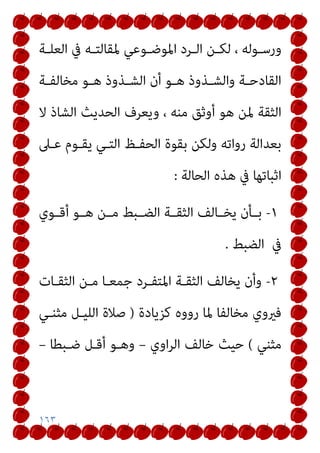 ١٦٣
‫ـﺔ‬‫ـ‬‫اﻟﻌﻠ‬ ‫ﰲ‬ ‫ـﻪ‬‫ـ‬‫ﳌﻘﺎﻟﺘ‬ ‫ـﻮﻋﻲ‬‫ـ‬‫اﳌﻮﺿ‬ ‫ـﺮد‬‫ـ‬‫اﻟ‬ ‫ـﻦ‬‫ـ‬‫ﻟﻜ‬ ، ‫ـﻮﻟﻪ‬‫ـ‬‫ورﺳ‬
‫ـﺔ‬‫ـ‬‫ﻣﺨﺎﻟﻔ‬ ‫ـﻮ‬‫ـ‬‫ﻫ‬ ‫ـﺬوذ‬‫ـ‬‫اﻟﺸ‬ ‫أن‬ ‫ـﻮ‬‫ـ‬‫ﻫ‬ ‫ـﺬوذ‬‫ـ‬‫واﻟﺸ‬ ‫ـﺔ‬‫ـ‬‫اﻟﻘﺎدﺣ‬
‫وﻳﻌﺮف‬ ، ‫ﻣﻨﻪ‬ ‫أوﺛﻖ‬ ‫ﻫﻮ‬ ‫ﳌﻦ‬ ‫اﻟﺜﻘﺔ‬
‫ﻻ‬ ‫اﻟﺸﺎذ‬ ‫اﻟﺤﺪﻳﺚ‬
‫ﻋـﲆ‬ ‫ﻳﻘـﻮم‬ ‫اﻟﺘـﻲ‬ ‫اﻟﺤﻔـﻆ‬ ‫ﺑﻘﻮة‬ ‫وﻟﻜﻦ‬ ‫رواﺗﻪ‬ ‫ﺑﻌﺪاﻟﺔ‬
‫اﻟﺤﺎﻟﺔ‬ ‫ﻫﺬه‬ ‫ﰲ‬ ‫اﺛﺒﺎﺗﻬﺎ‬
:
١
-
‫أﻗــﻮي‬ ‫ـﻮ‬‫ـ‬‫ﻫ‬ ‫ـﻦ‬‫ـ‬‫ﻣ‬ ‫ـﺒﻂ‬‫ـ‬‫اﻟﻀ‬ ‫ـﺔ‬‫ـ‬‫اﻟﺜﻘ‬ ‫ـﺎﻟﻒ‬‫ـ‬‫ﻳﺨ‬ ‫ـﺄن‬‫ـ‬‫ﺑ‬
‫ﰲ‬
‫اﻟﻀﺒﻂ‬
.
٢
-
‫اﻟﺜﻘـﺎت‬ ‫ﻣـﻦ‬ ‫ﺟﻤﻌـﺎ‬ ‫اﳌﺘﻔـﺮد‬ ‫اﻟﺜﻘـﺔ‬ ‫ﻳﺨﺎﻟﻒ‬ ‫وأن‬
‫ﻛﺰﻳﺎدة‬ ‫رووه‬ ‫ﳌﺎ‬ ‫ﻣﺨﺎﻟﻔﺎ‬ ‫ﻓريوي‬
)
‫ﻣﺜﻨـﻲ‬ ‫اﻟﻠﻴـﻞ‬ ‫ﺻﻼة‬
‫ﻣﺜﻨﻲ‬
(
‫اوي‬‫ﺮ‬‫اﻟ‬ ‫ﺧﺎﻟﻒ‬ ‫ﺣﻴﺚ‬
–
‫ﺿـ‬ ‫أﻗـﻞ‬ ‫وﻫـﻮ‬
‫ﺒﻄﺎ‬
–
 