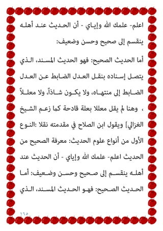 ١٦٥
‫اﻋﻠﻢ‬
-
‫وإﻳـﺎي‬ ‫ﷲ‬ ‫ﻋﻠﻤﻚ‬
-
‫أﻫﻠـﻪ‬ ‫ﻋﻨـﺪ‬ ‫اﻟﺤـﺪﻳﺚ‬ ‫أن‬
‫وﺣ‬ ‫ﺻﺤﻴﺢ‬ ‫إﱃ‬ ‫ﻳﻨﻘﺴﻢ‬
‫وﺿﻌﻴﻒ‬ ‫ﺴﻦ‬
:
‫اﻟﺼﺤﻴﺢ‬ ‫اﻟﺤﺪﻳﺚ‬ ‫أﻣﺎ‬
:
‫اﻟـﺬي‬ ،‫اﳌﺴـﻨﺪ‬ ‫اﻟﺤﺪﻳﺚ‬ ‫ﻓﻬﻮ‬
‫ـﺪل‬‫ـ‬‫اﻟﻌ‬ ‫ـﻦ‬‫ـ‬‫ﻋ‬ ‫ـﺎﺑﻂ‬‫ـ‬‫اﻟﻀ‬ ‫ـﺪل‬‫ـ‬‫اﻟﻌ‬ ‫ـﻞ‬‫ـ‬‫ﺑﻨﻘ‬ ‫ـﻨﺎده‬‫ـ‬‫إﺳ‬ ‫ـﻞ‬‫ـ‬‫ﻳﺘﺼ‬
ً‫ﻼ‬‫ﻣﻌﻠــ‬ ‫وﻻ‬ ،ً‫ا‬‫ﺷــﺎذ‬ ‫ﻳﻜــﻮن‬ ‫وﻻ‬ ،‫ﻣﻨﺘﻬــﺎه‬ ‫إﱃ‬ ‫اﻟﻀــﺎﺑﻂ‬
،
‫اﻟﺸـﻴﺦ‬ ‫زﻋـﻢ‬ ‫ﻛام‬ ‫ﻗﺎدﺣﺔ‬ ‫ﺑﻌﻠﺔ‬ ‫ﻣﻌﻠﻼ‬ ‫ﻳﻘﻞ‬ ‫مل‬ ‫وﻫﻨﺎ‬
‫اﱄ‬‫ﺰ‬‫اﻟﻐ‬
[
‫ﻧﻘﻼ‬ ‫ﻣﻘﺪﻣﺘﻪ‬ ‫ﰲ‬ ‫اﻟﺼﻼح‬ ‫اﺑﻦ‬ ‫وﻳﻘﻮل‬
:
‫اﻟﻨـﻮع‬
‫ﻋﻠﻮم‬ ‫أﻧﻮاع‬ ‫ﻣﻦ‬ ‫اﻷول‬
‫اﻟﺤﺪﻳﺚ‬
:
‫ﻣﻦ‬ ‫اﻟﺼﺤﻴﺢ‬ ‫ﻣﻌﺮﻓﺔ‬
‫اﻟﺤﺪﻳﺚ‬
‫اﻋﻠﻢ‬
-
‫وإﻳﺎي‬ ‫ﷲ‬ ‫ﻋﻠﻤﻚ‬
-
‫ﻋﻨﺪ‬ ‫اﻟﺤﺪﻳﺚ‬ ‫أن‬
‫ـﻌﻴﻒ‬‫ـ‬‫وﺿ‬ ‫ـﻦ‬‫ـ‬‫وﺣﺴ‬ ‫ـﺤﻴﺢ‬‫ـ‬‫ﺻ‬ ‫إﱃ‬ ‫ـﻢ‬‫ـ‬‫ﻳﻨﻘﺴ‬ ‫ـﻪ‬‫ـ‬‫أﻫﻠ‬
:
‫ـﺎ‬‫ـ‬‫أﻣ‬
‫ـﺤﻴﺢ‬‫ـ‬‫اﻟﺼ‬ ‫ـﺪﻳﺚ‬‫ـ‬‫اﻟﺤ‬
:
‫ـﺬي‬‫ـ‬‫اﻟ‬ ،‫ـﻨﺪ‬‫ـ‬‫اﳌﺴ‬ ‫ـﺪﻳﺚ‬‫ـ‬‫اﻟﺤ‬ ‫ـﻮ‬‫ـ‬‫ﻓﻬ‬
 