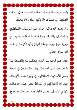 ١٦٦
‫ـﺪل‬‫ـ‬‫اﻟﻌ‬ ‫ـﻦ‬‫ـ‬‫ﻋ‬ ‫ـﺎﺑﻂ‬‫ـ‬‫اﻟﻀ‬ ‫ـﺪل‬‫ـ‬‫اﻟﻌ‬ ‫ـﻞ‬‫ـ‬‫ﺑﻨﻘ‬ ‫ـﻨﺎده‬‫ـ‬‫إﺳ‬ ‫ـﻞ‬‫ـ‬‫ﻳﺘﺼ‬
ً‫ﻼ‬‫ﻣﻌﻠ‬ ‫وﻻ‬ ،ً‫ا‬‫ﺷﺎذ‬ ‫ﻳﻜﻮن‬ ‫وﻻ‬ ،‫ﻣﻨﺘﻬﺎه‬ ‫إﱃ‬ ‫اﻟﻀﺎﺑﻂ‬
.
‫اﻷوﺻﺎف‬ ‫ﻫﺬه‬ ‫وﰲ‬
،‫واﳌﻨﻘﻄـﻊ‬ ،‫اﳌﺮﺳـﻞ‬ ‫ﻋـﻦ‬ ‫از‬‫ﱰ‬‫اﺣ‬
‫ﰲ‬ ‫ـﺎ‬‫ـ‬‫وﻣ‬ ،‫ـﺔ‬‫ـ‬‫ﻗﺎدﺣ‬ ‫ـﺔ‬‫ـ‬‫ﻋﻠ‬ ‫ـﻪ‬‫ـ‬‫ﻓﻴ‬ ‫ـﺎ‬‫ـ‬‫وﻣ‬ ،‫ـﺎذ‬‫ـ‬‫واﻟﺸ‬ ،‫ـﻞ‬‫ـ‬‫واﳌﻌﻀ‬
‫ﺟﺮح‬ ‫ﻧﻮع‬ ‫اوﻳﻪ‬‫ر‬
.
‫ﺷـﺎء‬ ‫إن‬ ‫ذﻛﺮﻫـﺎ‬ ‫ﻳـﺄيت‬ ‫أﻧﻮاع‬ ‫وﻫﺬه‬
‫وﺗﻌﺎﱃ‬ ‫ﺗﺒﺎرك‬ ‫ﷲ‬
.
‫ﺑـﻼ‬ ‫ﺑﺎﻟﺼـﺤﺔ‬ ‫ﻟـﻪ‬ ‫ﻳﺤﻜـﻢ‬ ‫اﻟـﺬي‬ ‫اﻟﺤـﺪﻳﺚ‬ ‫ﻫـﻮ‬ ‫ﻓﻬﺬا‬
‫اﻟﺤﺪﻳﺚ‬ ‫أﻫﻞ‬ ‫ﺑني‬ ‫ﺧﻼف‬
.
‫ﺻـﺤﺔ‬ ‫ﰲ‬ ‫ﻳﺨﺘﻠﻔـﻮن‬ ‫وﻗـﺪ‬
‫اﻷ‬ ‫ﻫﺬه‬ ‫وﺟﻮد‬ ‫ﰲ‬ ‫ﻻﺧﺘﻼﻓﻬﻢ‬ ‫اﻷﺣﺎدﻳﺚ‬ ‫ﺑﻌﺾ‬
‫وﺻﺎف‬
‫أو‬ ،‫ﻓﻴﻪ‬
:
،‫اﻷوﺻﺎف‬ ‫ﻫﺬه‬ ‫ﺑﻌﺾ‬ ‫اط‬‫ﱰ‬‫اﺷ‬ ‫ﰲ‬ ‫ﻻﺧﺘﻼﻓﻬﻢ‬
‫اﳌﺮﺳﻞ‬ ‫ﰲ‬ ‫ﻛام‬
.
‫ﻗﺎﻟﻮا‬ ‫وﻣﺘﻰ‬
:
،‫ﺻـﺤﻴﺢ‬ ‫ﺣـﺪﻳﺚ‬ ‫ﻫـﺬا‬
 