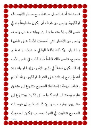 ١٦٧
‫ـﺎه‬‫ـ‬‫ﻓﻤﻌﻨ‬
:
‫ـﺎف‬‫ـ‬‫اﻷوﺻ‬ ‫ـﺎﺋﺮ‬‫ـ‬‫ﺳ‬ ‫ـﻊ‬‫ـ‬‫ﻣ‬ ‫ـﻨﺪه‬‫ـ‬‫ﺳ‬ ‫ـﻞ‬‫ـ‬‫اﺗﺼ‬ ‫ـﻪ‬‫ـ‬‫أﻧ‬
‫اﳌﺬﻛﻮرة‬
.
‫ﰲ‬ ‫ﺑـﻪ‬ ً‫ﺎ‬‫ﻣﻘﻄﻮﻋ‬ ‫ﻳﻜﻮن‬ ‫أن‬ ‫ﴍﻃﻪ‬ ‫ﻣﻦ‬ ‫وﻟﻴﺲ‬
،‫واﺣـﺪ‬ ‫ﻋـﺪل‬ ‫ﺑﺮواﻳﺘـﻪ‬ ‫ﻳﻨﻔـﺮد‬ ‫ﻣﺎ‬ ‫ﻣﻨﻪ‬ ‫إذ‬ ،‫اﻷﻣﺮ‬ ‫ﻧﻔﺲ‬
‫أﺟ‬ ‫اﻟﺘﻲ‬ ‫اﻷﺧﺒﺎر‬ ‫ﻣﻦ‬ ‫وﻟﻴﺲ‬
‫ﺗﻠﻘﻴﻬـﺎ‬ ‫ﻋـﲆ‬ ‫اﻷﻣـﺔ‬ ‫ﻤﻌﺖ‬
‫ـﺎﻟﻘﺒﻮل‬‫ـ‬‫ﺑ‬
.
‫ـﺪﻳﺚ‬‫ـ‬‫ﺣ‬ ‫ﰲ‬ ‫ـﺎﻟﻮا‬‫ـ‬‫ﻗ‬ ‫إذا‬ ‫ـﺬﻟﻚ‬‫ـ‬‫وﻛ‬
:
‫ـري‬‫ـ‬‫ﻏ‬ ‫ـﻪ‬‫ـ‬‫إﻧ‬
،‫اﻷﻣﺮ‬ ‫ﻧﻔﺲ‬ ‫ﰲ‬ ‫ﻛﺬب‬ ‫ﺑﺄﻧﻪ‬ ً‫ﺎ‬‫ﻗﻄﻌ‬ ‫ذﻟﻚ‬ ‫ﻓﻠﻴﺲ‬ ،‫ﺻﺤﻴﺢ‬
‫ﺑـﻪ‬ ‫اد‬‫ﺮ‬‫اﳌـ‬ ‫وإمنـﺎ‬ ،‫اﻷﻣـﺮ‬ ‫ﻧﻔﺲ‬ ‫ﰲ‬ ً‫ﺎ‬‫ﺻﺪﻗ‬ ‫ﻳﻜﻮن‬ ‫ﻗﺪ‬ ‫إذ‬
:
‫أﻋﻠـﻢ‬ ‫وﷲ‬ ،‫اﳌﺬﻛﻮر‬ ‫اﻟﴩط‬ ‫ﻋﲆ‬ ‫إﺳﻨﺎده‬ ‫ﻳﺼﺢ‬ ‫مل‬ ‫أﻧﻪ‬
.
‫ﻣﻬﻤﺔ‬ ‫ﻓﻮاﺋﺪ‬
:
‫إﺣﺪاﻫﺎ‬
:
‫إﱃ‬ ‫ﻳﺘﻨـﻮع‬ ‫اﻟﺼﺤﻴﺢ‬
‫ﻣﺘﻔـﻖ‬
‫ذﻛـﺮه‬ ‫ﺳـﺒﻖ‬ ‫ﻛـام‬ ،‫ﻓﻴﻪ‬ ‫وﻣﺨﺘﻠﻒ‬ ،‫ﻋﻠﻴﻪ‬
.
‫إﱃ‬ ‫وﻳﺘﻨـﻮع‬
‫ذﻟــﻚ‬ ‫وﺑــني‬ ،‫وﻏﺮﻳــﺐ‬ ،‫ﻣﺸــﻬﻮر‬
.
‫درﺟــﺎت‬ ‫إن‬ ‫ﺛــﻢ‬
‫اﻟﺤـﺪﻳﺚ‬ ‫متﻜـﻦ‬ ‫ﺑﺤﺴـﺐ‬ ‫اﻟﻘﻮة‬ ‫ﰲ‬ ‫ﺗﺘﻔﺎوت‬ ‫اﻟﺼﺤﻴﺢ‬
 