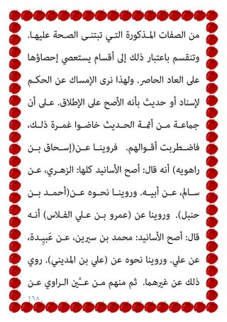 ١٦٨
‫ﻋﻠﻴﻬـﺎ‬ ‫اﻟﺼـﺤﺔ‬ ‫ﺗﺒﺘﻨـﻰ‬ ‫اﻟﺘـﻲ‬ ‫اﳌـﺬﻛﻮرة‬ ‫اﻟﺼﻔﺎت‬ ‫ﻣﻦ‬
.
‫إﺣﺼﺎؤﻫﺎ‬ ‫ﻳﺴﺘﻌﴢ‬ ‫أﻗﺴﺎم‬ ‫إﱃ‬ ‫ذﻟﻚ‬ ‫ﺑﺎﻋﺘﺒﺎر‬ ‫وﺗﻨﻘﺴﻢ‬
‫اﻟﺤﺎﴏ‬ ‫اﻟﻌﺎد‬ ‫ﻋﲆ‬
.
‫اﻹﻣﺴﺎك‬ ‫ﻧﺮى‬ ‫وﻟﻬﺬا‬
‫اﻟﺤﻜـﻢ‬ ‫ﻋﻦ‬
‫اﻹﻃﻼق‬ ‫ﻋﲆ‬ ‫اﻷﺻﺢ‬ ‫ﺑﺄﻧﻪ‬ ‫ﺣﺪﻳﺚ‬ ‫أو‬ ‫ﻹﺳﻨﺎد‬
.
‫أن‬ ‫ﻋـﲆ‬
،‫ـﻚ‬‫ـ‬‫ذﻟ‬ ‫ـﺮة‬‫ـ‬‫ﻏﻤ‬ ‫ـﻮا‬‫ـ‬‫ﺧﺎﺿ‬ ‫ـﺪﻳﺚ‬‫ـ‬‫اﻟﺤ‬ ‫ـﺔ‬‫ـ‬‫أمئ‬ ‫ـﻦ‬‫ـ‬‫ﻣ‬ ‫ـﺔ‬‫ـ‬‫ﺟامﻋ‬
‫ـﻮاﻟﻬﻢ‬‫ـ‬‫أﻗ‬ ‫ـﻄﺮﺑﺖ‬‫ـ‬‫ﻓﺎﺿ‬
.
‫ـﻦ‬‫ـ‬‫ﻋ‬ ‫ـﺎ‬‫ـ‬‫ﻓﺮوﻳﻨ‬
)
‫ـﻦ‬‫ـ‬‫ﺑ‬ ‫ـﺤﺎق‬‫ـ‬‫إﺳ‬
‫اﻫﻮﻳﻪ‬‫ر‬
(
‫ﻗﺎل‬ ‫أﻧﻪ‬
:
‫ﻛﻠﻬﺎ‬ ‫اﻷﺳﺎﻧﻴﺪ‬ ‫أﺻﺢ‬
:
‫ﻋـﻦ‬ ،‫اﻟﺰﻫـﺮي‬
‫ـﻪ‬‫ـ‬‫أﺑﻴ‬ ‫ـﻦ‬‫ـ‬‫ﻋ‬ ،‫ـﺎمل‬‫ـ‬‫ﺳ‬
.
‫ـﻦ‬‫ـ‬‫ﻋ‬ ‫ـﻮه‬‫ـ‬‫ﻧﺤ‬ ‫ـﺎ‬‫ـ‬‫وروﻳﻨ‬
)
‫ـﻦ‬‫ـ‬‫ﺑ‬ ‫ـﺪ‬‫ـ‬‫أﺣﻤ‬
‫ﺣﻨﺒﻞ‬
(
.
‫ﻋﻦ‬ ‫وروﻳﻨﺎ‬
)
‫اﻟﻔـﻼس‬ ‫ﻋـﲇ‬ ‫ﺑـﻦ‬ ‫ﻋﻤﺮو‬
(
‫أﻧـﻪ‬
‫ﻗﺎل‬
:
‫اﻷﺳﺎﻧﻴﺪ‬ ‫أﺻﺢ‬
:
،‫ِـﺪة‬‫ﻴ‬‫ﺒ‬َ‫ﻋ‬ ‫ﻋـﻦ‬ ،‫ﺳريﻳﻦ‬ ‫ﺑﻦ‬ ‫ﻣﺤﻤﺪ‬
‫ﻋﲇ‬ ‫ﻋﻦ‬
.
‫ﻋﻦ‬ ‫ﻧﺤﻮه‬ ‫وروﻳﻨﺎ‬
)
‫اﳌﺪﻳﻨﻲ‬ ‫ﺑﻦ‬ ‫ﻋﲇ‬
(
.
‫روي‬
‫ﻏريﻫام‬ ‫ﻋﻦ‬ ‫ذﻟﻚ‬
.
‫ﻋـﻦ‬ ‫اوي‬‫ﺮ‬‫اﻟـ‬ ‫ني‬‫ﱠ‬‫ـ‬‫ﻋـ‬ ‫ﻣـﻦ‬ ‫ﻣﻨﻬﻢ‬ ‫ﺛﻢ‬
 