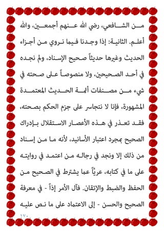 ١٧٠
‫ﻋـــﻨﻬﻢ‬ ‫ﷲ‬ ‫رﴈ‬ ،‫اﻟﺸـــﺎﻓﻌﻲ‬ ‫ﻣـــﻦ‬
‫وﷲ‬ ،‫أﺟﻤﻌـــني‬
‫ـﻢ‬‫ـ‬‫أﻋﻠ‬
.
‫ـﺔ‬‫ـ‬‫اﻟﺜﺎﻧﻴ‬
:
‫اء‬‫ﺰ‬‫ـ‬‫ـ‬‫أﺟ‬ ‫ـﻦ‬‫ـ‬‫ﻣ‬ ‫ـﺮوي‬‫ـ‬‫ﻧ‬ ‫ـﻴام‬‫ـ‬‫ﻓ‬ ‫ـﺪﻧﺎ‬‫ـ‬‫وﺟ‬ ‫إذا‬
‫ﻧﺠـﺪه‬ ‫ومل‬ ،‫اﻹﺳـﻨﺎد‬ ‫ﺻـﺤﻴﺢ‬ ً‫ﺎ‬‫ﺣﺪﻳﺜ‬ ‫وﻏريﻫﺎ‬ ‫اﻟﺤﺪﻳﺚ‬
‫ﰲ‬ ‫ـﺤﺘﻪ‬‫ـ‬‫ﺻ‬ ‫ـﲆ‬‫ـ‬‫ﻋ‬ ً‫ﺎ‬‫ـ‬‫ـ‬‫ﻣﻨﺼﻮﺻ‬ ‫وﻻ‬ ،‫ـﺤﻴﺤني‬‫ـ‬‫اﻟﺼ‬ ‫ـﺪ‬‫ـ‬‫أﺣ‬ ‫ﰲ‬
‫ــﺪة‬‫ـ‬‫اﳌﻌﺘﻤ‬ ‫ــﺪﻳﺚ‬‫ـ‬‫اﻟﺤ‬ ‫ــﺔ‬‫ـ‬‫أمئ‬ ‫ــﻨﻔﺎت‬‫ـ‬‫ﻣﺼ‬ ‫ــﻦ‬‫ـ‬‫ﻣ‬ ‫ﳾء‬
،‫ﺑﺼـﺤﺘﻪ‬ ‫اﻟﺤﻜﻢ‬ ‫ﺟﺰم‬ ‫ﻋﲆ‬ ‫ﻧﺘﺠﺎﴎ‬ ‫ﻻ‬ ‫ﻓﺈﻧﺎ‬ ،‫اﳌﺸﻬﻮرة‬
‫اﻻ‬ ‫ـﺎر‬‫ـ‬‫اﻷﻋﺼ‬ ‫ـﺬه‬‫ـ‬‫ﻫ‬ ‫ﰲ‬ ‫ـﺬر‬‫ـ‬‫ﺗﻌ‬ ‫ـﺪ‬‫ـ‬‫ﻓﻘ‬
‫اك‬‫ر‬‫ـﺈد‬‫ـ‬‫ﺑ‬ ‫ـﺘﻘﻼل‬‫ـ‬‫ﺳ‬
‫إﺳـﻨﺎد‬ ‫ﻣـﻦ‬ ‫ﻣـﺎ‬ ‫ﻷﻧﻪ‬ ،‫اﻷﺳﺎﻧﻴﺪ‬ ‫اﻋﺘﺒﺎر‬ ‫مبﺠﺮد‬ ‫اﻟﺼﺤﻴﺢ‬
‫رواﻳﺘـﻪ‬ ‫ﰲ‬ ‫اﻋﺘﻤـﺪ‬ ‫ﻣـﻦ‬ ‫رﺟﺎﻟـﻪ‬ ‫ﰲ‬ ‫وﻧﺠﺪ‬ ‫إﻻ‬ ‫ذﻟﻚ‬ ‫ﻣﻦ‬
‫ﻣـﻦ‬ ‫اﻟﺼـﺤﻴﺢ‬ ‫ﰲ‬ ‫ﻳﺸﱰط‬ ‫ﻋام‬ ً‫ﺎ‬‫ﱢ‬‫ﻳ‬‫ﻋﺮ‬ ،‫ﻛﺘﺎﺑﻪ‬ ‫ﰲ‬ ‫ﻣﺎ‬ ‫ﻋﲆ‬
‫واﻹﺗﻘﺎن‬ ‫واﻟﻀﺒﻂ‬ ‫اﻟﺤﻔﻆ‬
.
ً‫ا‬‫إذ‬ ‫اﻷﻣﺮ‬ ‫ﻓﺂل‬
-
‫ﻣﻌﺮﻓﺔ‬ ‫ﰲ‬
‫واﻟﺤﺴﻦ‬ ‫اﻟﺼﺤﻴﺢ‬
-
‫ﻋﻠﻴـﻪ‬ ‫ﻧـﺺ‬ ‫ﻣﺎ‬ ‫ﻋﲆ‬ ‫اﻻﻋﺘامد‬ ‫إﱃ‬
 