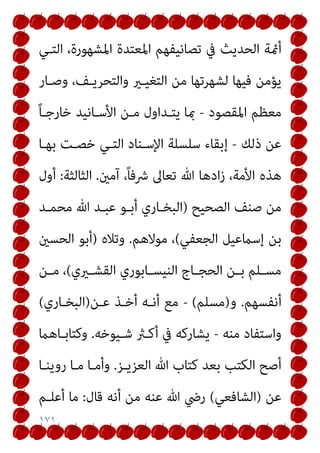 ١٧١
‫اﻟﺤ‬ ‫أمئﺔ‬
‫اﻟﺘـﻲ‬ ،‫اﳌﺸﻬﻮرة‬ ‫اﳌﻌﺘﺪة‬ ‫ﺗﺼﺎﻧﻴﻔﻬﻢ‬ ‫ﰲ‬ ‫ﺪﻳﺚ‬
‫وﺻـﺎر‬ ،‫واﻟﺘﺤﺮﻳـﻒ‬ ‫اﻟﺘﻐﻴـري‬ ‫ﻣﻦ‬ ‫ﻟﺸﻬﺮﺗﻬﺎ‬ ‫ﻓﻴﻬﺎ‬ ‫ﻳﺆﻣﻦ‬
‫اﳌﻘﺼﻮد‬ ‫ﻣﻌﻈﻢ‬
-
ً‫ﺎ‬‫ﺧﺎرﺟـ‬ ‫اﻷﺳـﺎﻧﻴﺪ‬ ‫ﻣـﻦ‬ ‫ﻳﺘـﺪاول‬ ‫مبﺎ‬
‫ذﻟﻚ‬ ‫ﻋﻦ‬
-
‫ﺑﻬـﺎ‬ ‫ﺧﺼـﺖ‬ ‫اﻟﺘـﻲ‬ ‫اﻹﺳـﻨﺎد‬ ‫ﺳﻠﺴﻠﺔ‬ ‫إﺑﻘﺎء‬
‫آﻣني‬ ،ً‫ﺎ‬‫ﴍﻓ‬ ‫ﺗﻌﺎﱃ‬ ‫ﷲ‬ ‫ادﻫﺎ‬‫ز‬ ،‫اﻷﻣﺔ‬ ‫ﻫﺬه‬
.
‫اﻟﺜﺎﻟﺜﺔ‬
:
‫أول‬
‫اﻟﺼﺤﻴﺢ‬ ‫ﺻﻨﻒ‬ ‫ﻣﻦ‬
)
‫أﺑـﻮ‬ ‫اﻟﺒﺨـﺎري‬
‫ﻣﺤﻤـﺪ‬ ‫ﷲ‬ ‫ﻋﺒـﺪ‬
‫اﻟﺠﻌﻔﻲ‬ ‫إﺳامﻋﻴﻞ‬ ‫ﺑﻦ‬
(
‫ﻣﻮﻻﻫﻢ‬ ،
.
‫وﺗﻼه‬
)
‫اﻟﺤﺴني‬ ‫أﺑﻮ‬
‫ـريي‬‫ـ‬‫اﻟﻘﺸ‬ ‫ـﺎﺑﻮري‬‫ـ‬‫اﻟﻨﻴﺴ‬ ‫ـﺎج‬‫ـ‬‫اﻟﺤﺠ‬ ‫ـﻦ‬‫ـ‬‫ﺑ‬ ‫ـﻠﻢ‬‫ـ‬‫ﻣﺴ‬
(
‫ـﻦ‬‫ـ‬‫ﻣ‬ ،
‫أﻧﻔﺴﻬﻢ‬
.
‫و‬
)
‫ﻣﺴﻠﻢ‬
(
-
‫ﻋـﻦ‬ ‫أﺧـﺬ‬ ‫أﻧـﻪ‬ ‫ﻣﻊ‬
)
‫اﻟﺒﺨـﺎري‬
(
‫ﻣﻨﻪ‬ ‫واﺳﺘﻔﺎد‬
-
‫ﺷـﻴﻮﺧﻪ‬ ‫أﻛـرث‬ ‫ﰲ‬ ‫ﻳﺸﺎرﻛﻪ‬
.
‫وﻛﺘﺎﺑـﺎﻫام‬
‫اﻟﻌﺰﻳـﺰ‬ ‫ﷲ‬ ‫ﻛﺘﺎب‬ ‫ﺑﻌﺪ‬ ‫اﻟﻜﺘﺐ‬ ‫أﺻﺢ‬
.
‫روﻳﻨـﺎ‬ ‫ﻣـﺎ‬ ‫وأﻣـﺎ‬
‫ﻋ‬
‫ﻦ‬
)
‫اﻟﺸﺎﻓﻌﻲ‬
(
‫ﻗﺎل‬ ‫أﻧﻪ‬ ‫ﻣﻦ‬ ‫ﻋﻨﻪ‬ ‫ﷲ‬ ‫رﴈ‬
:
‫أﻋﻠـﻢ‬ ‫ﻣﺎ‬
 