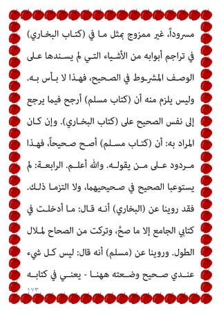١٧٣
‫ﰲ‬ ‫ﻣـﺎ‬ ‫مبﺜﻞ‬ ‫ﻣﻤﺰوج‬ ‫ﻏري‬ ،ً‫ا‬‫ﻣﴪود‬
)
‫اﻟﺒﺨـﺎري‬ ‫ﻛﺘـﺎب‬
(
‫ﻋـﲆ‬ ‫ﻳﺴـﻨﺪﻫﺎ‬ ‫مل‬ ‫اﻟﺘـﻲ‬ ‫اﻷﺷـﻴﺎء‬ ‫ﻣﻦ‬ ‫أﺑﻮاﺑﻪ‬ ‫اﺟﻢ‬‫ﺮ‬‫ﺗ‬ ‫ﰲ‬
‫ـﻪ‬‫ـ‬‫ﺑ‬ ‫ـﺄس‬‫ـ‬‫ﺑ‬ ‫ﻻ‬ ‫ـﺬا‬‫ـ‬‫ﻓﻬ‬ ،‫ـﺤﻴﺢ‬‫ـ‬‫اﻟﺼ‬ ‫ﰲ‬ ‫ـوط‬‫ـ‬‫اﳌﴩ‬ ‫ـﻒ‬‫ـ‬‫اﻟﻮﺻ‬
.
‫أن‬ ‫ﻣﻨﻪ‬ ‫ﻳﻠﺰم‬ ‫وﻟﻴﺲ‬
)
‫ﻣﺴﻠﻢ‬ ‫ﻛﺘﺎب‬
(
‫ﻳﺮﺟﻊ‬ ‫ﻓﻴام‬ ‫أرﺟﺢ‬
‫ﻋﲆ‬ ‫اﻟﺼﺤﻴﺢ‬ ‫ﻧﻔﺲ‬ ‫إﱃ‬
)
‫اﻟﺒﺨـﺎري‬ ‫ﻛﺘﺎب‬
(
.
‫ﻛـﺎن‬ ‫وإن‬
‫ﺑﻪ‬ ‫اد‬‫ﺮ‬‫اﳌ‬
:
‫أن‬
)
‫ﻣﺴـﻠﻢ‬ ‫ﻛﺘـﺎب‬
(
‫ﻓﻬـﺬا‬ ،ً‫ﺎ‬‫ﺻـﺤﻴﺤ‬ ‫أﺻـﺢ‬
‫ـﻪ‬‫ـ‬‫ﻳﻘﻮﻟ‬ ‫ـﻦ‬‫ـ‬‫ﻣ‬ ‫ـﲆ‬‫ـ‬‫ﻋ‬ ‫ـﺮدود‬‫ـ‬‫ﻣ‬
.
‫ـﻢ‬‫ـ‬‫أﻋﻠ‬ ‫وﷲ‬
.
‫ـﺔ‬‫ـ‬‫اﺑﻌ‬‫ﺮ‬‫اﻟ‬
:
‫مل‬
‫ذﻟـﻚ‬ ‫اﻟﺘﺰﻣـﺎ‬ ‫وﻻ‬ ،‫ﺻـﺤﻴﺤﻴﻬام‬ ‫ﰲ‬ ‫اﻟﺼﺤﻴﺢ‬ ‫ﻳﺴﺘﻮﻋﺒﺎ‬
.
‫ﻋﻦ‬ ‫روﻳﻨﺎ‬ ‫ﻓﻘﺪ‬
)
‫اﻟﺒﺨﺎري‬
(
‫أﻧـﻪ‬
‫ﻗـﺎل‬
:
‫ﰲ‬ ‫أدﺧﻠـﺖ‬ ‫ﻣـﺎ‬
‫ﳌـﻼل‬ ‫اﻟﺼﺤﺎح‬ ‫ﻣﻦ‬ ‫وﺗﺮﻛﺖ‬ ،‫ﱠ‬‫ﺻﺢ‬ ‫ﻣﺎ‬ ‫إﻻ‬ ‫اﻟﺠﺎﻣﻊ‬ ‫ﻛﺘﺎيب‬
‫اﻟﻄﻮل‬
.
‫ﻋﻦ‬ ‫وروﻳﻨﺎ‬
)
‫ﻣﺴﻠﻢ‬
(
‫ﻗﺎل‬ ‫أﻧﻪ‬
:
‫ﳾء‬ ‫ﻛـﻞ‬ ‫ﻟﻴﺲ‬
‫ﻫﻬﻨــﺎ‬ ‫وﺿــﻌﺘﻪ‬ ‫ﺻــﺤﻴﺢ‬ ‫ﻋﻨــﺪي‬
-
‫ﻛﺘﺎﺑــﻪ‬ ‫ﰲ‬ ‫ﻳﻌﻨــﻲ‬
 
