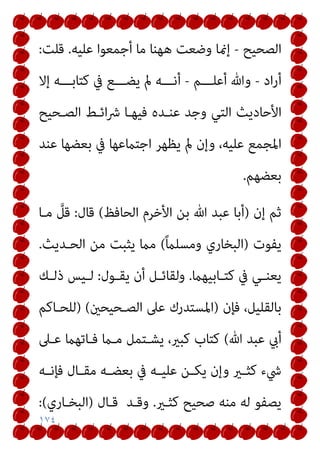 ١٧٤
‫اﻟﺼﺤﻴﺢ‬
-
‫ﻋﻠﻴﻪ‬ ‫أﺟﻤﻌﻮا‬ ‫ﻣﺎ‬ ‫ﻫﻬﻨﺎ‬ ‫وﺿﻌﺖ‬ ‫إمنﺎ‬
.
‫ﻗﻠﺖ‬
:
‫اد‬‫ر‬‫أ‬
-
‫أﻋﻠـــﻢ‬ ‫وﷲ‬
-
‫إﻻ‬ ‫ﻛﺘﺎﺑـــﻪ‬ ‫ﰲ‬ ‫ﻳﻀـــﻊ‬ ‫مل‬ ‫أﻧـــﻪ‬
‫اﻷﺣﺎدﻳ‬
‫اﻟﺼـﺤﻴﺢ‬ ‫اﺋـﻂ‬‫ﴍ‬ ‫ﻓﻴﻬـﺎ‬ ‫ﻋﻨـﺪه‬ ‫وﺟﺪ‬ ‫اﻟﺘﻲ‬ ‫ﺚ‬
‫ﻋﻨﺪ‬ ‫ﺑﻌﻀﻬﺎ‬ ‫ﰲ‬ ‫اﺟﺘامﻋﻬﺎ‬ ‫ﻳﻈﻬﺮ‬ ‫مل‬ ‫وإن‬ ،‫ﻋﻠﻴﻪ‬ ‫اﳌﺠﻤﻊ‬
‫ﺑﻌﻀﻬﻢ‬
.
‫إن‬ ‫ﺛﻢ‬
)
‫اﻟﺤﺎﻓﻆ‬ ‫اﻷﺧﺮم‬ ‫ﺑﻦ‬ ‫ﷲ‬ ‫ﻋﺒﺪ‬ ‫أﺑﺎ‬
(
‫ﻗﺎل‬
:
‫ﻣـﺎ‬ ‫ﱠ‬
‫ﻗﻞ‬
‫ﻳﻔﻮت‬
)
ً‫ام‬‫وﻣﺴﻠ‬ ‫اﻟﺒﺨﺎري‬
(
‫اﻟﺤـﺪﻳﺚ‬ ‫ﻣﻦ‬ ‫ﻳﺜﺒﺖ‬ ‫ﻣام‬
.
‫ـﺎﺑﻴﻬام‬‫ـ‬‫ﻛﺘ‬ ‫ﰲ‬ ‫ـﻲ‬‫ـ‬‫ﻳﻌﻨ‬
.
‫ـﻮل‬‫ـ‬‫ﻳﻘ‬ ‫أن‬ ‫ـﻞ‬‫ـ‬‫وﻟﻘﺎﺋ‬
:
‫ـﻚ‬‫ـ‬‫ذﻟ‬ ‫ـﻴﺲ‬‫ـ‬‫ﻟ‬
‫ﻓﺈن‬ ،‫ﺑﺎﻟﻘﻠﻴﻞ‬
)
‫اﻟﺼـﺤﻴﺤني‬ ‫ﻋﲆ‬ ‫اﳌﺴﺘﺪرك‬
(
)
‫ﻟﻠﺤـﺎﻛﻢ‬
‫ﷲ‬ ‫ﻋﺒﺪ‬ ‫أيب‬
(
‫ﻋـﲆ‬ ‫ﻓـﺎﺗﻬام‬ ‫ﻣـام‬ ‫ﻳﺸـﺘﻤﻞ‬ ،‫ﻛﺒري‬ ‫ﻛﺘﺎب‬
‫ـﻪ‬‫ـ‬‫ﻓﺈﻧ‬ ‫ـﺎل‬‫ـ‬‫ﻣﻘ‬ ‫ـﻪ‬‫ـ‬‫ﺑﻌﻀ‬ ‫ﰲ‬ ‫ـﻪ‬‫ـ‬‫ﻋﻠﻴ‬ ‫ـﻦ‬‫ـ‬‫ﻳﻜ‬ ‫وإن‬ ‫ـري‬‫ـ‬‫ﻛﺜ‬ ‫ﳾء‬
‫ﻛﺜـري‬ ‫ﺻﺤﻴﺢ‬ ‫ﻣﻨﻪ‬ ‫ﻟﻪ‬ ‫ﻳﺼﻔﻮ‬
.
‫وﻗـﺪ‬
‫ﻗـﺎل‬
)
‫اﻟﺒﺨـﺎري‬
(
:
 