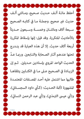 ١٧٥
‫أﻟـﻒ‬ ‫وﻣـﺎﺋﺘﻲ‬ ،‫ﺻـﺤﻴﺢ‬ ‫ﺣـﺪﻳﺚ‬ ‫أﻟـﻒ‬ ‫ﻣﺎﺋـﺔ‬ ‫أﺣﻔﻆ‬
‫ﺻﺤﻴﺢ‬ ‫ﻏري‬ ‫ﺣﺪﻳﺚ‬
.
‫اﻟﺼـﺤﻴﺢ‬ ‫ﻛﺘﺎﺑـﻪ‬ ‫ﰲ‬ ‫ﻣـﺎ‬ ‫وﺟﻤﻠـﺔ‬
ً‫ﺎ‬‫ﺣــﺪﻳﺜ‬ ‫وﺳــﺒﻌﻮن‬ ‫وﺧﻤﺴــﺔ‬ ‫وﻣﺎﺋﺘــﺎن‬ ‫آﻻف‬ ‫ﺳــﺒﻌﺔ‬
‫اﳌﺘﻜﺮرة‬ ‫ﺑﺎﻷﺣﺎدﻳﺚ‬
.
‫ﻗﻴﻞ‬ ‫وﻗﺪ‬
:
‫اﳌﻜﺮرة‬ ‫ﺑﺈﺳﻘﺎط‬ ‫إﻧﻬﺎ‬
‫ﺣﺪﻳﺚ‬ ‫آﻻف‬ ‫أرﺑﻌﺔ‬
.
‫ﻳﻨـﺪرج‬ ‫ﻗﺪ‬ ‫اﻟﻌﺒﺎرة‬ ‫ﻫﺬه‬ ‫أن‬ ‫إﻻ‬
‫واﻟﺘـﺎﺑﻌني‬ ‫اﻟﺼـﺤﺎﺑﺔ‬ ‫آﺛـﺎر‬ ‫ﻋﻨﺪﻫﻢ‬ ‫ﺗﺤﺘﻬﺎ‬
.
‫ﱠ‬‫ﺪ‬‫ﻋـ‬ ‫ورمبـﺎ‬
‫ﺣـﺪﻳﺜني‬ ‫ﺑﺈﺳﻨﺎدﻳﻦ‬ ‫اﳌﺮوي‬ ‫اﻟﻮاﺣﺪ‬ ‫اﻟﺤﺪﻳﺚ‬
.
‫إن‬ ‫ﺛـﻢ‬
‫ـﲆ‬‫ـ‬‫ﻋ‬ ‫ـﺤﻴﺢ‬‫ـ‬‫اﻟﺼ‬ ‫ﰲ‬ ‫ـﺎدة‬‫ـ‬‫اﻟﺰﻳ‬
‫ـﺎ‬‫ـ‬‫ﻳﺘﻠﻘﺎﻫ‬ ‫ـﺎﺑني‬‫ـ‬‫اﻟﻜﺘ‬ ‫ﰲ‬ ‫ـﺎ‬‫ـ‬‫ﻣ‬
‫اﳌﻌﺘﻤـﺪة‬ ‫اﳌﺼـﻨﻔﺎت‬ ‫أﺣـﺪ‬ ‫ﻋﻠﻴﻪ‬ ‫اﺷﺘﻤﻞ‬ ‫ﻣام‬ ‫ﻃﺎﻟﺒﻬﺎ‬
‫اﻟﺤـﺪﻳﺚ‬ ‫ﻷمئﺔ‬ ‫اﳌﺸﻬﻮرة‬
:
)
‫اﻟﺴﺠﺴـﺘﺎين‬ ‫داود‬ ‫ﻛـﺄيب‬
(
،
‫و‬
)
‫اﻟﱰﻣﺬي‬ ‫ﻋﻴﴗ‬ ‫أيب‬
(
‫و‬ ،
)
‫اﻟﻨﺴﺎيئ‬ ‫اﻟﺮﺣﻤﻦ‬ ‫ﻋﺒﺪ‬ ‫أيب‬
(
،
 