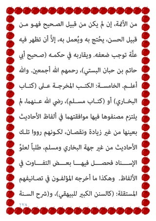 ١٧٨
‫ﻣﻦ‬ ‫ﻳﻜﻦ‬ ‫مل‬ ‫إن‬ ،‫اﻷمئﺔ‬ ‫ﻣﻦ‬
‫ﻣـﻦ‬ ‫ﻓﻬـﻮ‬ ‫اﻟﺼـﺤﻴﺢ‬ ‫ﻗﺒﻴﻞ‬
‫ﻓﻴﻪ‬ ‫ﺗﻈﻬﺮ‬ ‫أن‬ ‫ﱠ‬‫ﻻ‬‫إ‬ ،‫ﺑﻪ‬ ‫ﻌﻤﻞ‬ُ‫ﻳ‬‫و‬ ‫ﺑﻪ‬ ‫ﺘﺞ‬ُ‫ﺤ‬‫ﻳ‬ ،‫اﻟﺤﺴﻦ‬ ‫ﻗﺒﻴﻞ‬
‫ﺿﻌﻔﻪ‬ ‫ﺗﻮﺟﺐ‬ ‫ﺔ‬‫ﱠ‬‫ﻠ‬‫ﻋ‬
.
‫ﺣﻜﻤـﻪ‬ ‫ﰲ‬ ‫وﻳﻘﺎرﺑﻪ‬
)
‫أيب‬ ‫ﺻـﺤﻴﺢ‬
‫اﻟﺒﺴﺘﻲ‬ ‫ﺣﺒﺎن‬ ‫ﺑﻦ‬ ‫ﺣﺎﺗﻢ‬
(
‫أﺟﻤﻌني‬ ‫ﷲ‬ ‫رﺣﻤﻬﻢ‬ ،
.
‫وﷲ‬
‫أﻋﻠــﻢ‬
.
‫اﻟﺨﺎﻣﺴــﺔ‬
:
‫ﻋــﲆ‬ ‫اﳌﺨﺮﺟــﺔ‬ ‫اﻟﻜﺘــﺐ‬
)
‫ﻛﺘــﺎب‬
‫اﻟﺒﺨــﺎري‬
(
‫أو‬
)
‫ﻣﺴــﻠﻢ‬ ‫ﻛﺘــﺎب‬
(
‫ﻋــﻨﻬام‬ ‫ﷲ‬ ‫رﴈ‬ ،
‫مل‬ ،
‫اﻷﺣﺎدﻳﺚ‬ ‫أﻟﻔﺎظ‬ ‫ﰲ‬ ‫ﻣﻮاﻓﻘﺘﻬام‬ ‫ﻓﻴﻬﺎ‬ ‫ﻣﺼﻨﻔﻮﻫﺎ‬ ‫ﻳﻠﺘﺰم‬
‫ﺗﻠـﻚ‬ ‫رووا‬ ‫ﻟﻜـﻮﻧﻬﻢ‬ ،‫وﻧﻘﺼـﺎن‬ ‫زﻳﺎدة‬ ‫ﻏري‬ ‫ﻣﻦ‬ ‫ﺑﻌﻴﻨﻬﺎ‬
‫ﱢ‬‫ﻮ‬‫ﻟﻌﻠ‬ ً‫ﺎ‬‫ﻃﻠﺒ‬ ،‫وﻣﺴﻠﻢ‬ ‫اﻟﺒﺨﺎري‬ ‫ﺟﻬﺔ‬ ‫ﻏري‬ ‫ﻣﻦ‬ ‫اﻷﺣﺎدﻳﺚ‬
‫ﰲ‬ ‫ـــﺎوت‬‫ـ‬‫اﻟﺘﻔ‬ ‫ـــﺾ‬‫ـ‬‫ﺑﻌ‬ ‫ـــﺎ‬‫ـ‬‫ﻓﻴﻬ‬ ‫ـــﻞ‬‫ـ‬‫ﻓﺤﺼ‬ ‫ـــﻨﺎد‬‫ـ‬‫اﻹﺳ‬
‫اﻷﻟﻔﺎظ‬
.
‫ﺗﺼـﺎﻧﻴﻔﻬﻢ‬ ‫ﰲ‬ ‫اﳌﺆﻟﻔـﻮن‬ ‫أﺧﺮﺟﻪ‬ ‫ﻣﺎ‬ ‫وﻫﻜﺬا‬
‫اﳌﺴﺘﻘﻠﺔ‬
:
)
‫ﻟ‬ ‫اﻟﻜﺒري‬ ‫ﻛﺎﻟﺴﻨﻦ‬
‫ﻠﺒﻴﻬﻘﻲ‬
(
‫و‬ ،
)
‫اﻟﺴـﻨﺔ‬ ‫ﴍح‬
 