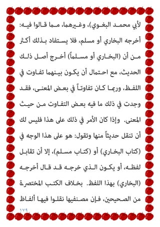 ١٧٩
‫ـﻮي‬‫ـ‬‫اﻟﺒﻐ‬ ‫ـﺪ‬‫ـ‬‫ﻣﺤﻤ‬ ‫ﻷيب‬
(
‫ـﻪ‬‫ـ‬‫ﻓﻴ‬ ‫ـﺎﻟﻮا‬‫ـ‬‫ﻗ‬ ‫ـام‬‫ـ‬‫ﻣ‬ ،‫ـريﻫام‬‫ـ‬‫وﻏ‬ ،
:
‫أﻛـرث‬ ‫ﺑـﺬﻟﻚ‬ ‫ﻳﺴـﺘﻔﺎد‬ ‫ﻓﻼ‬ ،‫ﻣﺴﻠﻢ‬ ‫أو‬ ‫اﻟﺒﺨﺎري‬ ‫أﺧﺮﺟﻪ‬
‫أن‬ ‫ـﻦ‬‫ـ‬‫ﻣ‬
)
ً‫ام‬‫ـﻠ‬‫ـ‬‫ﻣﺴ‬ ‫أو‬ ‫ـﺎري‬‫ـ‬‫اﻟﺒﺨ‬
(
‫ـﻚ‬‫ـ‬‫ذﻟ‬ ‫ـﻞ‬‫ـ‬‫أﺻ‬ ‫ـﺮج‬‫ـ‬‫أﺧ‬
‫ﰲ‬ ‫ﺗﻔـﺎوت‬ ‫ﺑﻴـﻨﻬام‬ ‫ﻳﻜـﻮن‬ ‫أن‬ ‫اﺣـﺘامل‬ ‫ﻣﻊ‬ ،‫اﻟﺤﺪﻳﺚ‬
‫ـﺪ‬‫ـ‬‫ﻓﻘ‬ ،‫ـﻰ‬‫ـ‬‫اﳌﻌﻨ‬ ‫ـﺾ‬‫ـ‬‫ﺑﻌ‬ ‫ﰲ‬ ً‫ﺎ‬‫ـ‬‫ـ‬‫ﺗﻔﺎوﺗ‬ ‫ـﺎن‬‫ـ‬‫ﻛ‬ ‫ـﺎ‬‫ـ‬‫ورمب‬ ،‫ـﻆ‬‫ـ‬‫اﻟﻠﻔ‬
‫ذﻟﻚ‬ ‫ﰲ‬ ‫وﺟﺪت‬
‫ﺣﻴـﺚ‬ ‫ﻣـﻦ‬ ‫اﻟﺘﻔـﺎوت‬ ‫ﺑﻌـﺾ‬ ‫ﻓﻴﻪ‬ ‫ﻣﺎ‬
‫اﳌﻌﻨﻰ‬
.
‫ﻟﻚ‬ ‫ﻓﻠﻴﺲ‬ ‫ﻫﺬا‬ ‫ﻋﲆ‬ ‫ذﻟﻚ‬ ‫ﰲ‬ ‫اﻷﻣﺮ‬ ‫ﻛﺎن‬ ‫وإذا‬
‫وﺗﻘﻮل‬ ‫ﻣﻨﻬﺎ‬ ً‫ﺎ‬‫ﺣﺪﻳﺜ‬ ‫ﺗﻨﻘﻞ‬ ‫أن‬
:
‫ﰲ‬ ‫اﻟﻮﺟﻪ‬ ‫ﻫﺬا‬ ‫ﻋﲆ‬ ‫ﻫﻮ‬
)
‫اﻟﺒﺨـﺎري‬ ‫ﻛﺘﺎب‬
(
‫أو‬
)
‫ﻣﺴـﻠﻢ‬ ‫ﻛﺘـﺎب‬
(
‫ﺗﻘﺎﺑـﻞ‬ ‫أن‬ ‫إﻻ‬ ،
‫ـﻪ‬‫ـ‬‫أﺧﺮﺟ‬ ‫ـﺎل‬‫ـ‬‫ﻗ‬ ‫ـﺪ‬‫ـ‬‫ﻗ‬ ‫ـﻪ‬‫ـ‬‫ﺧﺮﺟ‬ ‫ـﺬي‬‫ـ‬‫اﻟ‬ ‫ـﻮن‬‫ـ‬‫ﻳﻜ‬ ‫أو‬ ،‫ـﻪ‬‫ـ‬‫ﻟﻔﻈ‬
)
‫اﻟﺒﺨﺎري‬
(
‫اﻟﻠﻔﻆ‬ ‫ﺑﻬﺬا‬
.
‫ا‬ ‫اﻟﻜﺘـﺐ‬ ‫ﺑﺨـﻼف‬
‫ﳌﺨﺘﴫـة‬
‫أﻟﻔـﺎظ‬ ‫ﻓﻴﻬـﺎ‬ ‫ﻧﻘﻠـﻮا‬ ‫ﻣﺼـﻨﻔﻴﻬﺎ‬ ‫ﻓـﺈن‬ ،‫اﻟﺼـﺤﻴﺤني‬ ‫ﻣﻦ‬
 