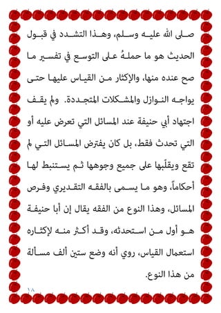 ١٨
‫ﻗﺒــﻮل‬ ‫ﰲ‬ ‫اﻟﺘﺸــﺪد‬ ‫وﻫــﺬا‬ ،‫وﺳــﻠﻢ‬ ‫ﻋﻠﻴــﻪ‬ ‫ﷲ‬ ‫ﺻــﲆ‬
‫ﻣـﺎ‬ ‫ﺗﻔﺴـري‬ ‫ﰲ‬ ‫اﻟﺘﻮﺳـﻊ‬ ‫ﻋـﲆ‬ ُ‫ﻪ‬‫ﺣﻤﻠـ‬ ‫ﻣﺎ‬ ‫ﻫﻮ‬ ‫اﻟﺤﺪﻳﺚ‬
‫ا‬ ‫ﻣـﻦ‬ ‫واﻹﻛﺜﺎر‬ ،‫ﻣﻨﻬﺎ‬ ‫ﻋﻨﺪه‬ ‫ﺻﺢ‬
‫ﺣﺘـﻰ‬ ‫ﻋﻠﻴﻬـﺎ‬ ‫ﻟﻘﻴـﺎس‬
‫ـﺪدة‬‫ـ‬‫اﳌﺘﺠ‬ ‫ـﻜﻼت‬‫ـ‬‫واﳌﺸ‬ ‫ـﻮازل‬‫ـ‬‫اﻟﻨ‬ ‫ـﻪ‬‫ـ‬‫ﻳﻮاﺟ‬
.
‫ـﻒ‬‫ـ‬‫ﻳﻘ‬ ‫ومل‬
‫أو‬ ‫ﻋﻠﻴﻪ‬ ‫ﺗﻌﺮض‬ ‫اﻟﺘﻲ‬ ‫اﳌﺴﺎﺋﻞ‬ ‫ﻋﻨﺪ‬ ‫ﺣﻨﻴﻔﺔ‬ ‫أيب‬ ‫اﺟﺘﻬﺎد‬
‫مل‬ ‫اﻟﺘـﻲ‬ ‫اﳌﺴـﺎﺋﻞ‬ ‫ﻳﻔﱰض‬ ‫ﻛﺎن‬ ‫ﺑﻞ‬ ،‫ﻓﻘﻂ‬ ‫ﺗﺤﺪث‬ ‫اﻟﺘﻲ‬
‫ﻟﻬـﺎ‬ ‫ﻳﺴـﺘﻨﺒﻂ‬ ‫ﺛـﻢ‬ ‫وﺟﻮﻫﻬﺎ‬ ‫ﺟﻤﻴﻊ‬ ‫ﻋﲆ‬ ‫ﺒﻬﺎ‬ّ‫ﻠ‬‫وﻳﻘ‬ ‫ﺗﻘﻊ‬
‫وﻓـﺮص‬ ‫اﻟﺘﻘـﺪﻳﺮي‬ ‫ﺑﺎﻟﻔﻘـﻪ‬ ‫ﻳﺴـﻤﻰ‬ ‫ﻣـﺎ‬ ‫وﻫﻮ‬ ،ً‫ﺎ‬‫أﺣﻜﺎﻣ‬
‫ﻣ‬ ‫اﻟﻨﻮع‬ ‫وﻫﺬا‬ ،‫اﳌﺴﺎﺋﻞ‬
‫ﺣﻨﻴﻔـﺔ‬ ‫أﺑﺎ‬ ‫إن‬ ‫ﻳﻘﺎل‬ ‫اﻟﻔﻘﻪ‬ ‫ﻦ‬
‫ـﺎره‬‫ـ‬‫ﻹﻛﺜ‬ ‫ـﻪ‬‫ـ‬‫ﻣﻨ‬ ‫ـرث‬‫ـ‬‫أﻛ‬ ‫ـﺪ‬‫ـ‬‫وﻗ‬ ،‫ـﺘﺤﺪﺛﻪ‬‫ـ‬‫اﺳ‬ ‫ـﻦ‬‫ـ‬‫ﻣ‬ ‫أول‬ ‫ـﻮ‬‫ـ‬‫ﻫ‬
‫ﻣﺴـﺄﻟﺔ‬ ‫أﻟﻒ‬ ‫ﺳﺘني‬ ‫وﺿﻊ‬ ‫أﻧﻪ‬ ‫روي‬ ،‫اﻟﻘﻴﺎس‬ ‫اﺳﺘﻌامل‬
‫اﻟﻨﻮع‬ ‫ﻫﺬا‬ ‫ﻣﻦ‬
.
 