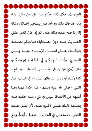 ١٨٢
‫ات‬‫ر‬‫اﻟﻌﺒﺎ‬
.
‫ﻋﻨـﻪ‬ ‫ذﻛﺮه‬ ‫ﻣﻦ‬ ‫ﻋﲆ‬ ‫ﻣﻨﻪ‬ ‫ﺣﻜﻢ‬ ‫ذﻟﻚ‬ ‫ﻓﻜﻞ‬
‫ذﻟـﻚ‬ ‫إﻃـﻼق‬ ‫ﻳﺴﺘﺠﻴﺰ‬ ‫ﻓﻠﻦ‬ ،‫ورواه‬ ‫ذﻟﻚ‬ ‫ﻗﺎل‬ ‫ﻗﺪ‬ ‫ﺑﺄﻧﻪ‬
‫ﻋﻨﻪ‬ ‫ذﻟﻚ‬ ‫ﻋﻨﺪه‬ ‫ﺻﺢ‬ ‫إذا‬ ‫إﻻ‬
.
‫ﺛﻢ‬
‫ﻋﻠـﻖ‬ ‫اﻟﺬي‬ ‫ﻛﺎن‬ ‫إذا‬
‫اﻟﺼــﺤﺎﺑﺔ‬ ‫دون‬ ‫ﻋﻨــﻪ‬ ‫اﻟﺤــﺪﻳﺚ‬
:
‫ﺑﺼــﺤﺘﻪ‬ ‫ﻓــﺎﻟﺤﻜﻢ‬
‫ـــني‬‫ـ‬‫وﺑ‬ ‫ـــﻪ‬‫ـ‬‫ﺑﻴﻨ‬ ‫ـــﻨﺎد‬‫ـ‬‫اﻹﺳ‬ ‫ـــﺎل‬‫ـ‬‫اﺗﺼ‬ ‫ـــﲆ‬‫ـ‬‫ﻋ‬ ‫ـــﻒ‬‫ـ‬‫ﻳﺘﻮﻗ‬
‫اﻟﺼﺤﺎيب‬
.
،‫وﺣﻜـﻢ‬ ‫ﺟـﺰم‬ ‫ﻟﻔﻈـﻪ‬ ‫ﰲ‬ ‫ﻳﻜـﻦ‬ ‫مل‬ ‫ﻣـﺎ‬ ‫وأﻣﺎ‬
‫ﻣﺜﻞ‬
:
‫ﷲ‬ ‫رﺳﻮل‬ ‫ﻋﻦ‬ ‫وي‬ُ‫ر‬
-
‫وﺳـﻠﻢ‬ ‫ﻋﻠﻴـﻪ‬ ‫ﷲ‬ ‫ﺻﲆ‬
-
‫ﻋـﻦ‬ ‫اﻟﺒـﺎب‬ ‫ﰲ‬ ‫أو‬ ،‫ﻛـﺬا‬ ‫ﻓﻼن‬ ‫ﻋﻦ‬ ‫روي‬ ‫أو‬ ،‫وﻛﺬا‬ ‫ﻛﺬا‬
‫اﻟﻨﺒﻲ‬
-
‫وﺳﻠﻢ‬ ‫ﻋﻠﻴﻪ‬ ‫ﷲ‬ ‫ﺻﲆ‬
-
‫وﻣـﺎ‬ ‫ﻓﻬﺬا‬ ،‫وﻛﺬا‬ ‫ﻛﺬا‬
‫ﻣﻨـﻪ‬ ‫ﺣﻜـﻢ‬ ‫ﻣﻨـﻪ‬ ‫ﳾء‬ ‫ﰲ‬ ‫ﻟـﻴﺲ‬ ‫اﻷﻟﻔـﺎظ‬ ‫ﻣﻦ‬ ‫أﺷﺒﻬﻪ‬
‫ﻫــﺬه‬ ‫ﻣﺜــﻞ‬ ‫ﻷن‬ ،‫ﻋﻨــﻪ‬ ‫ذﻛــﺮه‬ ‫ﻋﻤــﻦ‬ ‫ذﻟــﻚ‬ ‫ﺑﺼــﺤﺔ‬
ً‫ﺎ‬‫أﻳﻀ‬ ‫اﻟﻀﻌﻴﻒ‬ ‫اﻟﺤﺪﻳﺚ‬ ‫ﰲ‬ ‫ﺗﺴﺘﻌﻤﻞ‬ ‫ات‬‫ر‬‫اﻟﻌﺒﺎ‬
.
‫وﻣﻊ‬
 